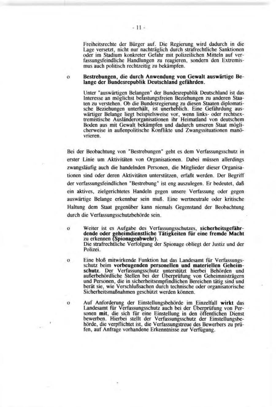-11 - Freiheitsrechte der Bürger auf. Die Regierung wird dadurch in die Lage versetzt, nicht nur nachträglich durch strafrechtliche Sanktionen oder im Stadium konkreter Gefahr mit polizeilichen Mitteln auf verfassungsfeindliche Handlungen zu reagieren, sondern den Extremismus auch politisch rechtzeitig zu bekämpfen. o Bestrebungen, die durch Anwendung von Gewalt auswärtige Belange der Bundesrepublik Deutschland gefährden. Unter "auswärtigen Belangen" der Bundesrepublik Deutschland ist das Interesse an möglichst belastungsfreien Beziehungen zu anderen Staaten zu verstehen. Ob die Bundesregierung zu diesen Staaten diplomatische Beziehungen unterhält, ist unerheblich. Eine Gefährdung auswärtiger Belange liegt beispielsweise vor, wenn linksoder rechtsextremistische Ausländerorganisationen ihr Heimatland von deutschem Boden aus mit Gewalt bekämpfen und dadurch unseren Staat möglicherweise in außenpolitische Konflikte und Zwangssituationen manövrieren. Bei der Beobachtung von "Bestrebungen" geht es dem Verfassungsschutz in erster Linie um Aktivitäten von Organisationen. Dabei müssen allerdings zwangsläufig auch die handelnden Personen, die Mitglieder dieser Organisationen sind oder deren Aktivitäten unterstützen, erfaßt werden. Der Begriff der verfassungsfeindlichen "Bestrebung" ist eng auszulegen. Er bedeutet, daß ein aktives, zielgerichtetes Handeln gegen unsere Verfassung oder gegen auswärtige Belange erkennbar sein muß. Eine wertneutrale oder kritische Haltung dem Staat gegenüber kann niemals Gegenstand der Beobachtung durch die Verfassungsschutzbehörde sein. o Weiter ist es Aufgabe des Verfassungsschutzes, sicherheitsgefährdende oder geheimdienstliche Tätigkeiten für eine fremde Macht zu erkennen (Spionageabwehr). Die strafrechtliche Verfolgung der Spionage obliegt der Justiz und der Polizei. o Eine bloß mitwirkende Funktion hat das Landesamt für Verfassungsschutz beim vorbeugenden personellen und materiellen Geheimschutz. Der Verfassungsschutz unterstützt hierbei Behörden und außerbehördliche Stellen bei der Überprüfung von Geheimnisträgern und Personen, die in sicherheitsempfindlichen Bereichen tätig sind und berät sie, wie Verschlußsachen durch technische oder organisatorische Sicherheitsmaßnahmen geschützt werden können. o Auf Anforderung der Einstellungsbehörde im Einzelfall wirkt das Landesamt für Verfassungsschutz auch bei der Überprüfung von Personen mit, die sich für eine Einstellung in den öffentlichen Dienst bewerben. Hierbei stellt der Verfassungsschutz der Einstellungsbehörde, die verpflichtet ist, die Verfassungstreue des Bewerbers zu prüfen, auf Anfrage vorhandene Erkenntnisse zur Verfügung.