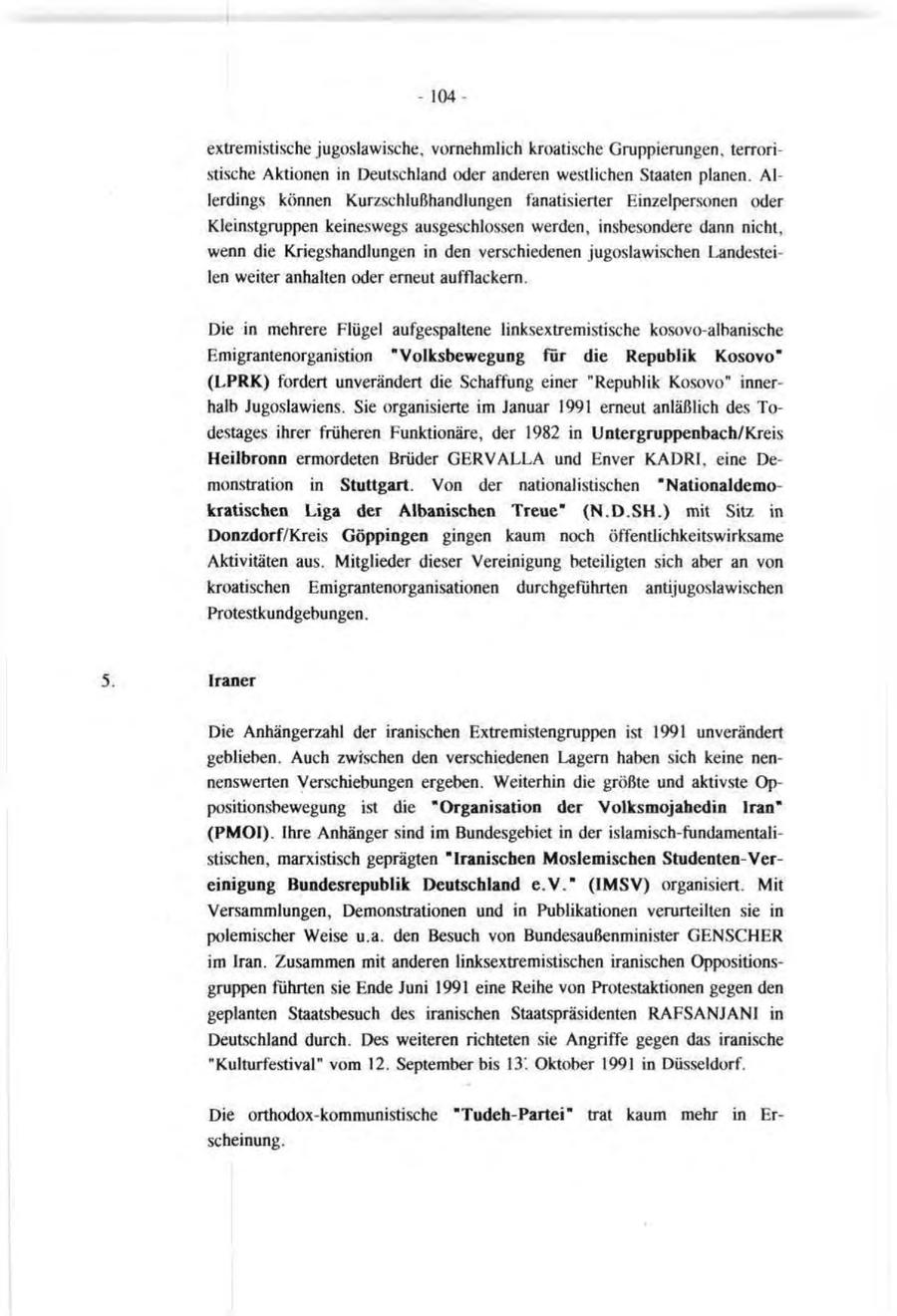 - 104 - extremistische jugoslawische, vornehmlich kroatische Gruppierungen, terroristische Aktionen in Deutschland oder anderen westlichen Staaten planen. Allerdings können Kurzschlußhandlungen fanatisierter Einzelpersonen oder Kleinstgruppen keineswegs ausgeschlossen werden, insbesondere dann nicht, wenn die Kriegshandlungen in den verschiedenen jugoslawischen Landesteilen weiter anhalten oder erneut aufflackern. Die in mehrere Flügel aufgespaltene linksextremistische kosovo-albanische Emigrantenorganistion "Volksbewegung für die Republik Kosovo" (LPRK) fordert unverändert die Schaffung einer "Republik Kosovo" innerhalb Jugoslawiens. Sie organisierte im Januar 1991 erneut anläßlich des Todestages ihrer früheren Funktionäre, der 1982 in Untergruppenbach/Kreis Heilbronn ermordeten Brüder GERVALLA und Enver KADRI, eine Demonstration in Stuttgart. Von der nationalistischen "Nationaldemokratischen Liga der Albanischen Treue" (N.D.SH.) mit Sitz in Donzdorf/Kreis Göppingen gingen kaum noch öffentlichkeitswirksame Aktivitäten aus. Mitglieder dieser Vereinigung beteiligten sich aber an von kroatischen Emigrantenorganisationen durchgeführten antijugoslawischen Protestkundgebungen. Iraner Die Anhängerzahl der iranischen Extremistengruppen ist 1991 unverändert geblieben. Auch zwischen den verschiedenen Lagern haben sich keine nennenswerten Verschiebungen ergeben. Weiterhin die größte und aktivste Oppositionsbewegung ist die "Organisation der Volksmojahedin Iran" (PMOI). Ihre Anhänger sind im Bundesgebiet in der islamisch-fundamentalistischen, marxistisch geprägten "Iranischen Moslemischen Studenten-Vereinigung Bundesrepublik Deutschland e.V." (IMSV) organisiert. Mit Versammlungen, Demonstrationen und in Publikationen verurteilten sie in polemischer Weise u.a. den Besuch von Bundesaußenminister GENSCHER im Iran. Zusammen mit anderen linksextremistischen iranischen Oppositionsgruppen führten sie Ende Juni 1991 eine Reihe von Protestaktionen gegen den geplanten Staatsbesuch des iranischen Staatspräsidenten RAFSANJANI in Deutschland durch. Des weiteren richteten sie Angriffe gegen das iranische "Kulturfestival" vom 12. September bis 13' Oktober 1991 in Düsseldorf. Die orthodox-kommunistische "Tudeh-Partei" trat kaum mehr in Erscheinung.
