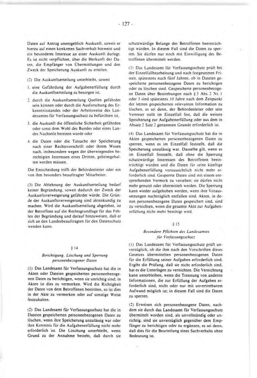 - 127Daten auf Antrag unentgeltlich Auskunft, soweit er schutzwürdige Belange des Betroffenen beeinträchhierzu auf einen konkreten Sachverhalt hinweist und tigt würden. In diesem Fall sind die Daten zu sperein besonderes Interesse an einer Auskunft darlegt. ren. Sie dürfen nur noch mit Einwilligung des BeEs ist nicht verpflichtet, über die Herkunft der Datroffenen übermittelt werden. ten, die Empfänger von Übermittlungen und den Zweck der Speicherung Auskunft zu erteilen. (3) Das Landesamt für Verfassungsschutz prüft bei der Einzelfallbearbeitung und nach festgesetzten Fri(2) Die Auskunftserteilung unterbleibt, soweit sten, spätestens nach fünf Jahren, ob in Dateien gespeicherte personenbezogene Daten zu berichtigen 1. eine Gefährdung der Aufgabenerfüllung durch oder zu löschen sind. Gespeicherte personenbezogedie Auskunftserteilung zu besorgen ist, ne Daten über Bestrebungen nach SS 3 Abs. 2 Nr. I 2. durch die Auskunftserteilung Quellen gefährdet oder 3 sind spätestens 10 Jahre nach dem Zeitpunkt sein können oder durch die Ausforschung des Erder letzten gespeicherten relevanten Information zu kenntnisstandes oder der Arbeitsweise des Lanlöschen, es sei denn, der Behördenleiter oder sein desamtes für Verfassungsschutz zu befürchten ist, Vertreter stellt im Einzelfall fest, daß die weitere Speicherung zur Aufgabenerfüllung oder aus dem in 3. die Auskunft die öffentliche Sicherheit gefährden Absatz 2 Satz 2 genannten Grunde erforderlich ist. oder sonst dem Wohl des Bundes oder eines Landes Nachteile bereiten würde oder (4) Das Landesamt für Verfassungsschutz hat die in Akten gespeicherten personenbezogenen Daten zu 4. die Daten oder die Tatsache der Speicherung sperren, wenn es im Einzelfall feststellt, daß die nach einer Rechtsvorschrift oder ihrem Wesen Speicherung unzulässig war. Dasselbe gilt, wenn es nach, insbesondere wegen der überwiegenden beim Einzelfall feststellt, daß ohne die Sperrung rechtigten Interessen eines Dritten, geheimgehalschutzwürdige Interessen des Betroffenen beeinten werden müssen. trächtigt würden und die Daten für seine künftige Die Entscheidung trifft der Behördenleiter oder ein Aufgabenerfüllung voraussichtlich nicht mehr ervon ihm besonders beauftragter Mitarbeiter. forderlich sind. Gesperrte Daten sind mit einem entsprechenden Vermerk zu versehen; sie dürfen nicht (3) Die Ablehnung der Auskunftserteilung bedarf mehr genutzt oder übermittelt werden. Die Sperrung keiner Begründung, soweit dadurch der Zweck der kann wieder aufgehoben werden, wenn ihre VorausAuskunftsverweigerung gefährdet würde. Die Grünsetzungen nachträglich entfallen sind. Akten, in dede der Auskunftsverweigerung sind aktenkundig zu nen personenbezogene Daten gespeichert sind, sind machen. Wird die Auskunftserteilung abgelehnt, ist zu vernichten, wenn die gesamte Akte zur Aufgabender Betroffene auf die Rechtsgrundlage für das Feherfüllung riicht mehr benötigt wird. len der Begründung und darauf hinzuweisen, daß er sich an den Landesbeauftragten für den Datenschutz wenden kann. SS 15 Besondere Pflichten des Landesamtes für Verfassungsschutz (1) Das Landesamt für Verfassungsschutz prüft unSS14 verzüglich, ob die ihm nach den Vorschriften dieses Berichtigung, Löschung und Sperrung Gesetzes übermittelten personenbezogenen Daten personenbezogener Daten für die Erfüllung seiner Aufgaben erforderlich sind. Ergibt die Prüfung, daß sie nicht erforderlich sind, (1) Das Landesamt für Verfassungsschutz hat die in hat es die Unterlagen zu vernichten. Die Vernichtung Akten oder Dateien gespeicherten personenbezogekann unterbleiben, wenn die Trennung von anderen nen Daten zu berichtigen, wenn sie unrichtig sind; in Informationen, die zur Erfüllung der Aufgaben erAkten ist dies zu vermerken. Wird die Richtigkeit forderlich sind, nicht oder nur mit unvertretbarem der Daten von dem Betroffenen bestritten, so ist dies Aufwand möglich ist; in diesem Fall sind die Daten in der Akte zu vermerken oder auf sonstige Weise zu sperren. festzuhalten. (2) Erweisen sich personenbezogene Daten, nach(2) Das Landesamt für Verfassungsschutz hat die in dem sie durch das Landesamt für Verfassungsschutz Dateien gespeicherten personenbezogenen Daten zu übermittelt worden sind, als unvollständig oder unlöschen, wenn ihre Speicherung unzulässig war oder richtig, sind sie unverzüglich gegenüber dem Empihre Kenntnis für die Aufgabenerfüllung nicht mehr fänger zu berichtigen oder zu ergänzen, es sei denn, erforderlich ist. Die Löschung unterbleibt, wenn daß dies für die Beurteilung eines Sachverhalts ohne Grund zu der Annahme besteht, daß durch sie Bedeutung ist.