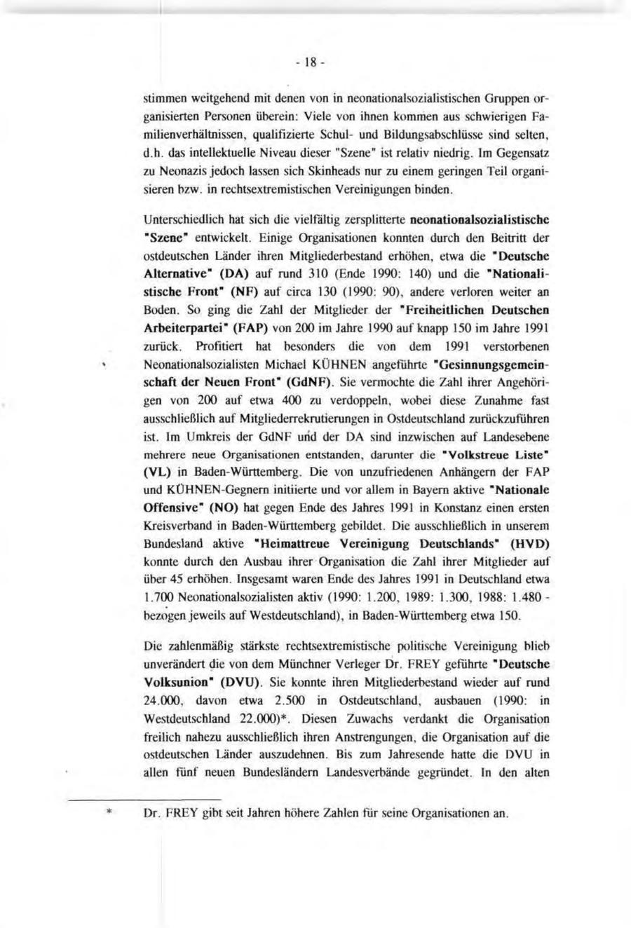 - - 18stimmen weitgehend mit denen von in neonationalsozialistischen Gruppen organisierten Personen überein: Viele von ihnen kommen aus schwierigen Familienverhältnissen, qualifizierte Schulund Bildungsabschlüsse sind selten, d.h. das intellektuelle Niveau dieser "Szene" ist relativ niedrig. Im Gegensatz zu Neonazis jedoch lassen sich Skinheads nur zu einem geringen Teil organisieren bzw. in rechtsextremistischen Vereinigungen binden. Unterschiedlich hat sich die vielfältig zersplitterte neonationalsozialistische "Szene" entwickelt. Einige Organisationen konnten durch den Beitritt der ostdeutschen Länder ihren Mitgliederbestand erhöhen, etwa die "Deutsche Alternative" (DA) auf rund 310 (Ende 1990: 140) und die "Nationalistische Front" (NF) auf circa 130 (1990: 90), andere verloren weiter an Boden. So ging die Zahl der Mitglieder der "Freiheitlichen Deutschen Arbeiterpartei" (FAP) von 200 im Jahre 1990 auf knapp 150 im Jahre 1991 zurück. Profitiert hat besonders die von dem 1991 verstorbenen Neonationalsozialisten Michael KÜHNEN angeführte "Gesinnungsgemeinschaft der Neuen Front" (GdNF). Sie vermochte die Zahl ihrer Angehörigen von 200 auf etwa 400 zu verdoppeln, wobei diese Zunahme fast ausschließlich auf Mitgliederrekrutierungen in Ostdeutschland zurückzuführen ist. Im Umkreis der GdNF und der DA sind inzwischen auf Landesebene mehrere neue Organisationen entstanden, darunter die "Volkstreue Liste" (VL) in Baden-Württemberg. Die von unzufriedenen Anhängern der FAP und KÜHNEN-Gegnern initiierte und vor allem in Bayern aktive "Nationale Offensive" (NO) hat gegen Ende des Jahres 1991 in Konstanz einen ersten Kreisverband in Baden-Württemberg gebildet. Die ausschließlich in unserem Bundesland aktive "Heimattreue Vereinigung Deutschlands" (HVD) konnte durch den Ausbau ihrer Organisation die Zahl ihrer Mitglieder auf über 45 erhöhen. Insgesamt waren Ende des Jahres 1991 in Deutschland etwa 1.700 Neonationalsozialisten aktiv (1990: 1.200, 1989: 1.300, 1988: 1.480bezogen jeweils auf Westdeutschland), in Baden-Württemberg etwa 150. Die zahlenmäßig stärkste rechtsextremistische politische Vereinigung blieb unverändert die von dem Münchner Verleger Dr. FREY geführte "Deutsche Volksunion" (DVU). Sie konnte ihren Mitgliederbestand wieder auf rund 24.000, davon etwa 2.500 in Ostdeutschland, ausbauen (1990: in Westdeutschland 22.000)*. Diesen Zuwachs verdankt die Organisation freilich nahezu ausschließlich ihren Anstrengungen, die Organisation auf die ostdeutschen Länder auszudehnen. Bis zum Jahresende hatte die DVU in allen fünf neuen Bundesländern Landesverbände gegründet. In den alten Dr. FREY gibt seit Jahren höhere Zahlen für seine Organisationen an.