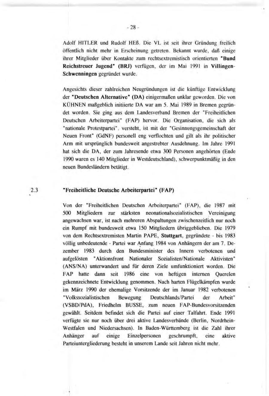 -28Adolf HITLER und Rudolf HEß. Die VL ist seit ihrer Gründung freilich öffentlich nicht mehr in Erscheinung getreten. Bekannt wurde, daß einige ihrer Mitglieder über Kontakte zum rechtsextremistisch orientierten "Bund Reichstreuer Jugend" (BRJ) verfügen, der im Mai 1991 in VillingenSchwenningen gegründet wurde. Angesichts dieser zahlreichen Neugründungen ist die künftige Entwicklung der "Deutschen Alternative" (DA) einigermaßen unklar geworden. Die von KÜHNEN maßgeblich initiierte DA war am 5. Mai 1989 in Bremen gegründet worden. Sie ging aus dem Landesverband Bremen der "Freiheitlichen Deutschen Arbeiterpartei" (FAP) hervor. Die Organisation, die sich als "nationale Protestpartei", versteht, ist mit der "Gesinnungsgemeinschaft der Neuen Front" (GdNF) personell eng verflochten und gilt als ihr politischer Arm mit ursprünglich bundesweit angestrebter Ausdehnung. Im Jahre 1991 hat sich die DA, der zum Jahresende etwa 300 Personen angehörten (Ende 1990 waren es 140 Mitglieder in Westdeutschland), schwerpunktmäßig in den neuen Bundesländern betätigt. 2.3 "Freiheitliche Deutsche Arbeiterpartei" (FAP) Von der "Freiheitlichen Deutschen Arbeiterpartei" (FAP), die 1987 mit 500 Mitgliedern zur stärksten neonationalsozialistischen Vereinigung angewachsen war, ist nach mehreren Abspaltungen zwischenzeitlich nur noch ein Rumpf mit bundesweit etwa 150 Mitgliedern Übriggeblieben. Die 1979 von dem Rechtsextremisten Martin PAPE, Stuttgart, gegründete - bis 1983 völlig unbedeutende - Partei war Anfang 1984 von Anhängern der am 7. Dezember 1983 durch den Bundesminister des Innern verbotenen und aufgelösten "Aktionsfront Nationaler Sozialisten/Nationale Aktivisten" (ANS/NA) unterwandert und für deren Ziele umfunktioniert worden. Die FAP hatte dann seit 1986 eine von heftigen internen Querelen gekennzeichnete Entwicklung genommen. Nach harten Flügelkämpfen wurde im März 1990 der ehemalige Vorsitzende der im Januar 1982 verbotenen "Volkssozialistischen Bewegung Deutschlands/Partei der Arbeit" (VSBD/PdA), Friedhelm BUSSE, zum neuen FAP-Bundesvorsitzenden gewählt. Seitdem befindet sich die Partei auf einer Talfahrt. Ende 1991 verfugte sie nur noch über drei aktive Landesverbände (Berlin, NordrheinWestfalen und Niedersachsen). In Baden-Württemberg ist die Zahl ihrer Anhänger auf einige Einzelpersonen geschrumpft, eine aktive Parteiuntergliederung besteht in unserem Lande seit Jahren nicht mehr. *