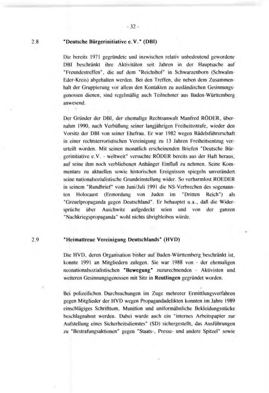 -32"Deutsche Bürgerinitiative e.V." (DBI) Die bereits 1971 gegründete und inzwischen relativ unbedeutend gewordene DBI beschränkt ihre Aktivitäten seit Jahren in der Hauptsache auf "Freundestreffen", die auf dem "Reichshof" in Schwarzenborn (SchwalmEder-Kreis) abgehalten werden. Bei den Treffen, die neben dem Zusammenhalt der Gruppierung vor allem den Kontakten zu ausländischen Gesinnungsgenossen dienen, sind regelmäßig auch Teilnehmer aus Baden-Württemberg anwesend. Der Gründer der DBI, der ehemalige Rechtsanwalt Manfred RÖDER, übernahm 1990, nach Verbüßung seiner langjährigen Freiheitsstrafe, wieder den Vorsitz der DBI von seiner Ehefrau. Er war 1982 wegen Rädelsführerschaft in einer rechtsterroristischen Vereinigung zu 13 Jahren Freiheitsentzug verurteilt worden. Mit seinen monatlich erscheinenden Briefen "Deutsche Bürgerinitiative e.V. - weltweit" versuchte RÖDER bereits aus der Haft heraus, auf seine ihm noch verbliebenen Anhänger Einfluß zu nehmen. Seine Kommentare zu aktuellen sowie historischen Ereignissen spiegeln unverändert seine nationalsozialistische Grundeinstellung wider. So verharmlost ROEDER in seinem "Rundbrief" vom Juni/Juli 1991 die NS-Verbrechen des sogenannten Holocaust (Ermordung von Juden im "Dritten Reich") als "Greuelpropaganda gegen Deutschland". Er behauptet u.a., daß die Widersprüche über Auschwitz aufgedeckt seien und von der ganzen "Nachkriegspropaganda" wohl nichts übrigbleiben würde. "Heimattreue Vereinigung Deutschlands" (HVD) Die HVD, deren Organisation bisher auf Baden-Württemberg beschränkt ist, konnte 1991 an Mitgliedern zulegen. Sie war 1988 von - der ehemaligen neonationalsozialistischen "Bewegung" zuzurechnenden - Aktivisten und weiteren Gesinnungsgenossen mit Sitz in Reutlingen gegründet worden. Bei polizeilichen Durchsuchungen im Zuge mehrerer Ermittlungsverfahren gegen Mitglieder der HVD wegen Propagandadelikten konnten im Jahre 1989 einschlägiges Schrifttum, Munition und uniformähnliche Bekleidungsstücke beschlagnahmt werden. Dabei wurde auch ein "internes Arbeitspapier zur Aufstellung eines Sicherheitsdienstes" (SD) sichergestellt, das Ausführungen zu "Bestrafungsaktionen" gegen "Staats-, Presseund andere Spitzel" sowie