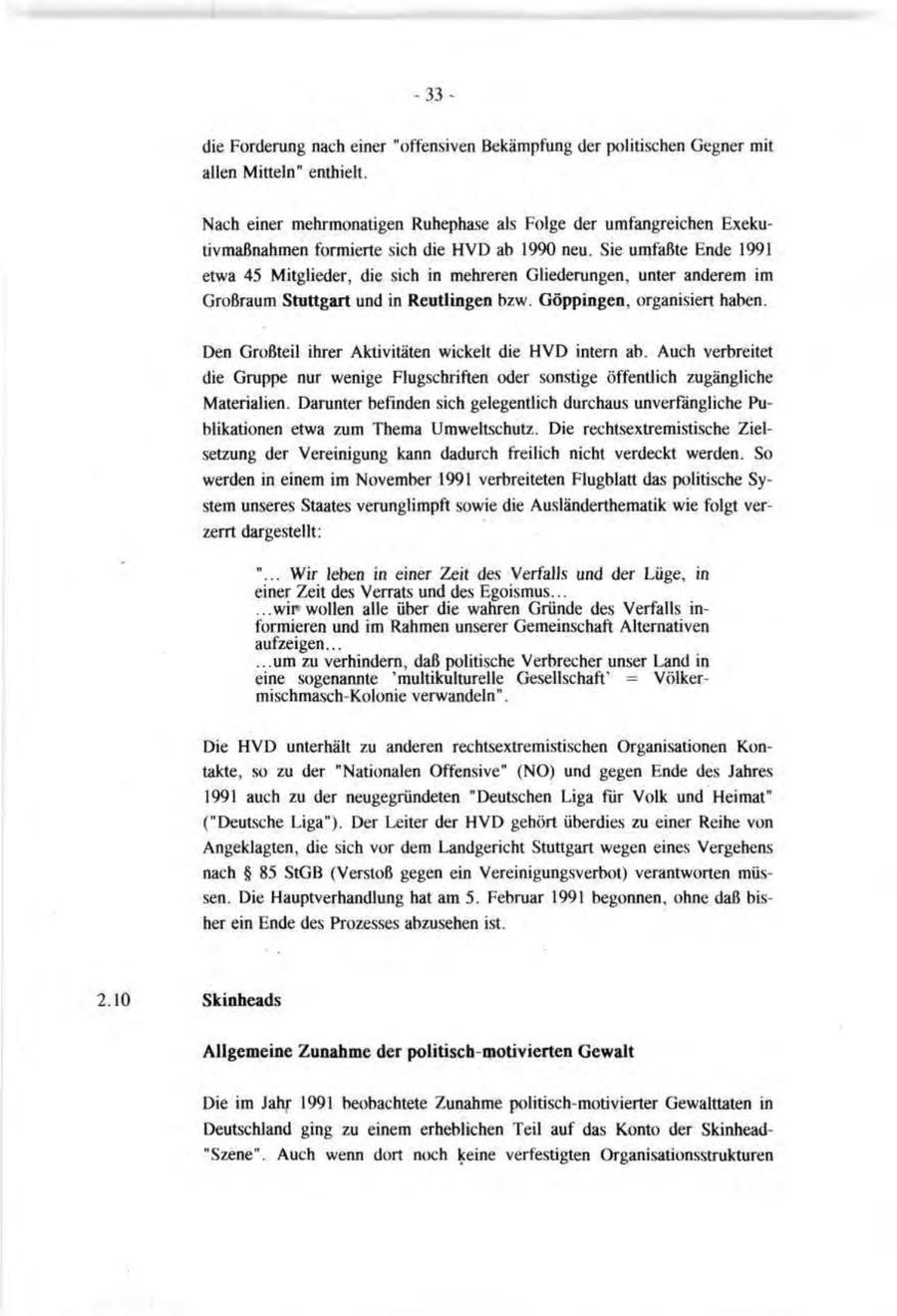 -33die Forderung nach einer "offensiven Bekämpfung der politischen Gegner mit allen Mitteln" enthielt. Nach einer mehrmonatigen Ruhephase als Folge der umfangreichen Exekutivmaßnahmen formierte sich die HVD ab 1990 neu. Sie umfaßte Ende 1991 etwa 45 Mitglieder, die sich in mehreren Gliederungen, unter anderem im Großraum Stuttgart und in Reutlingen bzw. Göppingen, organisiert haben. Den Großteil ihrer Aktivitäten wickelt die HVD intern ab. Auch verbreitet die Gruppe nur wenige Flugschriften oder sonstige öffentlich zugängliche Materialien. Darunter befinden sich gelegentlich durchaus unverfängliche Publikationen etwa zum Thema Umweltschutz. Die rechtsextremistische Zielsetzung der Vereinigung kann dadurch freilich nicht verdeckt werden. So werden in einem im November 1991 verbreiteten Flugblatt das politische System unseres Staates verunglimpft sowie die Ausländerthematik wie folgt verzerrt dargestellt: "... Wir leben in einer Zeit des Verfalls und der Lüge, in einer Zeit des Verrats und des Egoismus... ...wir wollen alle über die wahren Gründe des Verfalls informieren und im Rahmen unserer Gemeinschaft Alternativen aufzeigen... ...um zu verhindern, daß politische Verbrecher unser Land in eine sogenannte 'multikülturelle Gesellschaft' = Völkermischmasch-Kolonie verwandeln". Die HVD unterhält zu anderen rechtsextremistischen Organisationen Kontakte, so zu der "Nationalen Offensive" (NO) und gegen Ende des Jahres 1991 auch zu der neugegründeten "Deutschen Liga für Volk und Heimat" ("Deutsche Liga"). Der Leiter der HVD gehört überdies zu einer Reihe von Angeklagten, die sich vor dem Landgericht Stuttgart wegen eines Vergehens nach SS 85 StGB (Verstoß gegen ein Vereinigungsverbot) verantworten müssen. Die Hauptverhandlung hat am 5. Februar 1991 begonnen, ohne daß bisher ein Ende des Prozesses abzusehen ist. 2.10 Skinheads Allgemeine Zunahme der politisch-motivierten Gewalt Die im Jahr 1991 beobachtete Zunahme politisch-motivierter Gewalttaten in Deutschland ging zu einem erheblichen Teil auf das Konto der Skinhead"Szene". Auch wenn dort noch keine verfestigten Organisationsstrukturen