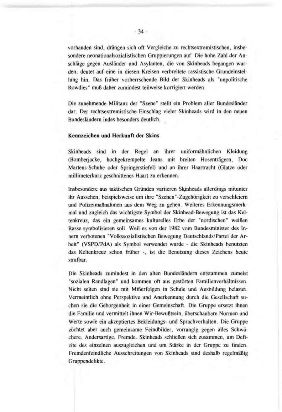 -34vorhanden sind, drängen sich oft Vergleiche zu rechtsextremistischen, insbesondere neonationalsozialistischen Gruppierungen auf. Die hohe Zahl der Anschläge gegen Ausländer und Asylanten, die von Skinheads begangen wurden, deutet auf eine in diesen Kreisen verbreitete rassistische Grundeinstellung hin. Das früher vorherrschende Bild der Skinheads als "unpolitische Rowdies" muß daher zumindest teilweise korrigiert werden. Die zunehmende Militanz der "Szene" stellt ein Problem aller Bundesländer dar. Der rechtsextremistische Einschlag vieler Skinheads wird in den neuen Bundesländern indes besonders deutlich. Kennzeichen und Herkunft der Skins Skinheads sind in der Regel an ihrer uniformähnlichen Kleidung (Bomberjacke, hochgekrempelte Jeans mit breiten Hosenträgern, Doc Martens-Schuhe oder Springerstiefel) und an ihrer Haartracht (Glatze oder millimeterkurz geschnittenes Haar) zu erkennen. Insbesondere aus taktischen Gründen variieren Skinheads allerdings mitunter ihr Aussehen, beispielsweise um ihre "Szenen"-Zugehörigkeit zu verschleiern und Polizeimaßnahmen aus dem Weg zu gehen. Weiteres Erkennungsmerkmal und zugleich das wichtigste Symbol der Skinhead-Bewegung ist das Keltenkreuz, das ein gemeinsames kulturelles Erbe der "nordischen" weißen Rasse symbolisieren soll. Weil es von der 1982 vom Bundesminister des Innern verbotenen "Volkssozialistischen Bewegung Deutschlands/Partei der Arbeit" (VSPD/PdA) als Symbol verwendet wurde - die Skinheads benutzten das Keltenkreuz schon früher -, ist die Benutzung dieses Zeichens heute strafbar. Die Skinheads zumindest in den alten Bundesländern entstammen zumeist "sozialen Randlagen" und kommen oft aus gestörten Familien Verhältnissen. Nicht selten sind sie mit Mißerfolgen in Schule und Ausbildung belastet. Vermeintlich ohne Perspektive und Anerkennung durch die Gesellschaft suchen sie die Geborgenheit in einer Gemeinschaft. Die Gruppe ersetzt ihnen die Familie und vermittelt ihnen Wir-Bewußtsein, überschaubare Normen und Werte sowie ein akzeptiertes Bekleidungsund Sprachverhalten. Die Gruppe züchtet aber auch gemeinsame Feindbilder, vorrangig gegen alles Schwächere, Andersartige, Fremde. Skinheads schließen sich zusammen, um Defizite des einzelnen auszugleichen und um Stärke in der Gruppe zu finden. Fremdenfeindliche Ausschreitungen von Skinheads sind deshalb regelmäßig Gruppendelikte.