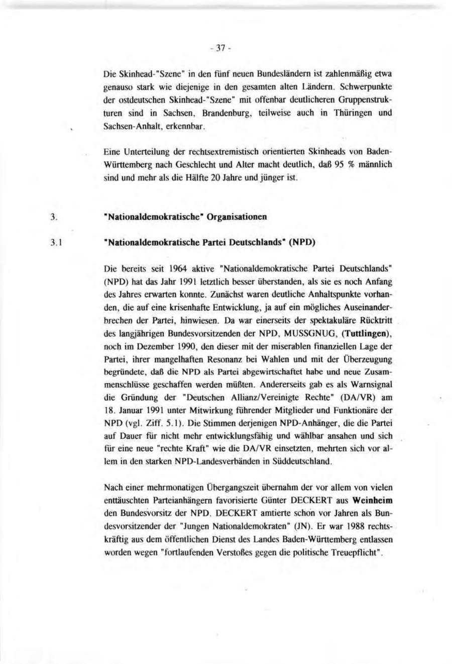 -37Die Skinhead-"Szene" in den fünf neuen Bundesländern ist zahlenmäßig etwa genauso stark wie diejenige in den gesamten alten Ländern. Schwerpunkte der ostdeutschen Skinhead-"Szene" mit offenbar deutlicheren Gruppenstrukturen sind in Sachsen, Brandenburg, teilweise auch in Thüringen und Sachsen-Anhalt, erkennbar. Eine Unterteilung der rechtsextremistisch orientierten Skinheads von BadenWürttemberg nach Geschlecht und Alter macht deutlich, daß 95 % männlich sind und mehr als die Hälfte 20 Jahre und jünger ist. "Nationaldemokratische" Organisationen "Nationaldemokratische Partei Deutschlands" (NPD) Die bereits seit 1964 aktive "Nationaldemokratische Partei Deutschlands" (NPD) hat das Jahr 1991 letztlich besser überstanden, als sie es noch Anfang des Jahres erwarten konnte. Zunächst waren deutliche Anhaltspunkte vorhanden, die auf eine krisenhafte Entwicklung, ja auf ein mögliches Auseinanderbrechen der Partei, hinwiesen. Da war einerseits der spektakuläre Rücktritt des langjährigen Bundesvorsitzenden der NPD, MUSSGNUG, (Tuttlingen), noch im Dezember 1990, den dieser mit der miserablen finanziellen Lage der Partei, ihrer mangelhaften Resonanz bei Wahlen und mit der Überzeugung begründete, daß die NPD als Partei abgewirtschaftet habe und neue Zusammenschlüsse geschaffen werden müßten. Andererseits gab es als Warnsignal die Gründung der "Deutschen Allianz/Vereinigte Rechte" (DA/VR) am 18. Januar 1991 unter Mitwirkung führender Mitglieder und Funktionäre der NPD (vgl. Ziff. 5.1). Die Stimmen derjenigen NPD-Anhänger, die die Partei auf Dauer für nicht mehr entwicklungsfähig und wählbar ansahen und sich für eine neue "rechte Kraft" wie die DA/VR einsetzten, mehrten sich vor allem in den starken NPD-Landesverbänden in Süddeutschland. Nach einer mehrmonatigen Übergangszeit übernahm der vor allem von vielen enttäuschten Parteianhängern favorisierte Günter DECKERT aus Weinheim den Bundesvorsitz der NPD. DECKERT amtierte schon vor Jahren als Bundesvorsitzender der "Jungen Nationaldemokraten" (JN). Er war 1988 rechtskräftig aus dem öffentlichen Dienst des Landes Baden-Württemberg entlassen worden wegen "fortlaufenden Verstoßes gegen die politische Treuepflicht".