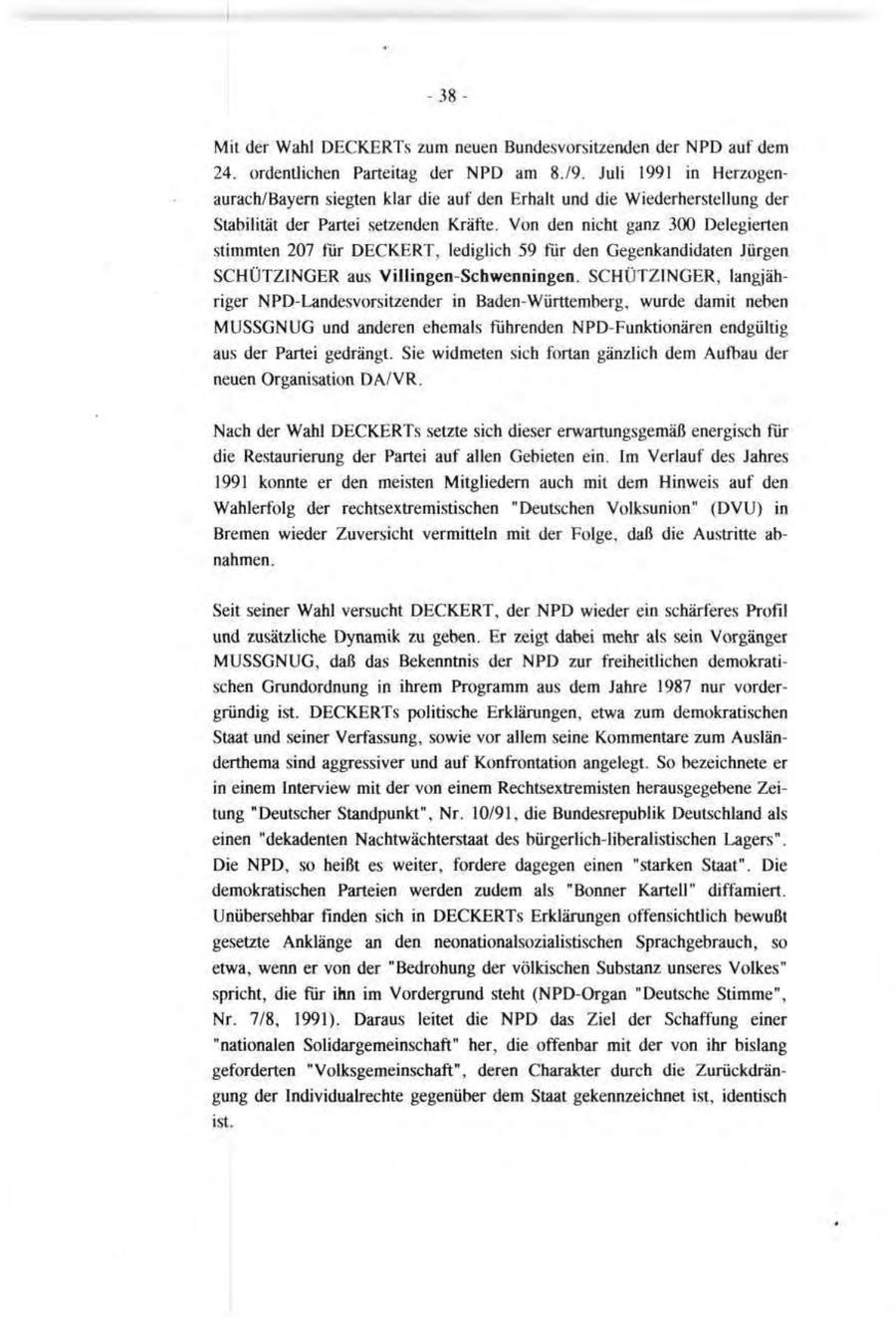 -38Mit der Wahl DECKERTs zum neuen Bundesvorsitzenden der NPD auf dem 24. ordentlichen Parteitag der NPD am 8./9. Juli 1991 in Herzogenaurach/Bayern siegten klar die auf den Erhalt und die Wiederherstellung der Stabilität der Partei setzenden Kräfte. Von den nicht ganz 300 Delegierten stimmten 207 für DECKERT, lediglich 59 für den Gegenkandidaten Jürgen SCHÜTZINGER aus Villingen-Schwenningen. SCHÜTZINGER, langjähriger NPD-Landesvorsitzender in Baden-Württemberg, wurde damit neben MUSSGNUG und anderen ehemals führenden NPD-Funktionären endgültig aus der Partei gedrängt. Sie widmeten sich fortan gänzlich dem Aufbau der neuen Organisation DA/VR. Nach der Wahl DECKERTs setzte sich dieser erwartungsgemäß energisch für die Restaurierung der Partei auf allen Gebieten ein. Im Verlauf des Jahres 1991 konnte er den meisten Mitgliedern auch mit dem Hinweis auf den Wahlerfolg der rechtsextremistischen "Deutschen Volksunion" (DVU) in Bremen wieder Zuversicht vermitteln mit der Folge, daß die Austritte abnahmen. Seit seiner Wahl versucht DECKERT, der NPD wieder ein schärferes Profil und zusätzliche Dynamik zu geben. Er zeigt dabei mehr als sein Vorgänger MUSSGNUG, daß das Bekenntnis der NPD zur freiheitlichen demokratischen Grundordnung in ihrem Programm aus dem Jahre 1987 nur vordergründig ist. DECKERTs politische Erklärungen, etwa zum demokratischen Staat und seiner Verfassung, sowie vor allem seine Kommentare zum Ausländerthema sind aggressiver und auf Konfrontation angelegt. So bezeichnete er in einem Interview mit der von einem Rechtsextremisten herausgegebene Zeitung "Deutscher Standpunkt", Nr. 10/91, die Bundesrepublik Deutschland als einen "dekadenten Nachtwächterstaat des bürgerlich-liberalistischen Lagers". Die NPD, so heißt es weiter, fordere dagegen einen "starken Staat". Die demokratischen Parteien werden zudem als "Bonner Kartell" diffamiert. Unübersehbar finden sich in DECKERTs Erklärungen offensichtlich bewußt gesetzte Anklänge an den neonationalsozialistischen Sprachgebrauch, so etwa, wenn er von der "Bedrohung der völkischen Substanz unseres Volkes" spricht, die für ihn im Vordergrund steht (NPD-Organ "Deutsche Stimme", Nr. 7/8, 1991). Daraus leitet die NPD das Ziel der Schaffung einer "nationalen Solidargemeinschaft" her, die offenbar mit der von ihr bislang geforderten "Volksgemeinschaft", deren Charakter durch die Zurückdrängung der Individualrechte gegenüber dem Staat gekennzeichnet ist, identisch ist.