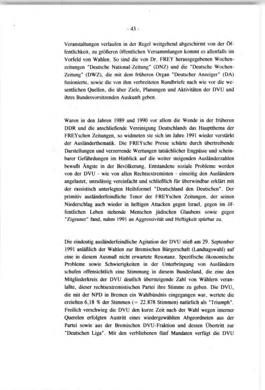 -43Veranstaltungen verlaufen in der Regel weitgehend abgeschirmt von der Öffentlichkeit, zu größeren öffentlichen Versammlungen kommt es allenfalls im Vorfeld von Wahlen. So sind die von Dr. FREY herausgegebenen Wochenzeitungen "Deutsche National-Zeitung" (DNZ) und die "Deutsche WochenZeitung" (DWZ), die mit dem früheren Organ "Deutscher Anzeiger" (DA) fusionierte, sowie die von ihm verbreiteten Rundbriefe nach wie vor die wesentlichen Quellen, die über Ziele, Planungen und Aktivitäten der DVU und ihres Bundes Vorsitzenden Auskunft geben. Waren in den Jahren 1989 und 1990 vor allem die Wende in der früheren DDR und die anschließende Vereinigung Deutschlands das Hauptthema der FREYschen Zeitungen, so widmeten sie sich im Jahre 1991 wieder verstärkt der Ausländerthematik. Die FREYsche Presse schürte durch übertreibende Darstellungen und verzerrende Wertungen tatsächlicher Engpässe und scheinbarer Gefährdungen im Hinblick auf die weiter steigenden Ausländerzahlen bewußt Ängste in der Bevölkerung. Entstandene soziale Probleme werden von der DVU - wie von allen Rechtsextremisten - einseitig den Ausländern angelastet, unzulässig vereinfacht und schließlich für überwindbar erklärt mit der rassistisch unterlegten Heilsformel "Deutschland den Deutschen". Der primitiv ausländerfeindliche Tenor der FREYschen Zeitungen, der seinen Niederschlag auch wieder in heftigen Attacken gegen Israel, gegen im öffentlichen Leben stehende Menschen jüdischen Glaubens sowie gegen "Zigeuner" fand, nahm 1991 an Aggressivität und Heftigkeit spürbar zu. Die eindeutig ausländerfeindliche Agitation der DVU stieß am 29. September 1991 anläßlich der Wahlen zur Bremischen Bürgerschaft (Landtagswahl) auf eine in diesem Ausmaß nicht erwartete Resonanz. Spezifische ökonomische Probleme sowie Schwierigkeiten in der Unterbringung von Ausländern schufen offensichtlich eine Stimmung in diesem Bundesland, die eine den Mitgliederkreis der DVU deutlich übersteigende Zahl von Wählern veranlaßte, dieser rechtsextremistischen Partei ihre Stimme zu geben. Die DVU, die mit der NPD in Bremen ein Wahlbündnis eingegangen war, wertete die erzielten 6,18 % der Stimmen (= 22.878 Stimmen) natürlich als "Triumph". Freilich verschwieg die DVU den kurze Zeit nach der Wahl wegen interner Querelen erfolgten Austritt eines wiedergewählten Abgeordneten aus der Partei sowie aus der Bremischen DVU-Fraktion und dessen Übertritt zur "Deutschen Liga". Mit den verbliebenen fünf Mandaten verfügt die DVU