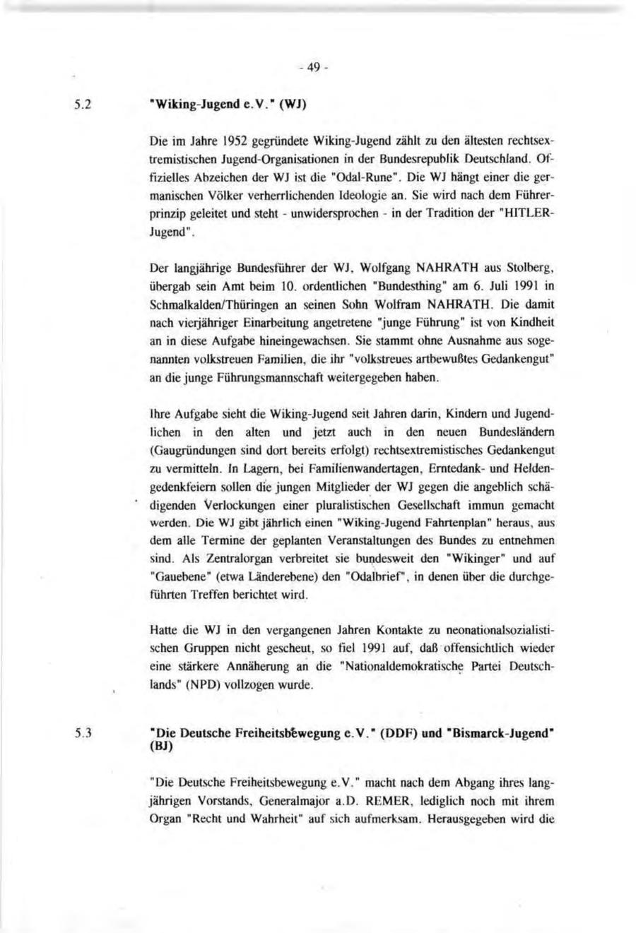 -49"Wiking-Jugend e.V." (WJ) Die im Jahre 1952 gegründete Wiking-Jugend zählt zu den ältesten rechtsextremistischen Jugend-Organisationen in der Bundesrepublik Deutschland. Offizielles Abzeichen der WJ ist die "Odal-Rune". Die WJ hängt einer die germanischen Völker verherrlichenden Ideologie an. Sie wird nach dem Führerprinzip geleitet und steht - unwidersprochen - in der Tradition der "HITLERJugend". Der langjährige Bundesführer der WJ, Wolfgang NAHRATH aus Stolberg, übergab sein Amt beim 10. ordentlichen "Bundesüiing" am 6. Juli 1991 in Schmalkalden/Thüringen an seinen Sohn Wolfram NAHRATH. Die damit nach vierjähriger Einarbeitung angetretene "junge Führung" ist von Kindheit an in diese Aufgabe hineingewachsen. Sie stammt ohne Ausnahme aus sogenannten volkstreuen Familien, die ihr "volkstreues artbewußtes Gedankengut" an die junge Führungsmannschaft weitergegeben haben. Ihre Aufgabe sieht die Wiking-Jugend seit Jahren darin, Kindern und Jugendlichen in den alten und jetzt auch in den neuen Bundesländern (Gaugründungen sind dort bereits erfolgt) rechtsextremistisches Gedankengut zu vermitteln. In Lagern, bei Familienwandertagen, Erntedankund Heldengedenkfeiern sollen die jungen Mitglieder der WJ gegen die angeblich schädigenden Verlockungen einer pluralistischen Gesellschaft immun gemacht werden. Die WJ gibt jährlich einen "Wiking-Jugend Fahrtenplan" heraus, aus dem alle Termine der geplanten Veranstaltungen des Bundes zu entnehmen sind. Als Zentralorgan verbreitet sie bundesweit den "Wikinger" und auf "Gauebene" (etwa Länderebene) den "Odalbrief", in denen über die durchgeführten Treffen berichtet wird. Hatte die WJ in den vergangenen Jahren Kontakte zu neonationalsozialistischen Gruppen nicht gescheut, so fiel 1991 auf, daß offensichtlich wieder eine stärkere Annäherung an die "Nationaldemokratische Partei Deutschlands" (NPD) vollzogen wurde. "Die Deutsche Freiheitsbewegung e.V." (DDF) und "Bismarck-Jugend" (BJ) "Die Deutsche Freiheitsbewegung e.V." macht nach dem Abgang ihres langjährigen Vorstands, Generalmajor a.D. REMER, lediglich noch mit ihrem Organ "Recht und Wahrheit" auf sich aufmerksam. Herausgegeben wird die