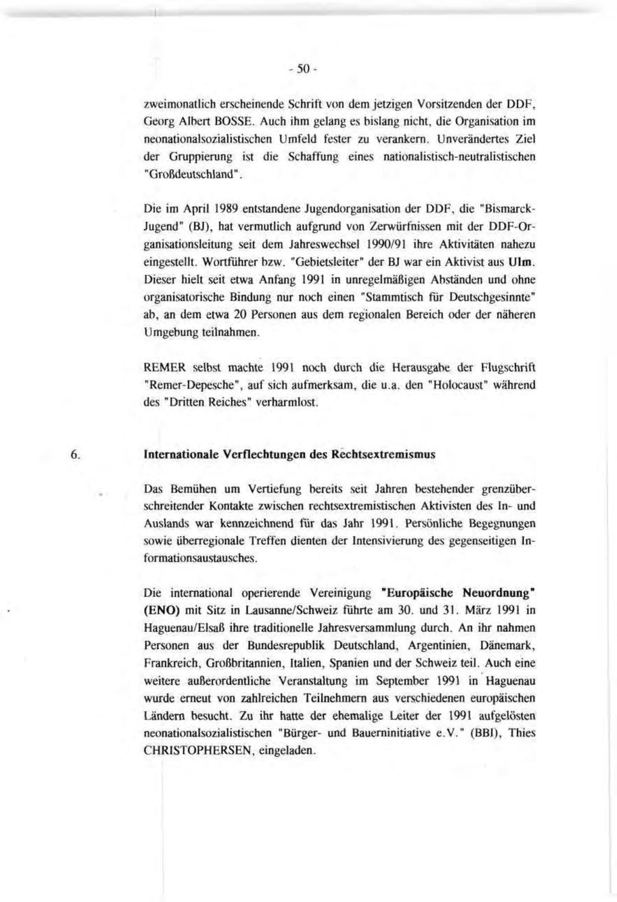zweimonatlich erscheinende Schrift von dem jetzigen Vorsitzenden der DDF, Georg Albert BOSSE. Auch ihm gelang es bislang nicht, die Organisation im neonationalsozialistischen Umfeld fester zu verankern. Unverändertes Ziel der Gruppierung ist die Schaffung eines nationalistisch-neutralistischen "Großdeutschland". Die im April 1989 entstandene Jugendorganisation der DDF, die "BismarckJugend" (BJ), hat vermutlich aufgrund von Zerwürfnissen mit der DDF-Organisationsleitung seit dem Jahreswechsel 1990/91 ihre Aktivitäten nahezu eingestellt. Wortführer bzw. "Gebietsleiter" der BJ war ein Aktivist aus Ulm. Dieser hielt seit etwa Anfang 1991 in unregelmäßigen Abständen und ohne organisatorische Bindung nur noch einen "Stammtisch für Deutschgesinnte" ab, an dem etwa 20 Personen aus dem regionalen Bereich oder der näheren Umgebung teilnahmen. REMER selbst machte 1991 noch durch die Herausgabe der Flugschrift "Remer-Depesche", auf sich aufmerksam, die u.a. den "Holocaust" während des "Dritten Reiches" verharmlost. Internationale Verflechtungen des Rechtsextremismus Das Bemühen um Vertiefung bereits seit Jahren bestehender grenzüberschreitender Kontakte zwischen rechtsextremistischen Aktivisten des Inund Auslands war kennzeichnend für das Jahr 1991. Persönliche Begegnungen sowie überregionale Treffen dienten der Intensivierung des gegenseitigen Informationsaustausches . Die international operierende Vereinigung "Europäische Neuordnung" (ENO) mit Sitz in Lausanne/Schweiz führte am 30. und 31. März 1991 in Haguenau/Elsaß ihre traditionelle Jahresversammlung durch. An ihr nahmen Personen aus der Bundesrepublik Deutschland, Argentinien, Dänemark, Frankreich, Großbritannien, Italien, Spanien und der Schweiz teil. Auch eine weitere außerordentliche Veranstaltung im September 1991 in Haguenau wurde erneut von zahlreichen Teilnehmern aus verschiedenen europäischen Ländern besucht. Zu ihr hatte der ehemalige Leiter der 1991 aufgelösten neonationalsozialistischen "Bürgerund Bauerninitiative e.V." (BBI), Thies CHRISTOPHERSEN, eingeladen.