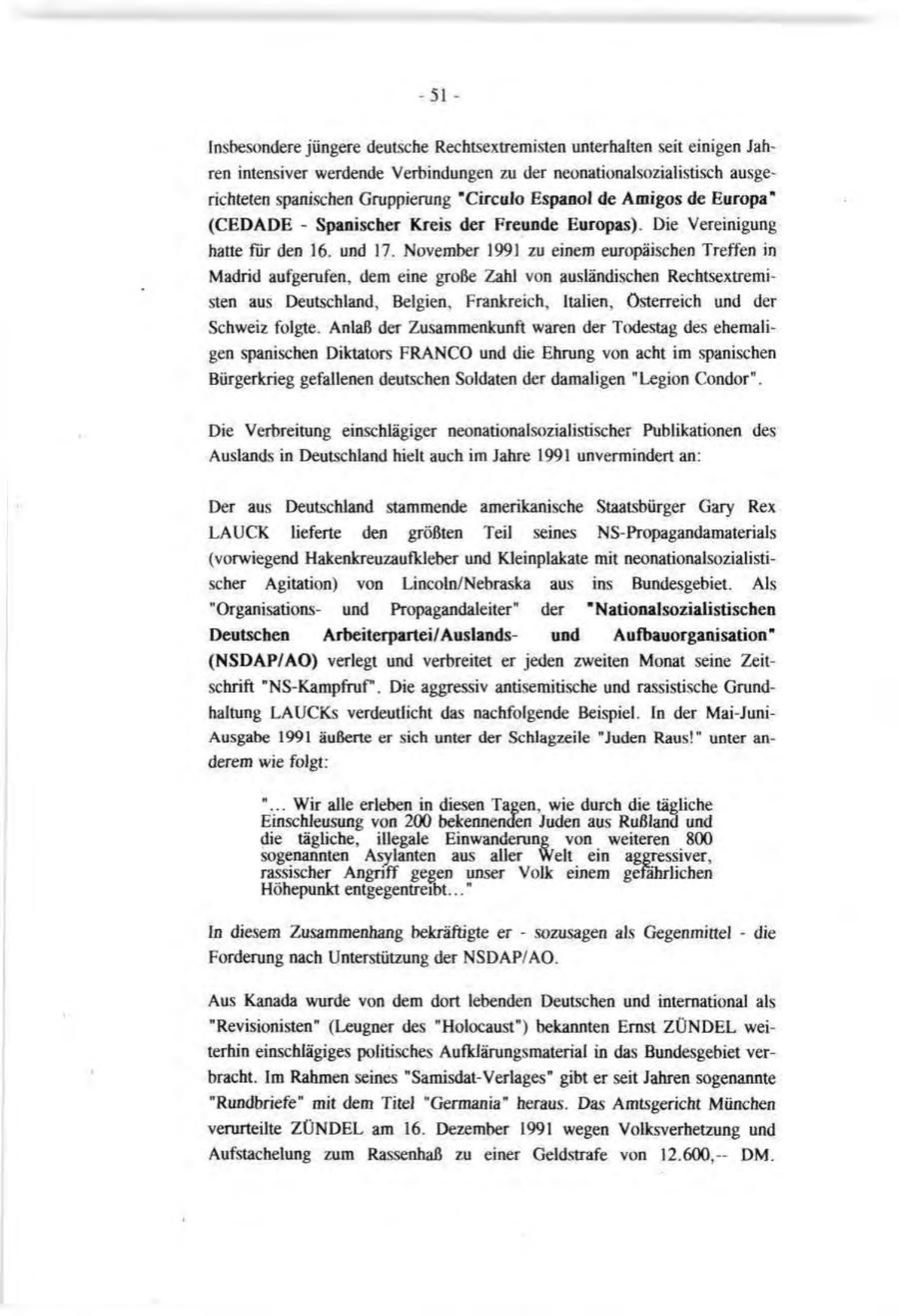 -51Insbesondere jüngere deutsche Rechtsextremisten unterhalten seit einigen Jahren intensiver werdende Verbindungen zu der neonationalsozialistisch ausgerichteten spanischen Gruppierung "Circulo Espanol de Amigos de Europa" (CEDADE - Spanischer Kreis der Freunde Europas). Die Vereinigung hatte für den 16. und 17. November 1991 zu einem europäischen Treffen in Madrid aufgerufen, dem eine große Zahl von ausländischen Rechtsextremisten aus Deutschland, Belgien, Frankreich, Italien, Österreich und der Schweiz folgte. Anlaß der Zusammenkunft waren der Todestag des ehemaligen spanischen Diktators FRANCO und die Ehrung von acht im spanischen Bürgerkrieg gefallenen deutschen Soldaten der damaligen "Legion Condor". Die Verbreitung einschlägiger neonationalsozialistischer Publikationen des Auslands in Deutschland hielt auch im Jahre 1991 unvermindert an: Der aus Deutschland stammende amerikanische Staatsbürger Gary Rex LAUCK lieferte den größten Teil seines NS-Propagandamaterials (vorwiegend Hakenkreuzaufkleber und Kleinplakate mit neonationalsozialistischer Agitation) von Lincoln/Nebraska aus ins Bundesgebiet. Als "Organisationsund Propagandaleiter" der "Nationalsozialistischen Deutschen Arbeiterpartei/Auslandsund Aufbauorganisation" (NSDAP/AO) verlegt und verbreitet er jeden zweiten Monat seine Zeitschrift "NS-Kampfruf". Die aggressiv antisemitische und rassistische Grundhaltung LAUCKs verdeutlicht das nachfolgende Beispiel. In der Mai-JuniAusgabe 1991 äußerte er sich unter der Schlagzeile "Juden Raus!" unter anderem wie folgt: "... Wir alle erleben in diesen Tagen, wie durch die tägliche Einschleusung von 200 bekennenden Juden aus Rußland und die tägliche, illegale Einwanderung von weiteren 800 sogenannten Asylanten aus aller Welt ein aggressiver, rassischer Angriff gegen unser Volk einem gefährlichen Höhepunkt entgegentreibt..." In diesem Zusammenhang bekräftigte er - sozusagen als Gegenmittel - die Forderung nach Unterstützung der NSDAP/AO. Aus Kanada wurde von dem dort lebenden Deutschen und international als "Revisionisten" (Leugner des "Holocaust") bekannten Ernst ZÜNDEL weiterhin einschlägiges politisches Aufklärungsmaterial in das Bundesgebiet verbracht. Im Rahmen seines "Samisdat-Verlages" gibt er seit Jahren sogenannte "Rundbriefe" mit dem Titel "Germania" heraus. Das Amtsgericht München verurteilte ZÜNDEL am 16. Dezember 1991 wegen Volksverhetzung und Aufstachelung zum Rassenhaß zu einer Geldstrafe von 12.600,DM.