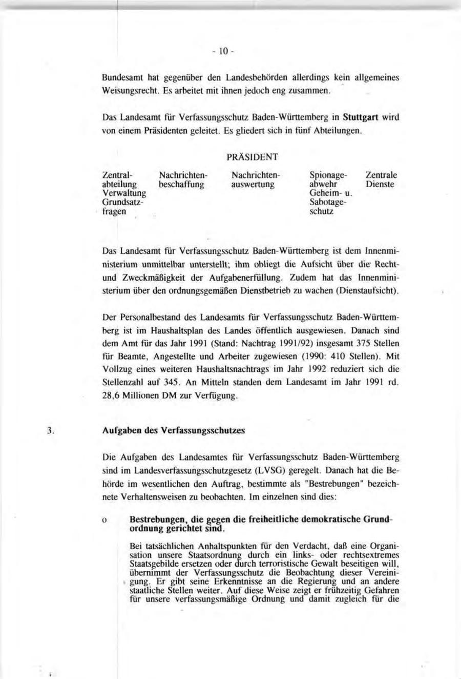- 10Bundesamt hat gegenüber den Landesbehörden allerdings kein allgemeines Weisungsrecht. Es arbeitet mit ihnen jedoch eng zusammen. Das Landesamt für Verfassungsschutz Baden-Württemberg in Stuttgart wird von einem Präsidenten geleitet. Es gliedert sich in fünf Abteilungen. PRÄSIDENT ZentralNachrichtenNachrichten SpionageZentrale abteilung beschaffung auswertung abwehr Dienste Verwaltung Geheimu. GrundsatzSabotagefragen schutz Das Landesamt für Verfassungsschutz Baden-Württemberg ist dem Innenministerium unmittelbar unterstellt; ihm obliegt die Aufsicht über dieRechtund Zweckmäßigkeit der Aufgabenerfüllung. Zudem hat das Innenministerium über den ordnungsgemäßen Dienstbetrieb zu wachen (Dienstaufsicht). Der Personalbestand des Landesamts für Verfassungsschutz Baden-Württemberg ist im Haushaltsplan des Landes öffentlich ausgewiesen. Danach sind dem Amt für das Jahr 1991 (Stand: Nachtrag 1991/92) insgesamt 375 Stellen für Beamte, Angestellte und Arbeiter zugewiesen (1990: 410 Stellen). Mit Vollzug eines weiteren Haushaltsnachtrags im Jahr 1992 reduziert sich die Stellenzahl auf 345. An Mitteln standen dem Landesamt im Jahr 1991 rd. 28,6 Millionen DM zur Verfügung. 3. Aufgaben des Verfassungsschutzes Die Aufgaben des Landesamtes für Verfassungsschutz Baden-Württemberg sind im Landesverfassungsschutzgesetz (LVSG) geregelt. Danach hat die Behörde im wesentlichen den Auftrag, bestimmte als "Bestrebungen" bezeichnete Verhaltensweisen zu beobachten. Im einzelnen sind dies: o Bestrebungen, die gegen die freiheitliche demokratische Grundordnung gerichtet sind. Bei tatsächlichen Anhaltspunkten für den Verdacht, daß eine Organisation unsere Staatsordnung durch ein linksoder rechtsextremes Staatsgebilde ersetzen oder durch terroristische Gewalt beseitigen will, übernimmt der Verfassungsschutz die Beobachtung dieser Vereinigung. Er gibt seine Erkenntnisse an die Regierung und an andere staatliche Stellen weiter. Auf diese Weise zeigt er frühzeitig Gefahren für unsere verfassungsmäßige Ordnung und damit zugleich für die