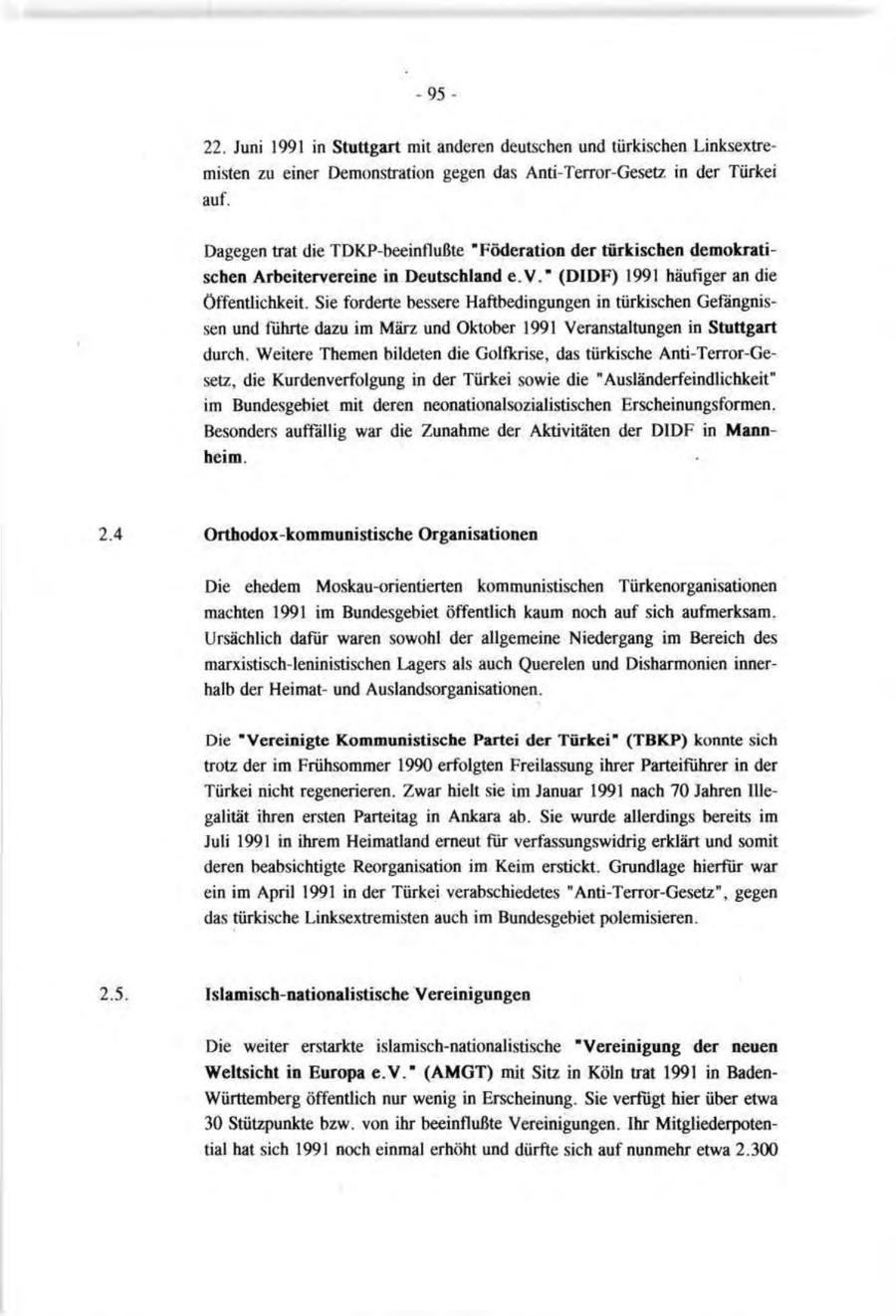 -9522. Juni 1991 in Stuttgart mit anderen deutschen und türkischen Linksextremisten zu einer Demonstration gegen das Anti-Terror-Gesetz in der Türkei auf. Dagegen trat die TDKP-beeinflußte "Föderation der türkischen demokratischen Arbeitervereine in Deutschland e.V." (DIDF) 1991 häufiger an die Öffentlichkeit. Sie forderte bessere Haftbedingungen in türkischen Gefängnissen und führte dazu im März und Oktober 1991 Veranstaltungen in Stuttgart durch. Weitere Themen bildeten die Golfkrise, das türkische Anti-Terror-Gesetz, die Kurdenverfolgung in der Türkei sowie die "Ausländerfeindlichkeit" im Bundesgebiet mit deren neonationalsozialistischen Erscheinungsformen. Besonders auffällig war die Zunahme der Aktivitäten der DIDF in Mannheim. Orthodox-kommunistische Organisationen Die ehedem Moskau-orientierten kommunistischen Türkenorganisationen machten 1991 im Bundesgebiet öffentlich kaum noch auf sich aufmerksam. Ursächlich dafür waren sowohl der allgemeine Niedergang im Bereich des marxistisch-leninistischen Lagers als auch Querelen und Disharmonien innerhalb der Heimatund Auslandsorganisationen. Die "Vereinigte Kommunistische Partei der Türkei" (TBKP) konnte sich trotz der im Frühsommer 1990 erfolgten Freilassung ihrer Parteiführer in der Türkei nicht regenerieren. Zwar hielt sie im Januar 1991 nach 70 Jahren Illegalität ihren ersten Parteitag in Ankara ab. Sie wurde allerdings bereits im Juli 1991 in ihrem Heimatland erneut für verfassungswidrig erklärt und somit deren beabsichtigte Reorganisation im Keim erstickt. Grundlage hierfür war ein im April 1991 in der Türkei verabschiedetes "Anti-Terror-Gesetz", gegen das türkische Linksextremisten auch im Bundesgebiet polemisieren. Islamisch-nationalistische Vereinigungen Die weiter erstarkte islamisch-nationalistische "Vereinigung der neuen Weltsicht in Europa e.V." (AMGT) mit Site in Köln trat 1991 in BadenWürttemberg öffentlich nur wenig in Erscheinung. Sie verfügt hier über etwa 30 Stützpunkte bzw. von ihr beeinflußte Vereinigungen. Ihr Mitgliederpotential hat sich 1991 noch einmal erhöht und dürfte sich auf nunmehr etwa 2.300