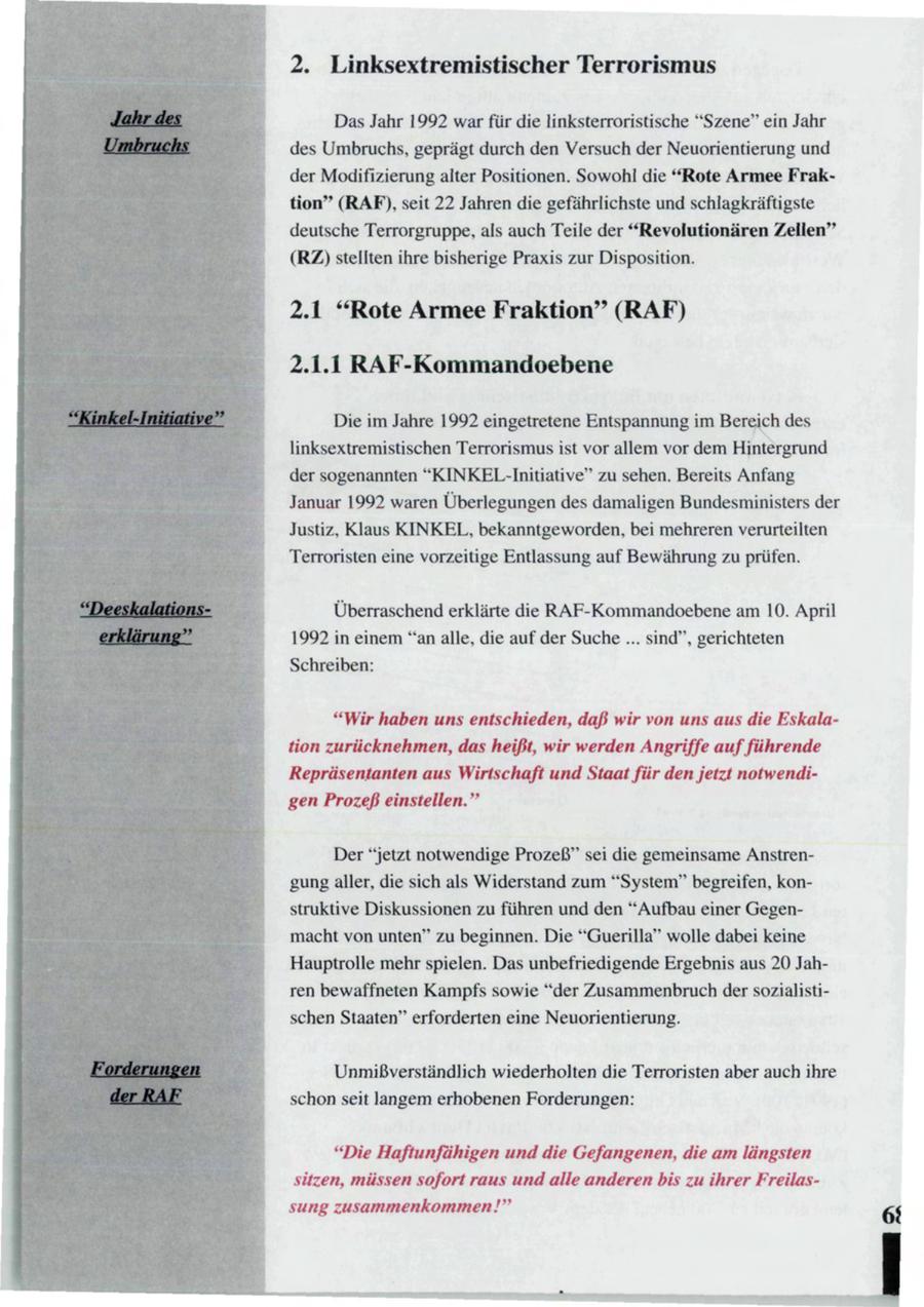 2. Linksextremistischer Terrorismus Das Jahr 1992 war für die linksterroristische "Szene" ein Jahr des Umbruchs, geprägt durch den Versuch der Neuorientierung und der Modifizierung alter Positionen. Sowohl die "Rote Armee Fraktion" (RAF), seit 22 Jahren die gefährlichste und schlagkräftigste deutsche Terrorgruppe, als auch Teile der "Revolutionären Zellen" (RZ) stellten ihre bisherige Praxis zur Disposition. 2.1 "Rote Armee Fraktion" (RAF) 2.1.1 RAF-Kommandoebene Die im Jahre 1992 eingetretene Entspannung im Bereich des linksextremistischen Terrorismus ist vor allem vor dem Hintergrund der sogenannten "KINKEL-Initiative" zu sehen. Bereits Anfang Januar 1992 waren Überlegungen des damaligen Bundesministers der Justiz, Klaus KINKEL, bekanntgeworden, bei mehreren verurteilten Terroristen eine vorzeitige Entlassung auf Bewährung zu prüfen. Überraschend erklärte die RAF-Kommandoebene am 10. April 1992 in einem "an alle, die auf der Suche ... sind", gerichteten Schreiben: "Wir haben uns entschieden, daß wir von uns aus die Eskalation zurücknehmen, das heißt, wir werden Angriffe aufführende Repräsentanten aus Wirtschaft und Staat für den jetzt notwendigen Prozeß einstellen." Der "jetzt notwendige Prozeß" sei die gemeinsame Anstrengung aller, die sich als Widerstand zum "System" begreifen, konstruktive Diskussionen zu führen und den "Aufbau einer Gegenmacht von unten" zu beginnen. Die "Guerilla" wolle dabei keine Hauptrolle mehr spielen. Das unbefriedigende Ergebnis aus 20 Jahren bewaffneten Kampfs sowie "der Zusammenbruch der sozialistischen Staaten" erforderten eine Neuorientierung. Unmißverständlich wiederholten die Terroristen aber auch ihre schon seit langem erhobenen Forderungen: "Die Haftunfähigen und die Gefangenen, die am längsten sitzen, müssen sofort raus und alle anderen bis zu ihrer Freilassung zusammenkommen!"