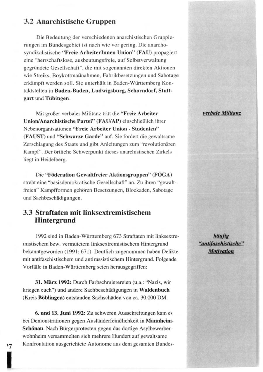 3.2 Anarchistische Gruppen Die Bedeutung der verschiedenen anarchistischen Gruppierungen im Bundesgebiet ist nach wie vor gering. Die anarchosyndikalistische "Freie Arbeiterinnen Union" (FAU) propagiert eine "herrschaftslose, ausbeutungsfreie, auf Selbstverwaltung gegründete Gesellschaft", die mit sogenannten direkten Aktionen wie Streiks, Boykottmaßnahmen, Fabrikbesetzungen und Sabotage erkämpft werden soll. Sie unterhält in Baden-Württemberg Kontaktstellen in Baden-Baden, Ludwigsburg, Schorndorf, Stuttgart und Tübingen. Mit großer verbaler Militanz tritt die "Freie Arbeiter Union/Anarchistische Partei" (FAU/AP) einschließlich ihrer Nebenorganisationen "Freie Arbeiter Union - Studenten" (FAUST) und "Schwarze Garde" auf. Sie fordert die gewaltsame Zerschlagung des Staats und gibt Anleitungen zum "revolutionären Kampf. Der örtliche Schwerpunkt dieses anarchistischen Zirkels liegt in Heidelberg. Die "Föderation Gewaltfreier Aktionsgruppen" (FÖGA) strebt eine "basisdemokratische Gesellschaft" an. Zu ihren "gewaltfreien" Kampfformen gehören Besetzungen, Blockaden, Sabotage und Sachbeschädigungen. 3.3 Straftaten mit linksextremistischem Hintergrund 1992 sind in Baden-Württemberg 673 Straftaten mit linksextremistischem bzw. vermutetem linksextremistischem Hintergrund bekanntgeworden (1991: 671). Deutlich zugenommen haben Delikte mit antifaschistischem und antirassistischem Hintergrund. Folgende Vorfälle in Baden-Württemberg seien herausgegriffen: 31. März 1992: Durch Farbschmierereien (u.a.: "Nazis, wir kriegen euch") und andere Sachbeschädigungen in Waidenbuch (Kreis Böblingen) entstanden Sachschäden von ca. 30.000 DM. 6. und 13. Juni 1992: Zu schweren Ausschreitungen kam es bei Demonstrationen gegen Ausländerfeindlichkeit in MannheimSchönau. Nach Bürgerprotesten gegen das dortige Asylbewerberwohnheim versammelten sich mehrere Hundert auf gewaltsame Konfrontation ausgerichtete Autonome aus dem gesamten Bundes-
