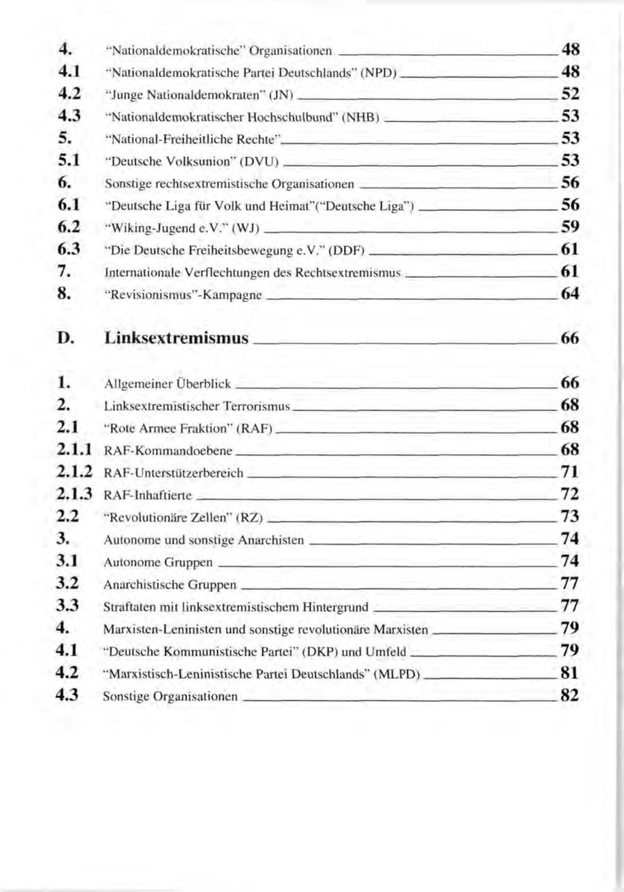 4. "Nationaldemokratische" Organisationen 48 4.1 "Nationaldemokratische Partei Deutschlands" (NPD) 48 4.2 "Junge Nationaldemokraten" (JN) 52 4.3 "Nationaldemokratischer Hochschulbund" (NHB) 53 5. "National-Freiheitliche Rechte" 53 5.1 "Deutsche Volksunion" (DVU) 53 6. Sonstige rechtsextremistische Organisationen 56 6.1 "Deutsche Liga für Volk und Heimat"("Deutsche Liga") 56 6.2 "Wiking-Jugend e.V." (WJ) 59 6.3 "Die Deutsche Freiheitsbewegung e.V." (DDF) 61 7. Internationale Verflechtungen des Rechtsextremismus 61 8. "Revisionismus"-Kampagne 64 D. Linksextremismus 66 1. Allgemeiner Überblick 66 2. Linksextremistischer Terrorismus 68 2.1 "Rote Armee Fraktion" (RAF) 68 2.1.1 RAF-Kommandoebene 68 2.1.2 RAF-Unterstützerbereich 71 2 . 1 . 3 RAF-Inhaftierte 72 2.2 "Revolutionäre Zellen" (RZ) 73 3. Autonome und sonstige Anarchisten 74 3.1 Autonome Gruppen 74 3.2 Anarchistische Gruppen 77 3.3 Straftaten mit linksextremistischem Hintergrund 77 4. Marxisten-Leninisten und sonstige revolutionäre Marxisten 79 4.1 "Deutsche Kommunistische Partei" (DKP) und Umfeld 79 4.2 "Marxistisch-Leninistische Partei Deutschlands" (MLPD) 81 4.3 Sonstige Organisationen 82