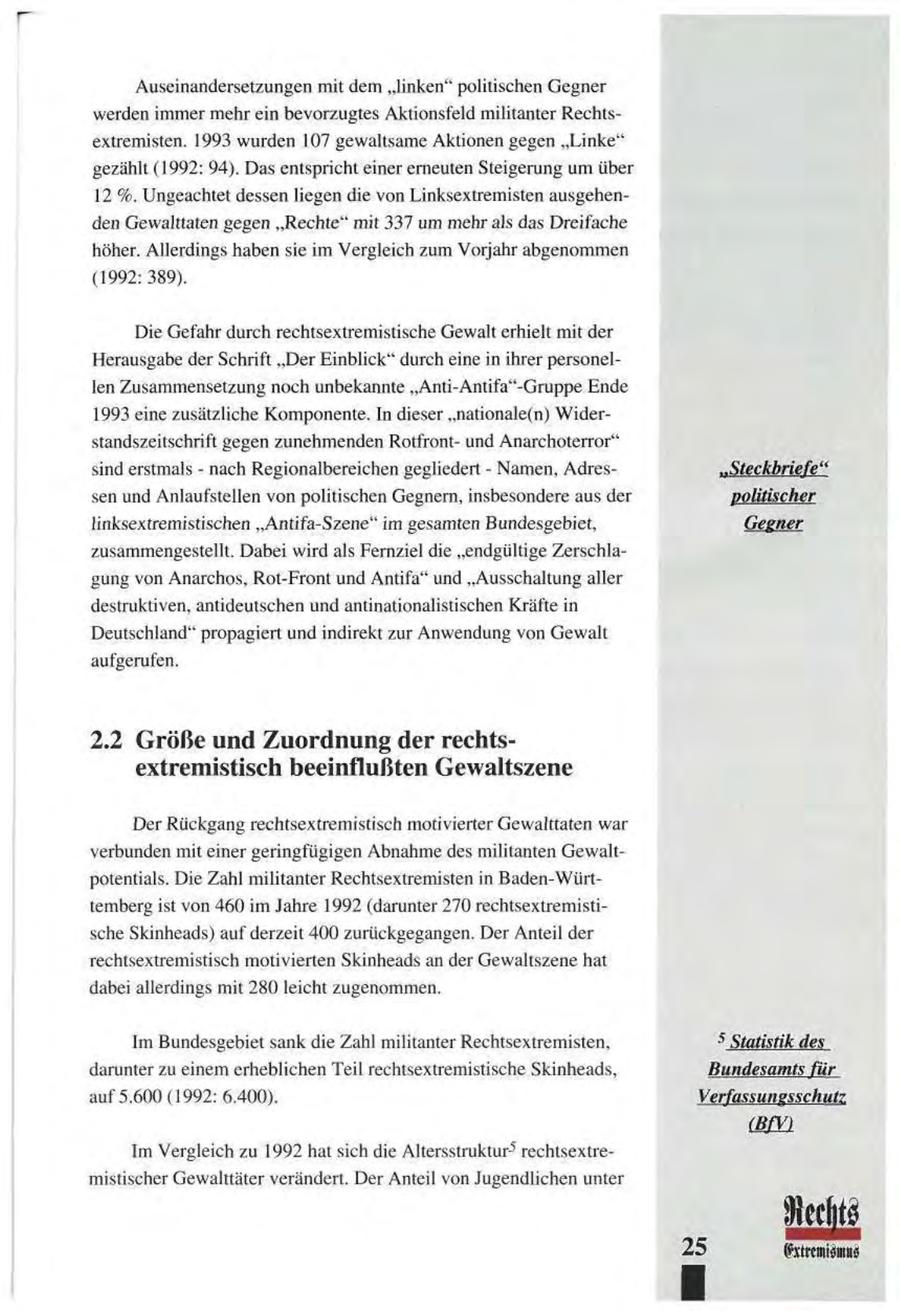 Auseinandersetzungen mit dem "linken" politischen Gegner werden immer mehr ein bevorzugtes Aktionsfeld militanter Rechtsextremisten. 1993 wurden 107 gewaltsame Aktionen gegen "Linke" gezählt (1992: 94). Das entspricht einer erneuten Steigerung um über 12 %. Ungeachtet dessen liegen die von Linksextremisten ausgehenden Gewalttaten gegen "Rechte" mit 337 um mehr als das Dreifache höher. Allerdings haben sie im Vergleich zum Vorjahr abgenommen (1992: 389). Die Gefahr durch rechtsextremistische Gewalt erhielt mit der Herausgabe der Schrift "Der Einblick" durch eine in ihrer personellen Zusammensetzung noch unbekannte "Anti-Antifa"-Gruppe Ende 1993 eine zusätzliche Komponente. In dieser "nationale(n) Widerstandszeitschrift gegen zunehmenden Rotfrontund Anarchoterror" sind erstmals - nach Regionalbereichen gegliedert - Namen, Adres..Steckbriefe'' sen und Anlaufstellen von politischen Gegnern, insbesondere aus der politischer linksextremistischen "Antifa-Szene" im gesamten Bundesgebiet, Gegner zusammengestellt. Dabei wird als Fernziel die "endgültige Zerschlagung von Anarchos, Rot-Front und Antifa" und "Ausschaltung aller destruktiven, antideutschen und antinationalistischen Kräfte in Deutschland" propagiert und indirekt zur Anwendung von Gewalt aufgerufen. 2.2 Größe und Zuordnung der rechtsextremistisch beeinflußten Gewaltszene Der Rückgang rechtsextremistisch motivierter Gewalttaten war verbunden mit einer geringfügigen Abnahme des militanten Gewaltpotentials. Die Zahl militanter Rechtsextremisten in Baden-Württemberg ist von 460 im Jahre 1992 (darunter 270 rechtsextremistische Skinheads) auf derzeit 400 zurückgegangen. Der Anteil der rechtsextremistisch motivierten Skinheads an der Gewaltszene hat dabei allerdings mit 280 leicht zugenommen. 5 Im Bundesgebiet sank die Zahl militanter Rechtsextremisten, Statistik des darunter zu einem erheblichen Teil rechtsextremistische Skinheads, Bundesamts für auf 5.600 (1992: 6.400). Verfassungsschutz BfV Im Vergleich zu 1992 hat sich die Al ters struktur5 rechtsextremistischer Gewalttäter verändert. Der Anteil von Jugendlichen unter 25