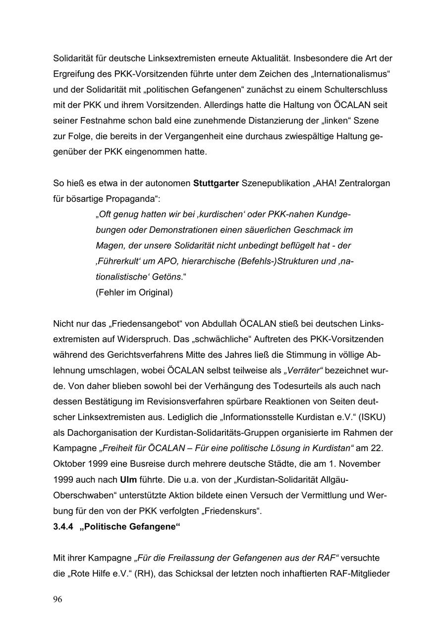 Solidarität für deutsche Linksextremisten erneute Aktualität. Insbesondere die Art der Ergreifung des PKK-Vorsitzenden führte unter dem Zeichen des "Internationalismus" und der Solidarität mit "politischen Gefangenen" zunächst zu einem Schulterschluss mit der PKK und ihrem Vorsitzenden. Allerdings hatte die Haltung von ÖCALAN seit seiner Festnahme schon bald eine zunehmende Distanzierung der "linken" Szene zur Folge, die bereits in der Vergangenheit eine durchaus zwiespältige Haltung gegenüber der PKK eingenommen hatte. So hieß es etwa in der autonomen Stuttgarter Szenepublikation "AHA! Zentralorgan für bösartige Propaganda": "Oft genug hatten wir bei 'kurdischen' oder PKK-nahen Kundgebungen oder Demonstrationen einen säuerlichen Geschmack im Magen, der unsere Solidarität nicht unbedingt beflügelt hat - der 'Führerkult' um APO, hierarchische (Befehls-)Strukturen und 'nationalistische' Getöns." (Fehler im Original) Nicht nur das "Friedensangebot" von Abdullah ÖCALAN stieß bei deutschen Linksextremisten auf Widerspruch. Das "schwächliche" Auftreten des PKK-Vorsitzenden während des Gerichtsverfahrens Mitte des Jahres ließ die Stimmung in völlige Ablehnung umschlagen, wobei ÖCALAN selbst teilweise als "Verräter" bezeichnet wurde. Von daher blieben sowohl bei der Verhängung des Todesurteils als auch nach dessen Bestätigung im Revisionsverfahren spürbare Reaktionen von Seiten deutscher Linksextremisten aus. Lediglich die "Informationsstelle Kurdistan e.V." (ISKU) als Dachorganisation der Kurdistan-Solidaritäts-Gruppen organisierte im Rahmen der Kampagne "Freiheit für ÖCALAN - Für eine politische Lösung in Kurdistan" am 22. Oktober 1999 eine Busreise durch mehrere deutsche Städte, die am 1. November 1999 auch nach Ulm führte. Die u.a. von der "Kurdistan-Solidarität AllgäuOberschwaben" unterstützte Aktion bildete einen Versuch der Vermittlung und Werbung für den von der PKK verfolgten "Friedenskurs". 3.4.4 "Politische Gefangene" Mit ihrer Kampagne "Für die Freilassung der Gefangenen aus der RAF" versuchte die "Rote Hilfe e.V." (RH), das Schicksal der letzten noch inhaftierten RAF-Mitglieder 96