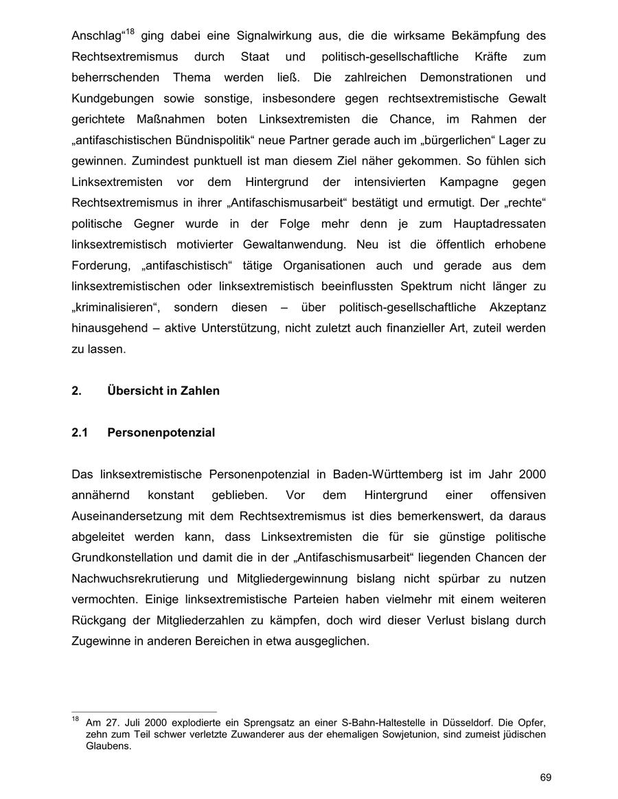 Anschlag"18 ging dabei eine Signalwirkung aus, die die wirksame Bekämpfung des Rechtsextremismus durch Staat und politisch-gesellschaftliche Kräfte zum beherrschenden Thema werden ließ. Die zahlreichen Demonstrationen und Kundgebungen sowie sonstige, insbesondere gegen rechtsextremistische Gewalt gerichtete Maßnahmen boten Linksextremisten die Chance, im Rahmen der "antifaschistischen Bündnispolitik" neue Partner gerade auch im "bürgerlichen" Lager zu gewinnen. Zumindest punktuell ist man diesem Ziel näher gekommen. So fühlen sich Linksextremisten vor dem Hintergrund der intensivierten Kampagne gegen Rechtsextremismus in ihrer "Antifaschismusarbeit" bestätigt und ermutigt. Der "rechte" politische Gegner wurde in der Folge mehr denn je zum Hauptadressaten linksextremistisch motivierter Gewaltanwendung. Neu ist die öffentlich erhobene Forderung, "antifaschistisch" tätige Organisationen auch und gerade aus dem linksextremistischen oder linksextremistisch beeinflussten Spektrum nicht länger zu "kriminalisieren", sondern diesen - über politisch-gesellschaftliche Akzeptanz hinausgehend - aktive Unterstützung, nicht zuletzt auch finanzieller Art, zuteil werden zu lassen. 2. Übersicht in Zahlen 2.1 Personenpotenzial Das linksextremistische Personenpotenzial in Baden-Württemberg ist im Jahr 2000 annähernd konstant geblieben. Vor dem Hintergrund einer offensiven Auseinandersetzung mit dem Rechtsextremismus ist dies bemerkenswert, da daraus abgeleitet werden kann, dass Linksextremisten die für sie günstige politische Grundkonstellation und damit die in der "Antifaschismusarbeit" liegenden Chancen der Nachwuchsrekrutierung und Mitgliedergewinnung bislang nicht spürbar zu nutzen vermochten. Einige linksextremistische Parteien haben vielmehr mit einem weiteren Rückgang der Mitgliederzahlen zu kämpfen, doch wird dieser Verlust bislang durch Zugewinne in anderen Bereichen in etwa ausgeglichen. 18 Am 27. Juli 2000 explodierte ein Sprengsatz an einer S-Bahn-Haltestelle in Düsseldorf. Die Opfer, zehn zum Teil schwer verletzte Zuwanderer aus der ehemaligen Sowjetunion, sind zumeist jüdischen Glaubens. 69