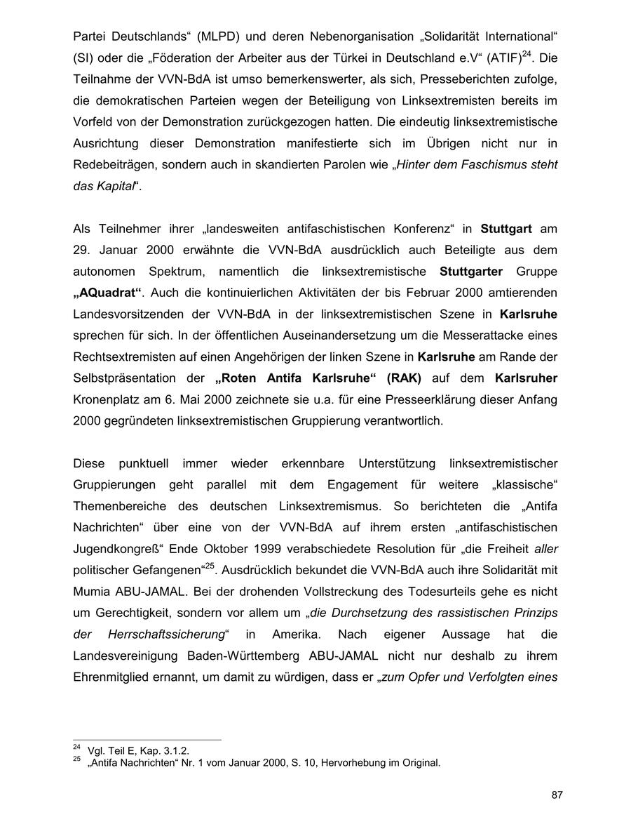 Partei Deutschlands" (MLPD) und deren Nebenorganisation "Solidarität International" (SI) oder die "Föderation der Arbeiter aus der Türkei in Deutschland e.V" (ATIF)24. Die Teilnahme der VVN-BdA ist umso bemerkenswerter, als sich, Presseberichten zufolge, die demokratischen Parteien wegen der Beteiligung von Linksextremisten bereits im Vorfeld von der Demonstration zurückgezogen hatten. Die eindeutig linksextremistische Ausrichtung dieser Demonstration manifestierte sich im Übrigen nicht nur in Redebeiträgen, sondern auch in skandierten Parolen wie "Hinter dem Faschismus steht das Kapital". Als Teilnehmer ihrer "landesweiten antifaschistischen Konferenz" in Stuttgart am 29. Januar 2000 erwähnte die VVN-BdA ausdrücklich auch Beteiligte aus dem autonomen Spektrum, namentlich die linksextremistische Stuttgarter Gruppe "AQuadrat". Auch die kontinuierlichen Aktivitäten der bis Februar 2000 amtierenden Landesvorsitzenden der VVN-BdA in der linksextremistischen Szene in Karlsruhe sprechen für sich. In der öffentlichen Auseinandersetzung um die Messerattacke eines Rechtsextremisten auf einen Angehörigen der linken Szene in Karlsruhe am Rande der Selbstpräsentation der "Roten Antifa Karlsruhe" (RAK) auf dem Karlsruher Kronenplatz am 6. Mai 2000 zeichnete sie u.a. für eine Presseerklärung dieser Anfang 2000 gegründeten linksextremistischen Gruppierung verantwortlich. Diese punktuell immer wieder erkennbare Unterstützung linksextremistischer Gruppierungen geht parallel mit dem Engagement für weitere "klassische" Themenbereiche des deutschen Linksextremismus. So berichteten die "Antifa Nachrichten" über eine von der VVN-BdA auf ihrem ersten "antifaschistischen Jugendkongreß" Ende Oktober 1999 verabschiedete Resolution für "die Freiheit aller politischer Gefangenen"25. Ausdrücklich bekundet die VVN-BdA auch ihre Solidarität mit Mumia ABU-JAMAL. Bei der drohenden Vollstreckung des Todesurteils gehe es nicht um Gerechtigkeit, sondern vor allem um "die Durchsetzung des rassistischen Prinzips der Herrschaftssicherung" in Amerika. Nach eigener Aussage hat die Landesvereinigung Baden-Württemberg ABU-JAMAL nicht nur deshalb zu ihrem Ehrenmitglied ernannt, um damit zu würdigen, dass er "zum Opfer und Verfolgten eines 24 Vgl. Teil E, Kap. 3.1.2. 25 "Antifa Nachrichten" Nr. 1 vom Januar 2000, S. 10, Hervorhebung im Original. 87