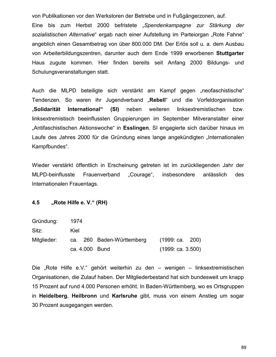 von Publikationen vor den Werkstoren der Betriebe und in Fußgängerzonen, auf. Eine bis zum Herbst 2000 befristete "Spendenkampagne zur Stärkung der sozialistischen Alternative" ergab nach einer Aufstellung im Parteiorgan "Rote Fahne" angeblich einen Gesamtbetrag von über 800.000 DM. Der Erlös soll u. a. dem Ausbau von Arbeiterbildungszentren, darunter auch dem Ende 1999 erworbenen Stuttgarter Haus zugute kommen. Hier finden bereits seit Anfang 2000 Bildungsund Schulungsveranstaltungen statt. Auch die MLPD beteiligte sich verstärkt am Kampf gegen "neofaschistische" Tendenzen. So waren ihr Jugendverband "Rebell" und die Vorfeldorganisation "Solidarität International" (SI) neben weiteren linksextremistischen bzw. linksextremistisch beeinflussten Gruppierungen im September Mitveranstalter einer "Antifaschistischen Aktionswoche" in Esslingen. SI engagierte sich darüber hinaus im Laufe des Jahres 2000 für die Gründung eines lange angekündigten "Internationalen Kampfbundes". Wieder verstärkt öffentlich in Erscheinung getreten ist im zurückliegenden Jahr der MLPD-beinflusste Frauenverband "Courage", insbesondere anlässlich des Internationalen Frauentags. 4.5 "Rote Hilfe e. V." (RH) Gründung: 1974 Sitz: Kiel Mitglieder: ca. 260 Baden-Württemberg (1999: ca. 200) ca. 4.000 Bund (1999: ca. 3.500) Die "Rote Hilfe e.V." gehört weiterhin zu den - wenigen - linksextremistischen Organisationen, die Zulauf haben. Der Mitgliederbestand hat sich bundesweit um knapp 15 Prozent auf rund 4.000 Personen erhöht. In Baden-Württemberg, wo es Ortsgruppen in Heidelberg, Heilbronn und Karlsruhe gibt, muss von einem Anstieg um sogar 30 Prozent ausgegangen werden. 89
