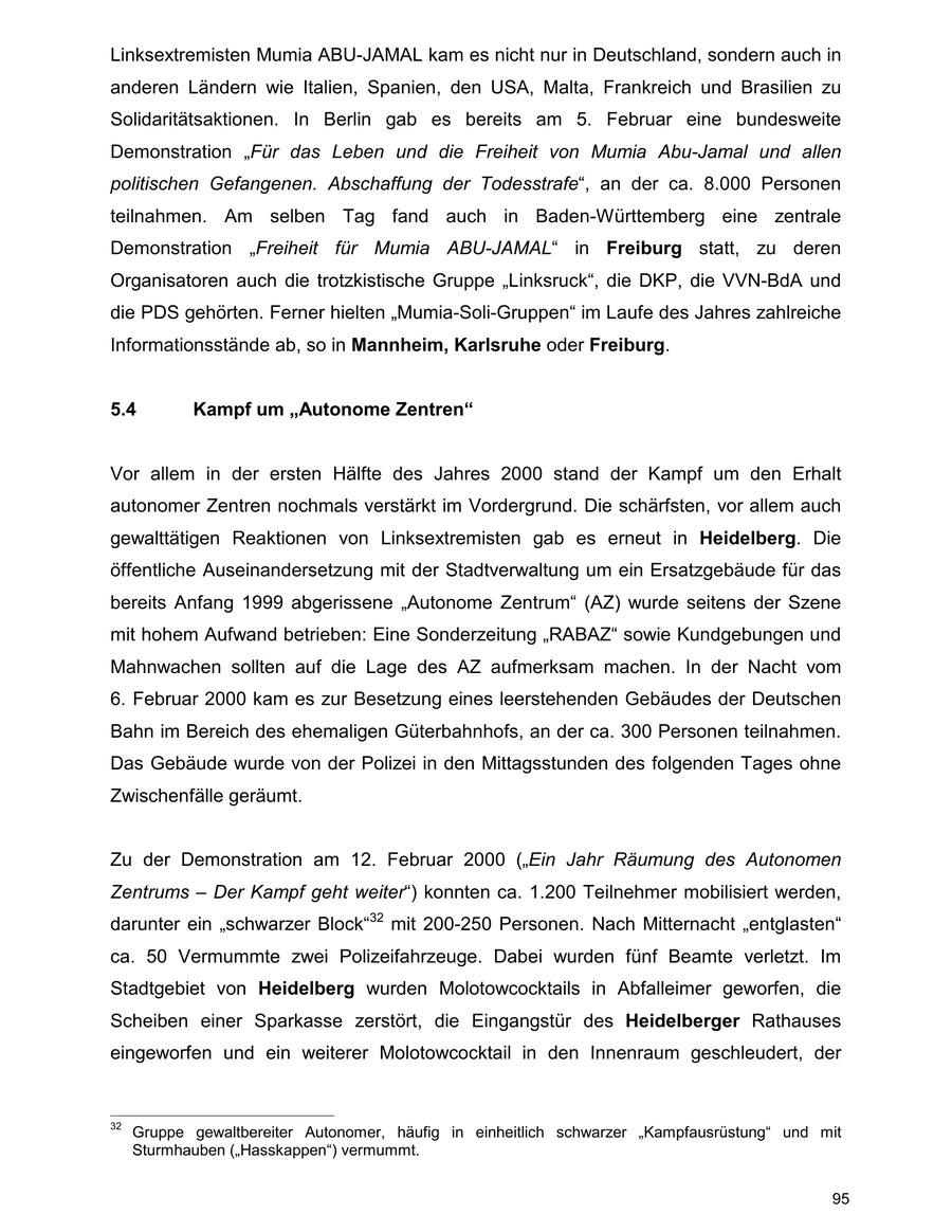 Linksextremisten Mumia ABU-JAMAL kam es nicht nur in Deutschland, sondern auch in anderen Ländern wie Italien, Spanien, den USA, Malta, Frankreich und Brasilien zu Solidaritätsaktionen. In Berlin gab es bereits am 5. Februar eine bundesweite Demonstration "Für das Leben und die Freiheit von Mumia Abu-Jamal und allen politischen Gefangenen. Abschaffung der Todesstrafe", an der ca. 8.000 Personen teilnahmen. Am selben Tag fand auch in Baden-Württemberg eine zentrale Demonstration "Freiheit für Mumia ABU-JAMAL" in Freiburg statt, zu deren Organisatoren auch die trotzkistische Gruppe "Linksruck", die DKP, die VVN-BdA und die PDS gehörten. Ferner hielten "Mumia-Soli-Gruppen" im Laufe des Jahres zahlreiche Informationsstände ab, so in Mannheim, Karlsruhe oder Freiburg. 5.4 Kampf um "Autonome Zentren" Vor allem in der ersten Hälfte des Jahres 2000 stand der Kampf um den Erhalt autonomer Zentren nochmals verstärkt im Vordergrund. Die schärfsten, vor allem auch gewalttätigen Reaktionen von Linksextremisten gab es erneut in Heidelberg. Die öffentliche Auseinandersetzung mit der Stadtverwaltung um ein Ersatzgebäude für das bereits Anfang 1999 abgerissene "Autonome Zentrum" (AZ) wurde seitens der Szene mit hohem Aufwand betrieben: Eine Sonderzeitung "RABAZ" sowie Kundgebungen und Mahnwachen sollten auf die Lage des AZ aufmerksam machen. In der Nacht vom 6. Februar 2000 kam es zur Besetzung eines leerstehenden Gebäudes der Deutschen Bahn im Bereich des ehemaligen Güterbahnhofs, an der ca. 300 Personen teilnahmen. Das Gebäude wurde von der Polizei in den Mittagsstunden des folgenden Tages ohne Zwischenfälle geräumt. Zu der Demonstration am 12. Februar 2000 ("Ein Jahr Räumung des Autonomen Zentrums - Der Kampf geht weiter") konnten ca. 1.200 Teilnehmer mobilisiert werden, darunter ein "schwarzer Block"32 mit 200-250 Personen. Nach Mitternacht "entglasten" ca. 50 Vermummte zwei Polizeifahrzeuge. Dabei wurden fünf Beamte verletzt. Im Stadtgebiet von Heidelberg wurden Molotowcocktails in Abfalleimer geworfen, die Scheiben einer Sparkasse zerstört, die Eingangstür des Heidelberger Rathauses eingeworfen und ein weiterer Molotowcocktail in den Innenraum geschleudert, der 32 Gruppe gewaltbereiter Autonomer, häufig in einheitlich schwarzer "Kampfausrüstung" und mit Sturmhauben ("Hasskappen") vermummt. 95
