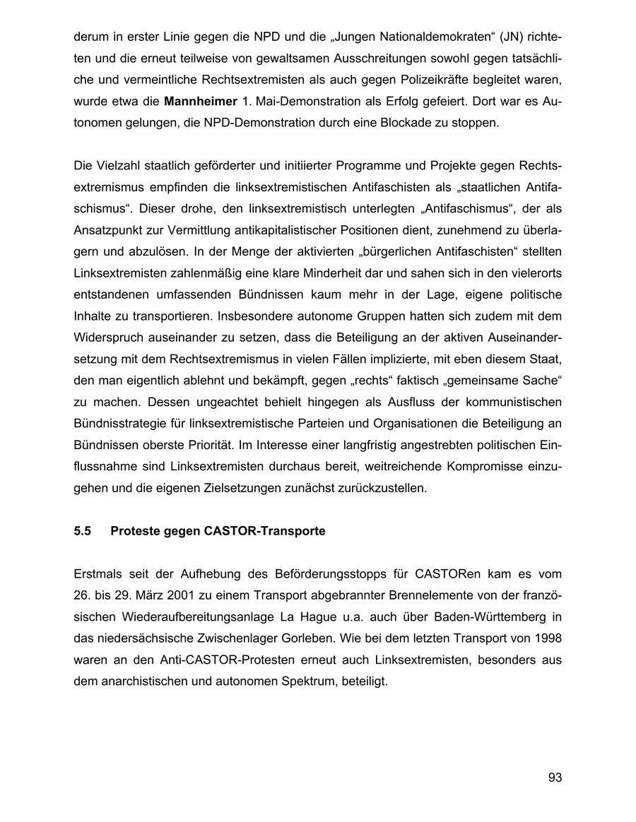 derum in erster Linie gegen die NPD und die "Jungen Nationaldemokraten" (JN) richteten und die erneut teilweise von gewaltsamen Ausschreitungen sowohl gegen tatsächliche und vermeintliche Rechtsextremisten als auch gegen Polizeikräfte begleitet waren, wurde etwa die Mannheimer 1. Mai-Demonstration als Erfolg gefeiert. Dort war es Autonomen gelungen, die NPD-Demonstration durch eine Blockade zu stoppen. Die Vielzahl staatlich geförderter und initiierter Programme und Projekte gegen Rechtsextremismus empfinden die linksextremistischen Antifaschisten als "staatlichen Antifaschismus". Dieser drohe, den linksextremistisch unterlegten "Antifaschismus", der als Ansatzpunkt zur Vermittlung antikapitalistischer Positionen dient, zunehmend zu überlagern und abzulösen. In der Menge der aktivierten "bürgerlichen Antifaschisten" stellten Linksextremisten zahlenmäßig eine klare Minderheit dar und sahen sich in den vielerorts entstandenen umfassenden Bündnissen kaum mehr in der Lage, eigene politische Inhalte zu transportieren. Insbesondere autonome Gruppen hatten sich zudem mit dem Widerspruch auseinander zu setzen, dass die Beteiligung an der aktiven Auseinandersetzung mit dem Rechtsextremismus in vielen Fällen implizierte, mit eben diesem Staat, den man eigentlich ablehnt und bekämpft, gegen "rechts" faktisch "gemeinsame Sache" zu machen. Dessen ungeachtet behielt hingegen als Ausfluss der kommunistischen Bündnisstrategie für linksextremistische Parteien und Organisationen die Beteiligung an Bündnissen oberste Priorität. Im Interesse einer langfristig angestrebten politischen Einflussnahme sind Linksextremisten durchaus bereit, weitreichende Kompromisse einzugehen und die eigenen Zielsetzungen zunächst zurückzustellen. 5.5 Proteste gegen CASTOR-Transporte Erstmals seit der Aufhebung des Beförderungsstopps für CASTORen kam es vom 26. bis 29. März 2001 zu einem Transport abgebrannter Brennelemente von der französischen Wiederaufbereitungsanlage La Hague u.a. auch über Baden-Württemberg in das niedersächsische Zwischenlager Gorleben. Wie bei dem letzten Transport von 1998 waren an den Anti-CASTOR-Protesten erneut auch Linksextremisten, besonders aus dem anarchistischen und autonomen Spektrum, beteiligt. 93