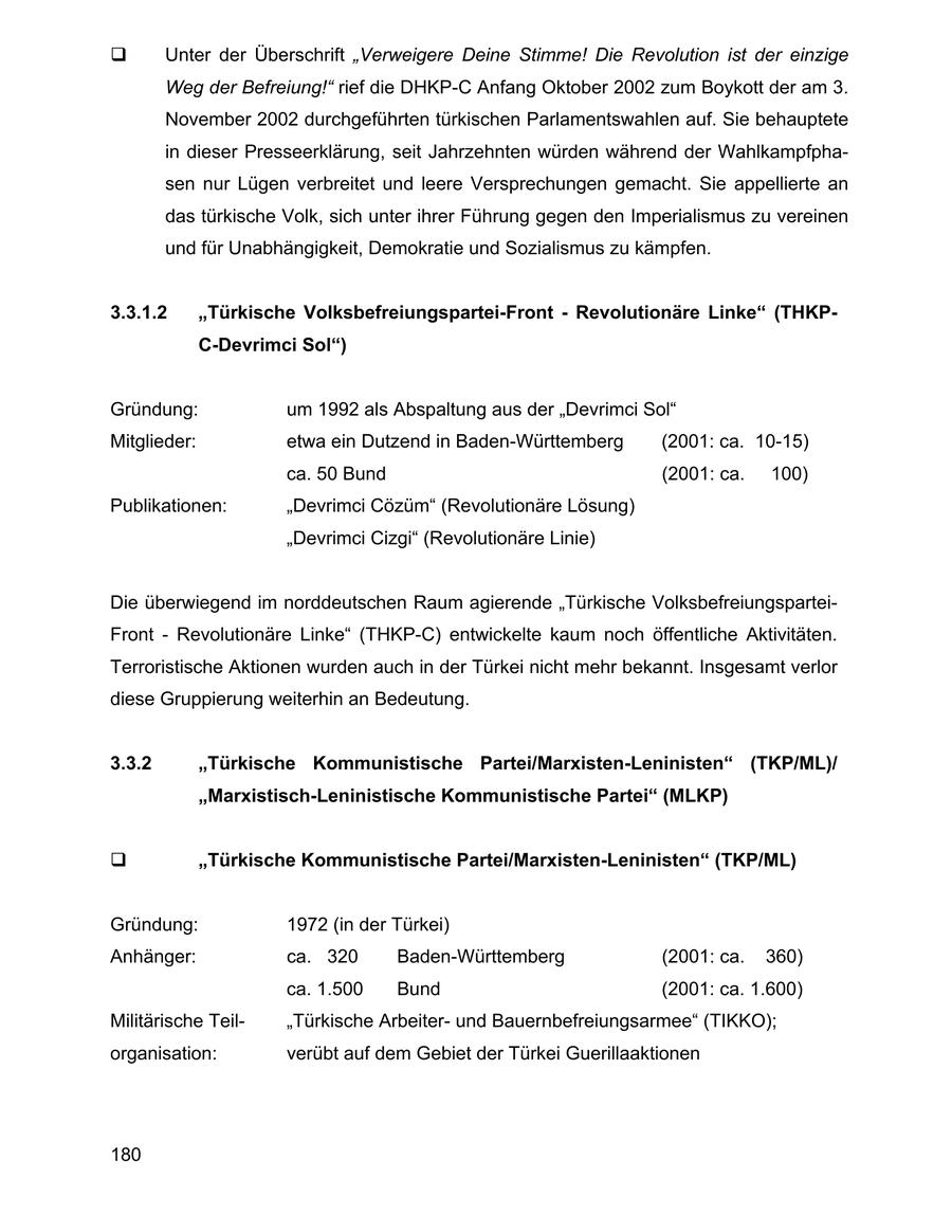 Unter der Überschrift "Verweigere Deine Stimme! Die Revolution ist der einzige Weg der Befreiung!" rief die DHKP-C Anfang Oktober 2002 zum Boykott der am 3. November 2002 durchgeführten türkischen Parlamentswahlen auf. Sie behauptete in dieser Presseerklärung, seit Jahrzehnten würden während der Wahlkampfphasen nur Lügen verbreitet und leere Versprechungen gemacht. Sie appellierte an das türkische Volk, sich unter ihrer Führung gegen den Imperialismus zu vereinen und für Unabhängigkeit, Demokratie und Sozialismus zu kämpfen. 3.3.1.2 "Türkische Volksbefreiungspartei-Front - Revolutionäre Linke" (THKPC-Devrimci Sol") Gründung: um 1992 als Abspaltung aus der "Devrimci Sol" Mitglieder: etwa ein Dutzend in Baden-Württemberg (2001: ca. 10-15) ca. 50 Bund (2001: ca. 100) Publikationen: "Devrimci Cözüm" (Revolutionäre Lösung) "Devrimci Cizgi" (Revolutionäre Linie) Die überwiegend im norddeutschen Raum agierende "Türkische VolksbefreiungsparteiFront - Revolutionäre Linke" (THKP-C) entwickelte kaum noch öffentliche Aktivitäten. Terroristische Aktionen wurden auch in der Türkei nicht mehr bekannt. Insgesamt verlor diese Gruppierung weiterhin an Bedeutung. 3.3.2 "Türkische Kommunistische Partei/Marxisten-Leninisten" (TKP/ML)/ "Marxistisch-Leninistische Kommunistische Partei" (MLKP) "Türkische Kommunistische Partei/Marxisten-Leninisten" (TKP/ML) Gründung: 1972 (in der Türkei) Anhänger: ca. 320 Baden-Württemberg (2001: ca. 360) ca. 1.500 Bund (2001: ca. 1.600) Militärische Teil"Türkische Arbeiterund Bauernbefreiungsarmee" (TIKKO); organisation: verübt auf dem Gebiet der Türkei Guerillaaktionen 180