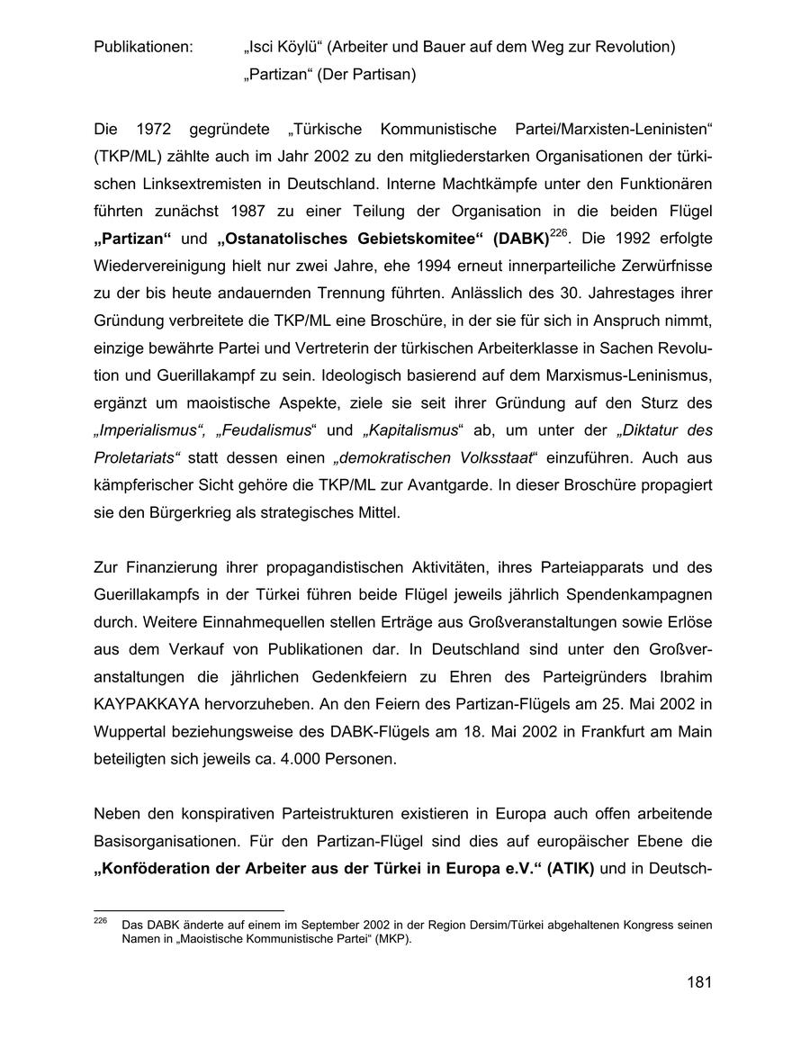 Publikationen: "Isci Köylü" (Arbeiter und Bauer auf dem Weg zur Revolution) "Partizan" (Der Partisan) Die 1972 gegründete "Türkische Kommunistische Partei/Marxisten-Leninisten" (TKP/ML) zählte auch im Jahr 2002 zu den mitgliederstarken Organisationen der türkischen Linksextremisten in Deutschland. Interne Machtkämpfe unter den Funktionären führten zunächst 1987 zu einer Teilung der Organisation in die beiden Flügel "Partizan" und "Ostanatolisches Gebietskomitee" (DABK)226. Die 1992 erfolgte Wiedervereinigung hielt nur zwei Jahre, ehe 1994 erneut innerparteiliche Zerwürfnisse zu der bis heute andauernden Trennung führten. Anlässlich des 30. Jahrestages ihrer Gründung verbreitete die TKP/ML eine Broschüre, in der sie für sich in Anspruch nimmt, einzige bewährte Partei und Vertreterin der türkischen Arbeiterklasse in Sachen Revolution und Guerillakampf zu sein. Ideologisch basierend auf dem Marxismus-Leninismus, ergänzt um maoistische Aspekte, ziele sie seit ihrer Gründung auf den Sturz des "Imperialismus", "Feudalismus" und "Kapitalismus" ab, um unter der "Diktatur des Proletariats" statt dessen einen "demokratischen Volksstaat" einzuführen. Auch aus kämpferischer Sicht gehöre die TKP/ML zur Avantgarde. In dieser Broschüre propagiert sie den Bürgerkrieg als strategisches Mittel. Zur Finanzierung ihrer propagandistischen Aktivitäten, ihres Parteiapparats und des Guerillakampfs in der Türkei führen beide Flügel jeweils jährlich Spendenkampagnen durch. Weitere Einnahmequellen stellen Erträge aus Großveranstaltungen sowie Erlöse aus dem Verkauf von Publikationen dar. In Deutschland sind unter den Großveranstaltungen die jährlichen Gedenkfeiern zu Ehren des Parteigründers Ibrahim KAYPAKKAYA hervorzuheben. An den Feiern des Partizan-Flügels am 25. Mai 2002 in Wuppertal beziehungsweise des DABK-Flügels am 18. Mai 2002 in Frankfurt am Main beteiligten sich jeweils ca. 4.000 Personen. Neben den konspirativen Parteistrukturen existieren in Europa auch offen arbeitende Basisorganisationen. Für den Partizan-Flügel sind dies auf europäischer Ebene die "Konföderation der Arbeiter aus der Türkei in Europa e.V." (ATIK) und in Deutsch226 Das DABK änderte auf einem im September 2002 in der Region Dersim/Türkei abgehaltenen Kongress seinen Namen in "Maoistische Kommunistische Partei" (MKP). 181