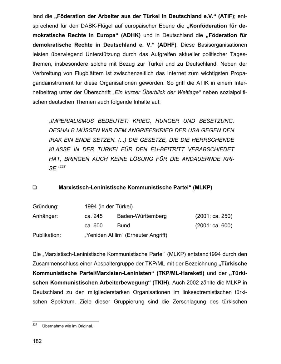 land die "Föderation der Arbeiter aus der Türkei in Deutschland e.V." (ATIF); entsprechend für den DABK-Flügel auf europäischer Ebene die "Konföderation für demokratische Rechte in Europa" (ADHK) und in Deutschland die "Föderation für demokratische Rechte in Deutschland e. V." (ADHF). Diese Basisorganisationen leisten überwiegend Unterstützung durch das Aufgreifen aktueller politischer Tagesthemen, insbesondere solche mit Bezug zur Türkei und zu Deutschland. Neben der Verbreitung von Flugblättern ist zwischenzeitlich das Internet zum wichtigsten Propagandainstrument für diese Organisationen geworden. So griff die ATIK in einem Internetbeitrag unter der Überschrift "Ein kurzer Überblick der Weltlage" neben sozialpolitischen deutschen Themen auch folgende Inhalte auf: "IMPERIALISMUS BEDEUTET: KRIEG, HUNGER UND BESETZUNG. DESHALB MÜSSEN WIR DEM ANGRIFFSKRIEG DER USA GEGEN DEN IRAK EIN ENDE SETZEN. (...) DIE GESETZE, DIE DIE HERRSCHENDE KLASSE IN DER TÜRKEI FÜR DEN EU-BEITRITT VERABSCHIEDET HAT, BRINGEN AUCH KEINE LÖSUNG FÜR DIE ANDAUERNDE KRISE."227 Marxistisch-Leninistische Kommunistische Partei (MLKP) Gründung: 1994 (in der Türkei) Anhänger: ca. 245 Baden-Württemberg (2001: ca. 250) ca. 600 Bund (2001: ca. 600) Publikation: "Yeniden Atilim" (Erneuter Angriff) Die "Marxistisch-Leninistische Kommunistische Partei" (MLKP) entstand1994 durch den Zusammenschluss einer Abspaltergruppe der TKP/ML mit der Bezeichnung "Türkische Kommunistische Partei/Marxisten-Leninisten" (TKP/ML-Hareketi) und der "Türkischen Kommunistischen Arbeiterbewegung" (TKIH). Auch 2002 zählte die MLKP in Deutschland zu den mitgliederstarken Organisationen im linksextremistischen türkischen Spektrum. Ziele dieser Gruppierung sind die Zerschlagung des türkischen 227 Übernahme wie im Original. 182