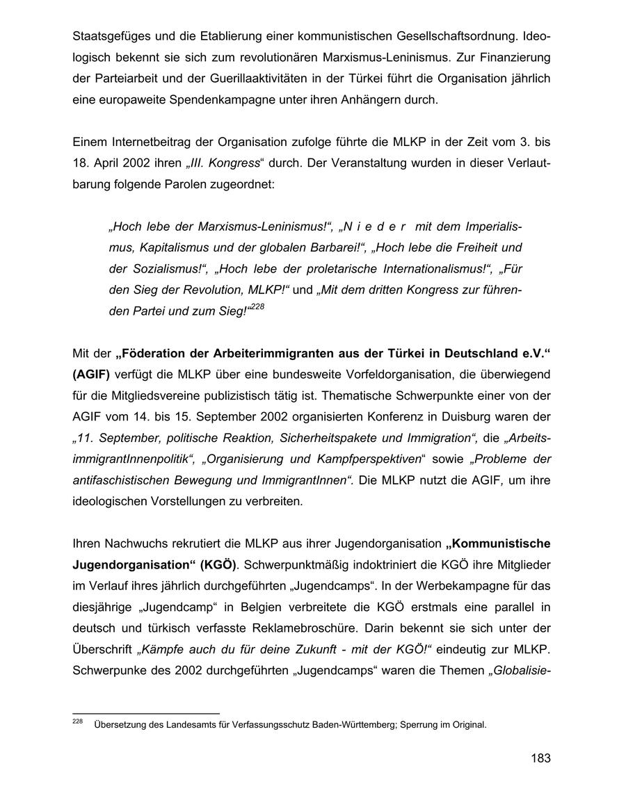 Staatsgefüges und die Etablierung einer kommunistischen Gesellschaftsordnung. Ideologisch bekennt sie sich zum revolutionären Marxismus-Leninismus. Zur Finanzierung der Parteiarbeit und der Guerillaaktivitäten in der Türkei führt die Organisation jährlich eine europaweite Spendenkampagne unter ihren Anhängern durch. Einem Internetbeitrag der Organisation zufolge führte die MLKP in der Zeit vom 3. bis 18. April 2002 ihren "III. Kongress" durch. Der Veranstaltung wurden in dieser Verlautbarung folgende Parolen zugeordnet: "Hoch lebe der Marxismus-Leninismus!", "N i e d e r mit dem Imperialismus, Kapitalismus und der globalen Barbarei!", "Hoch lebe die Freiheit und der Sozialismus!", "Hoch lebe der proletarische Internationalismus!", "Für den Sieg der Revolution, MLKP!" und "Mit dem dritten Kongress zur führenden Partei und zum Sieg!"228 Mit der "Föderation der Arbeiterimmigranten aus der Türkei in Deutschland e.V." (AGIF) verfügt die MLKP über eine bundesweite Vorfeldorganisation, die überwiegend für die Mitgliedsvereine publizistisch tätig ist. Thematische Schwerpunkte einer von der AGIF vom 14. bis 15. September 2002 organisierten Konferenz in Duisburg waren der "11. September, politische Reaktion, Sicherheitspakete und Immigration", die "ArbeitsimmigrantInnenpolitik", "Organisierung und Kampfperspektiven" sowie "Probleme der antifaschistischen Bewegung und ImmigrantInnen". Die MLKP nutzt die AGIF, um ihre ideologischen Vorstellungen zu verbreiten. Ihren Nachwuchs rekrutiert die MLKP aus ihrer Jugendorganisation "Kommunistische Jugendorganisation" (KGÖ). Schwerpunktmäßig indoktriniert die KGÖ ihre Mitglieder im Verlauf ihres jährlich durchgeführten "Jugendcamps". In der Werbekampagne für das diesjährige "Jugendcamp" in Belgien verbreitete die KGÖ erstmals eine parallel in deutsch und türkisch verfasste Reklamebroschüre. Darin bekennt sie sich unter der Überschrift "Kämpfe auch du für deine Zukunft - mit der KGÖ!" eindeutig zur MLKP. Schwerpunke des 2002 durchgeführten "Jugendcamps" waren die Themen "Globalisie228 Übersetzung des Landesamts für Verfassungsschutz Baden-Württemberg; Sperrung im Original. 183