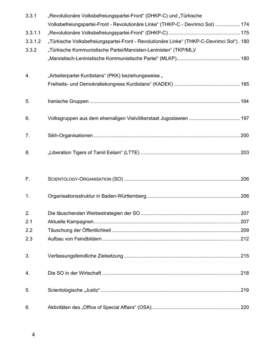 3.3.1 "Revolutionäre Volksbefreiungspartei-Front" (DHKP-C) und "Türkische Volksbefreiungspartei-Front - Revolutionäre Linke" (THKP-C - Devrimci Sol) .................. 174 3.3.1.1 "Revolutionäre Volksbefreiungspartei-Front" (DHKP-C) .................................................... 175 3.3.1.2 "Türkische Volksbefreiungspartei-Front - Revolutionäre Linke" (THKP-C-Devrimci Sol") . 180 3.3.2 "Türkische Kommunistische Partei/Marxisten-Leninisten" (TKP/ML)/ "Marxistisch-Leninistische Kommunistische Partei" (MLKP).............................................. 180 4. "Arbeiterpartei Kurdistans" (PKK) beziehungsweise " Freiheitsund Demokratiekongress Kurdistans" (KADEK) ................................................ 185 5. Iranische Gruppen ............................................................................................................. 194 6. Volksgruppen aus dem ehemaligen Vielvölkerstaat Jugoslawien ..................................... 197 7. Sikh-Organisationen .......................................................................................................... 200 8. "Liberation Tigers of Tamil Eelam" (LTTE) ........................................................................ 203 F. SCIENTOLOGY-ORGANISATION (SO) .................................................................................... 206 1. Organisationsstruktur in Baden-Württemberg.................................................................... 206 2. Die täuschenden Werbestrategien der SO ........................................................................ 207 2.1 Aktuelle Kampagnen.......................................................................................................... 207 2.2 Täuschung der Öffentlichkeit ............................................................................................. 209 2.3 Aufbau von Feindbildern.................................................................................................... 212 3. Verfassungsfeindliche Zielsetzung .................................................................................... 215 4. Die SO in der Wirtschaft .................................................................................................... 218 5. Scientologische "Justiz" ..................................................................................................... 219 6. Aktivitäten des "Office of Special Affairs" (OSA)................................................................ 220 4