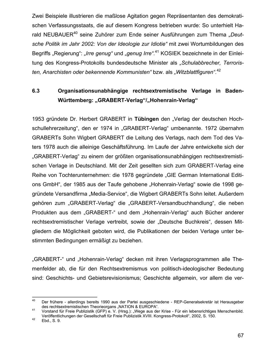 Zwei Beispiele illustrieren die maßlose Agitation gegen Repräsentanten des demokratischen Verfassungsstaats, die auf diesem Kongress betrieben wurde: So unterhielt Harald NEUBAUER40 seine Zuhörer zum Ende seiner Ausführungen zum Thema "Deutsche Politik im Jahr 2002: Von der Ideologie zur Idiotie" mit zwei Wortumbildungen des Begriffs "Regierung": "Irre genug" und "genug Irre".41 KOSIEK bezeichnete in der Einleitung des Kongress-Protokolls bundesdeutsche Minister als "Schulabbrecher, Terroristen, Anarchisten oder bekennende Kommunisten" bzw. als "Witzblattfiguren".42 6.3 Organisationsunabhängige rechtsextremistische Verlage in BadenWürttemberg: "GRABERT-Verlag"/"Hohenrain-Verlag" 1953 gründete Dr. Herbert GRABERT in Tübingen den "Verlag der deutschen Hochschullehrerzeitung", den er 1974 in "GRABERT-Verlag" umbenannte. 1972 übernahm GRABERTs Sohn Wigbert GRABERT die Leitung des Verlags, nach dem Tod des Vaters 1978 auch die alleinige Geschäftsführung. Im Laufe der Jahre entwickelte sich der "GRABERT-Verlag" zu einem der größten organisationsunabhängigen rechtsextremistischen Verlage in Deutschland. Mit der Zeit gesellten sich zum GRABERT-Verlag eine Reihe von Tochterunternehmen: die 1978 gegründete "GIE German International Editions GmbH", der 1985 aus der Taufe gehobene "Hohenrain-Verlag" sowie die 1998 gegründete Versandfirma "Media-Service", die Wigbert GRABERTs Sohn leitet. Außerdem gehören zum "GRABERT-Verlag" die "GRABERT-Versandbuchhandlung", die neben Produkten aus dem "GRABERT-" und dem "Hohenrain-Verlag" auch Bücher anderer rechtsextremistischer Verlage vertreibt, sowie der "Deutsche Buchkreis", dessen Mitgliedern die Möglichkeit geboten wird, die Publikationen der beiden Verlage unter bestimmten Bedingungen ermäßigt zu beziehen. "GRABERT-" und "Hohenrain-Verlag" decken mit ihren Verlagsprogrammen alle Themenfelder ab, die für den Rechtsextremismus von politisch-ideologischer Bedeutung sind: Geschichtsund Gebietsrevisionismus; Geschichte allgemein, vor allem die ver40 Der frühere - allerdings bereits 1990 aus der Partei ausgeschiedene - REP-Generalsekretär ist Herausgeber des rechtsextremistischen Theorieorgans "NATION & EUROPA". 41 Vorstand für Freie Publizistik (GFP) e. V. (Hrsg.): "Wege aus der Krise - Für ein lebensrichtiges Menschenbild. Veröffentlichungen der Gesellschaft für Freie Publizistik XVIII. Kongress-Protokoll", 2002, S. 150. 42 Ebd., S. 9. 67