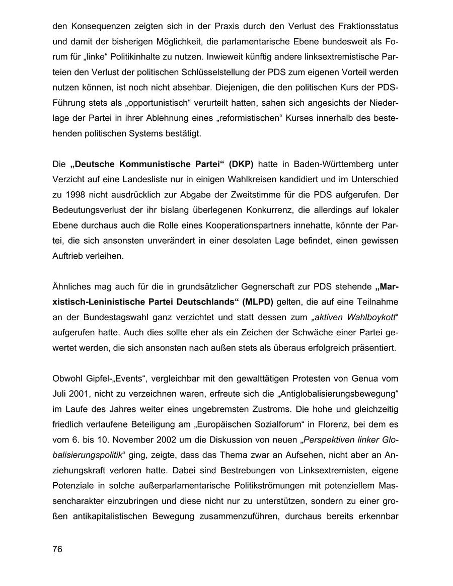 den Konsequenzen zeigten sich in der Praxis durch den Verlust des Fraktionsstatus und damit der bisherigen Möglichkeit, die parlamentarische Ebene bundesweit als Forum für "linke" Politikinhalte zu nutzen. Inwieweit künftig andere linksextremistische Parteien den Verlust der politischen Schlüsselstellung der PDS zum eigenen Vorteil werden nutzen können, ist noch nicht absehbar. Diejenigen, die den politischen Kurs der PDSFührung stets als "opportunistisch" verurteilt hatten, sahen sich angesichts der Niederlage der Partei in ihrer Ablehnung eines "reformistischen" Kurses innerhalb des bestehenden politischen Systems bestätigt. Die "Deutsche Kommunistische Partei" (DKP) hatte in Baden-Württemberg unter Verzicht auf eine Landesliste nur in einigen Wahlkreisen kandidiert und im Unterschied zu 1998 nicht ausdrücklich zur Abgabe der Zweitstimme für die PDS aufgerufen. Der Bedeutungsverlust der ihr bislang überlegenen Konkurrenz, die allerdings auf lokaler Ebene durchaus auch die Rolle eines Kooperationspartners innehatte, könnte der Partei, die sich ansonsten unverändert in einer desolaten Lage befindet, einen gewissen Auftrieb verleihen. Ähnliches mag auch für die in grundsätzlicher Gegnerschaft zur PDS stehende "Marxistisch-Leninistische Partei Deutschlands" (MLPD) gelten, die auf eine Teilnahme an der Bundestagswahl ganz verzichtet und statt dessen zum "aktiven Wahlboykott" aufgerufen hatte. Auch dies sollte eher als ein Zeichen der Schwäche einer Partei gewertet werden, die sich ansonsten nach außen stets als überaus erfolgreich präsentiert. Obwohl Gipfel-"Events", vergleichbar mit den gewalttätigen Protesten von Genua vom Juli 2001, nicht zu verzeichnen waren, erfreute sich die "Antiglobalisierungsbewegung" im Laufe des Jahres weiter eines ungebremsten Zustroms. Die hohe und gleichzeitig friedlich verlaufene Beteiligung am "Europäischen Sozialforum" in Florenz, bei dem es vom 6. bis 10. November 2002 um die Diskussion von neuen "Perspektiven linker Globalisierungspolitik" ging, zeigte, dass das Thema zwar an Aufsehen, nicht aber an Anziehungskraft verloren hatte. Dabei sind Bestrebungen von Linksextremisten, eigene Potenziale in solche außerparlamentarische Politikströmungen mit potenziellem Massencharakter einzubringen und diese nicht nur zu unterstützen, sondern zu einer großen antikapitalistischen Bewegung zusammenzuführen, durchaus bereits erkennbar 76