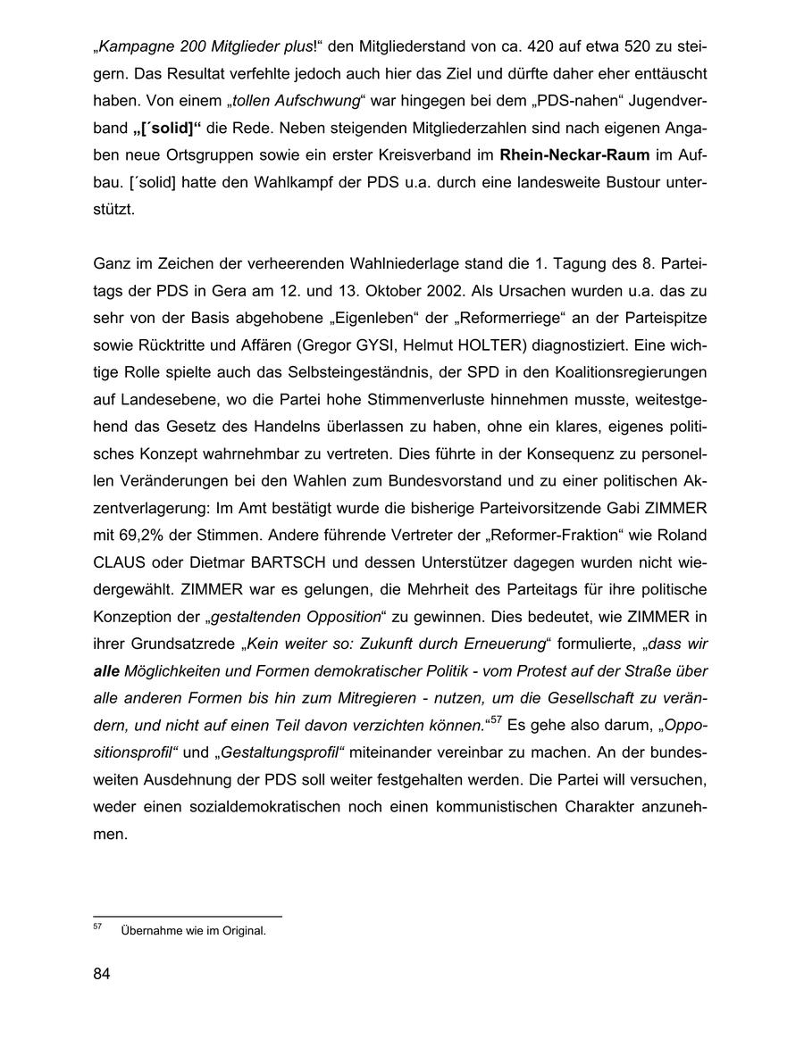 "Kampagne 200 Mitglieder plus!" den Mitgliederstand von ca. 420 auf etwa 520 zu steigern. Das Resultat verfehlte jedoch auch hier das Ziel und dürfte daher eher enttäuscht haben. Von einem "tollen Aufschwung" war hingegen bei dem "PDS-nahen" Jugendverband "['solid]" die Rede. Neben steigenden Mitgliederzahlen sind nach eigenen Angaben neue Ortsgruppen sowie ein erster Kreisverband im Rhein-Neckar-Raum im Aufbau. ['solid] hatte den Wahlkampf der PDS u.a. durch eine landesweite Bustour unterstützt. Ganz im Zeichen der verheerenden Wahlniederlage stand die 1. Tagung des 8. Parteitags der PDS in Gera am 12. und 13. Oktober 2002. Als Ursachen wurden u.a. das zu sehr von der Basis abgehobene "Eigenleben" der "Reformerriege" an der Parteispitze sowie Rücktritte und Affären (Gregor GYSI, Helmut HOLTER) diagnostiziert. Eine wichtige Rolle spielte auch das Selbsteingeständnis, der SPD in den Koalitionsregierungen auf Landesebene, wo die Partei hohe Stimmenverluste hinnehmen musste, weitestgehend das Gesetz des Handelns überlassen zu haben, ohne ein klares, eigenes politisches Konzept wahrnehmbar zu vertreten. Dies führte in der Konsequenz zu personellen Veränderungen bei den Wahlen zum Bundesvorstand und zu einer politischen Akzentverlagerung: Im Amt bestätigt wurde die bisherige Parteivorsitzende Gabi ZIMMER mit 69,2% der Stimmen. Andere führende Vertreter der "Reformer-Fraktion" wie Roland CLAUS oder Dietmar BARTSCH und dessen Unterstützer dagegen wurden nicht wiedergewählt. ZIMMER war es gelungen, die Mehrheit des Parteitags für ihre politische Konzeption der "gestaltenden Opposition" zu gewinnen. Dies bedeutet, wie ZIMMER in ihrer Grundsatzrede "Kein weiter so: Zukunft durch Erneuerung" formulierte, "dass wir alle Möglichkeiten und Formen demokratischer Politik - vom Protest auf der Straße über alle anderen Formen bis hin zum Mitregieren - nutzen, um die Gesellschaft zu verändern, und nicht auf einen Teil davon verzichten können."57 Es gehe also darum, "Oppositionsprofil" und "Gestaltungsprofil" miteinander vereinbar zu machen. An der bundesweiten Ausdehnung der PDS soll weiter festgehalten werden. Die Partei will versuchen, weder einen sozialdemokratischen noch einen kommunistischen Charakter anzunehmen. 57 Übernahme wie im Original. 84