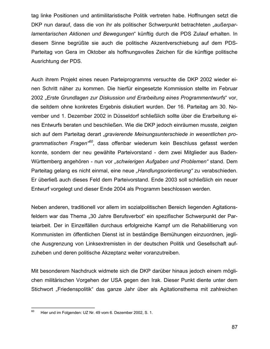 tag linke Positionen und antimilitaristische Politik vertreten habe. Hoffnungen setzt die DKP nun darauf, dass die von ihr als politischer Schwerpunkt betrachteten "außerparlamentarischen Aktionen und Bewegungen" künftig durch die PDS Zulauf erhalten. In diesem Sinne begrüßte sie auch die politische Akzentverschiebung auf dem PDSParteitag von Gera im Oktober als hoffnungsvolles Zeichen für die künftige politische Ausrichtung der PDS. Auch ihrem Projekt eines neuen Parteiprogramms versuchte die DKP 2002 wieder einen Schritt näher zu kommen. Die hierfür eingesetzte Kommission stellte im Februar 2002 "Erste Grundlagen zur Diskussion und Erarbeitung eines Programmentwurfs" vor, die seitdem ohne konkretes Ergebnis diskutiert wurden. Der 16. Parteitag am 30. November und 1. Dezember 2002 in Düsseldorf schließlich sollte über die Erarbeitung eines Entwurfs beraten und beschließen. Wie die DKP jedoch einräumen musste, zeigten sich auf dem Parteitag derart "gravierende Meinungsunterschiede in wesentlichen programmatischen Fragen"60, dass offenbar wiederum kein Beschluss gefasst werden konnte, sondern der neu gewählte Parteivorstand - dem zwei Mitglieder aus BadenWürttemberg angehören - nun vor "schwierigen Aufgaben und Problemen" stand. Dem Parteitag gelang es nicht einmal, eine neue "Handlungsorientierung" zu verabschieden. Er überließ auch dieses Feld dem Parteivorstand. Ende 2003 soll schließlich ein neuer Entwurf vorgelegt und dieser Ende 2004 als Programm beschlossen werden. Neben anderen, traditionell vor allem im sozialpolitischen Bereich liegenden Agitationsfeldern war das Thema "30 Jahre Berufsverbot" ein spezifischer Schwerpunkt der Parteiarbeit. Der in Einzelfällen durchaus erfolgreiche Kampf um die Rehabilitierung von Kommunisten im öffentlichen Dienst ist in beständige Bemühungen einzuordnen, jegliche Ausgrenzung von Linksextremisten in der deutschen Politik und Gesellschaft aufzuheben und deren politische Akzeptanz weiter voranzutreiben. Mit besonderem Nachdruck widmete sich die DKP darüber hinaus jedoch einem möglichen militärischen Vorgehen der USA gegen den Irak. Dieser Punkt diente unter dem Stichwort "Friedenspolitik" das ganze Jahr über als Agitationsthema mit zahlreichen 60 Hier und im Folgenden: UZ Nr. 49 vom 6. Dezember 2002, S. 1. 87