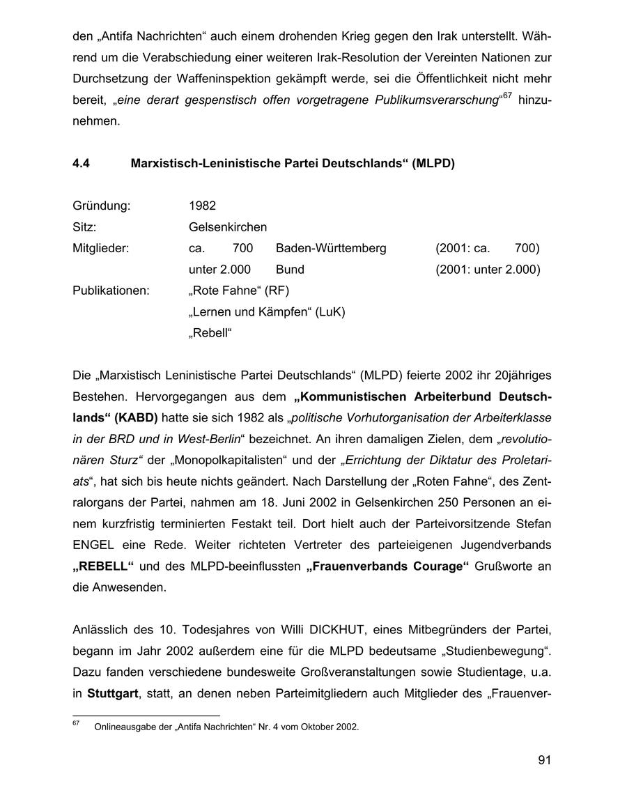 den "Antifa Nachrichten" auch einem drohenden Krieg gegen den Irak unterstellt. Während um die Verabschiedung einer weiteren Irak-Resolution der Vereinten Nationen zur Durchsetzung der Waffeninspektion gekämpft werde, sei die Öffentlichkeit nicht mehr bereit, "eine derart gespenstisch offen vorgetragene Publikumsverarschung"67 hinzunehmen. 4.4 Marxistisch-Leninistische Partei Deutschlands" (MLPD) Gründung: 1982 Sitz: Gelsenkirchen Mitglieder: ca. 700 Baden-Württemberg (2001: ca. 700) unter 2.000 Bund (2001: unter 2.000) Publikationen: "Rote Fahne" (RF) "Lernen und Kämpfen" (LuK) "Rebell" Die "Marxistisch Leninistische Partei Deutschlands" (MLPD) feierte 2002 ihr 20jähriges Bestehen. Hervorgegangen aus dem "Kommunistischen Arbeiterbund Deutschlands" (KABD) hatte sie sich 1982 als "politische Vorhutorganisation der Arbeiterklasse in der BRD und in West-Berlin" bezeichnet. An ihren damaligen Zielen, dem "revolutionären Sturz" der "Monopolkapitalisten" und der "Errichtung der Diktatur des Proletariats", hat sich bis heute nichts geändert. Nach Darstellung der "Roten Fahne", des Zentralorgans der Partei, nahmen am 18. Juni 2002 in Gelsenkirchen 250 Personen an einem kurzfristig terminierten Festakt teil. Dort hielt auch der Parteivorsitzende Stefan ENGEL eine Rede. Weiter richteten Vertreter des parteieigenen Jugendverbands "REBELL" und des MLPD-beeinflussten "Frauenverbands Courage" Grußworte an die Anwesenden. Anlässlich des 10. Todesjahres von Willi DICKHUT, eines Mitbegründers der Partei, begann im Jahr 2002 außerdem eine für die MLPD bedeutsame "Studienbewegung". Dazu fanden verschiedene bundesweite Großveranstaltungen sowie Studientage, u.a. in Stuttgart, statt, an denen neben Parteimitgliedern auch Mitglieder des "Frauenver67 Onlineausgabe der "Antifa Nachrichten" Nr. 4 vom Oktober 2002. 91