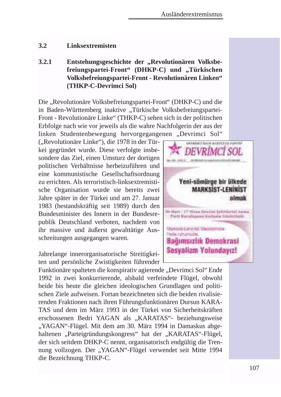 Ausländerextremismus 3.2 Linksextremisten 3.2.1 Entstehungsgeschichte der "Revolutionären Volksbefreiungspartei-Front" (DHKP-C) und "Türkischen Volksbefreiungspartei-Front - Revolutionären Linken" (THKP-C-Devrimci Sol) Die "Revolutionäre Volksbefreiungspartei-Front" (DHKP-C) und die in Baden-Württemberg inaktive "Türkische VolksbefreiungsparteiFront - Revolutionäre Linke" (THKP-C) sehen sich in der politischen Erbfolge nach wie vor jeweils als die wahre Nachfolgerin der aus der linken Studentenbewegung hervorgegangenen "Devrimci Sol" ("Revolutionäre Linke"), die 1978 in der Türkei gegründet wurde. Diese verfolgte insbesondere das Ziel, einen Umsturz der dortigen politischen Verhältnisse herbeizuführen und eine kommunistische Gesellschaftsordnung zu errichten. Als terroristisch-linksextremistische Organisation wurde sie bereits zwei Jahre später in der Türkei und am 27. Januar 1983 (bestandskräftig seit 1989) durch den Bundesminister des Innern in der Bundesrepublik Deutschland verboten, nachdem von ihr massive und äußerst gewalttätige Ausschreitungen ausgegangen waren. Jahrelange innerorganisatorische Streitigkeiten und persönliche Zwistigkeiten führender Funktionäre spalteten die konspirativ agierende "Devrimci Sol" Ende 1992 in zwei konkurrierende, alsbald verfeindete Flügel, obwohl beide bis heute die gleichen ideologischen Grundlagen und politischen Ziele aufweisen. Fortan bezeichneten sich die beiden rivalisierenden Fraktionen nach ihren Führungsfunktionären Dursun KARATAS und dem im März 1993 in der Türkei von Sicherheitskräften erschossenen Bedri YAGAN als "KARATAS"beziehungsweise "YAGAN"-Flügel. Mit dem am 30. März 1994 in Damaskus abgehaltenen "Parteigründungskongress" hat der "KARATAS"-Flügel, der sich seitdem DHKP-C nennt, organisatorisch endgültig die Trennung vollzogen. Der "YAGAN"-Flügel verwendet seit Mitte 1994 die Bezeichnung THKP-C. 107