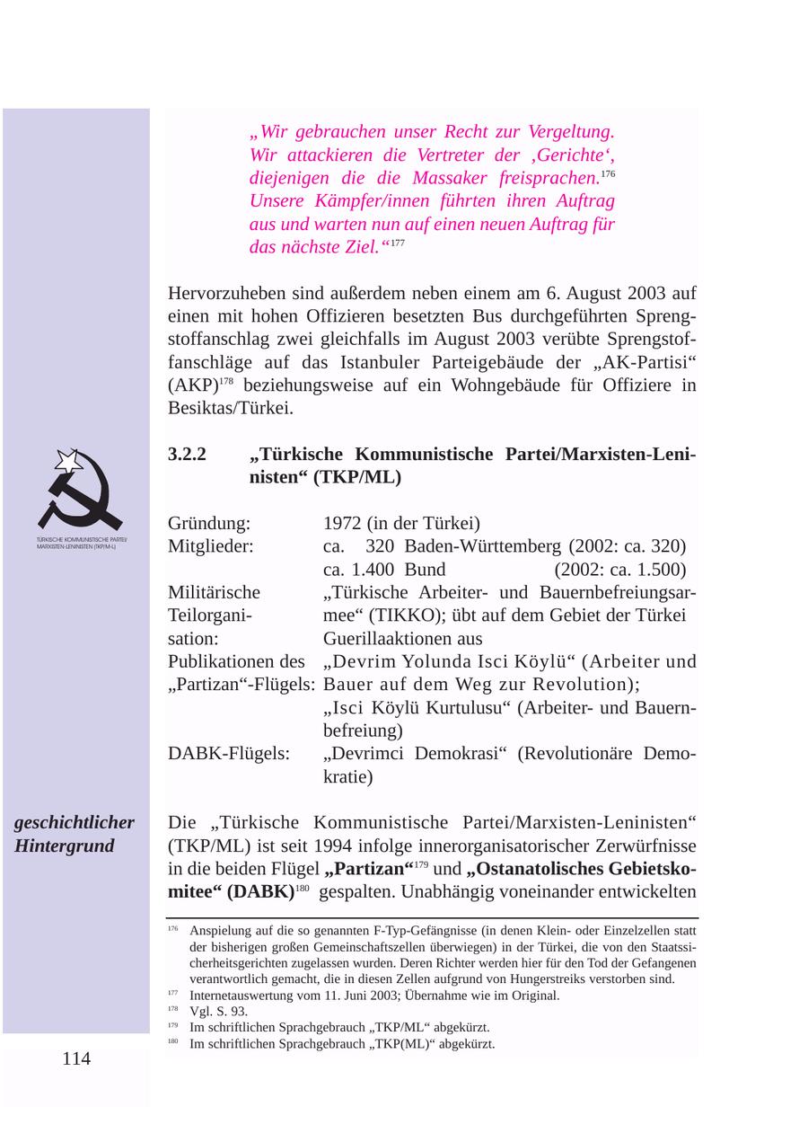 "Wir gebrauchen unser Recht zur Vergeltung. Wir attackieren die Vertreter der 'Gerichte', diejenigen die die Massaker freisprachen.176 Unsere Kämpfer/innen führten ihren Auftrag aus und warten nun auf einen neuen Auftrag für das nächste Ziel."177 Hervorzuheben sind außerdem neben einem am 6. August 2003 auf einen mit hohen Offizieren besetzten Bus durchgeführten Sprengstoffanschlag zwei gleichfalls im August 2003 verübte Sprengstoffanschläge auf das Istanbuler Parteigebäude der "AK-Partisi" (AKP)178 beziehungsweise auf ein Wohngebäude für Offiziere in Besiktas/Türkei. 3.2.2 "Türkische Kommunistische Partei/Marxisten-Leninisten" (TKP/ML) Gründung: 1972 (in der Türkei) Mitglieder: ca. 320 Baden-Württemberg (2002: ca. 320) TÜRKISCHE KOMMUNISTISCHE PARTEI/ MARXISTEN-LENINISTEN (TKP/M-L) ca. 1.400 Bund (2002: ca. 1.500) Militärische "Türkische Arbeiterund BauernbefreiungsarTeilorganimee" (TIKKO); übt auf dem Gebiet der Türkei sation: Guerillaaktionen aus Publikationen des "Devrim Yolunda Isci Köylü" (Arbeiter und "Partizan"-Flügels: Bauer auf dem Weg zur Revolution); "Isci Köylü Kurtulusu" (Arbeiterund Bauernbefreiung) DABK-Flügels: "Devrimci Demokrasi" (Revolutionäre Demokratie) geschichtlicher Die "Türkische Kommunistische Partei/Marxisten-Leninisten" Hintergrund (TKP/ML) ist seit 1994 infolge innerorganisatorischer Zerwürfnisse in die beiden Flügel "Partizan"179 und "Ostanatolisches Gebietskomitee" (DABK)180 gespalten. Unabhängig voneinander entwickelten 176 Anspielung auf die so genannten F-Typ-Gefängnisse (in denen Kleinoder Einzelzellen statt der bisherigen großen Gemeinschaftszellen überwiegen) in der Türkei, die von den Staatssicherheitsgerichten zugelassen wurden. Deren Richter werden hier für den Tod der Gefangenen verantwortlich gemacht, die in diesen Zellen aufgrund von Hungerstreiks verstorben sind. 177 Internetauswertung vom 11. Juni 2003; Übernahme wie im Original. 178 Vgl. S. 93. 179 Im schriftlichen Sprachgebrauch "TKP/ML" abgekürzt. 180 Im schriftlichen Sprachgebrauch "TKP(ML)" abgekürzt. 114