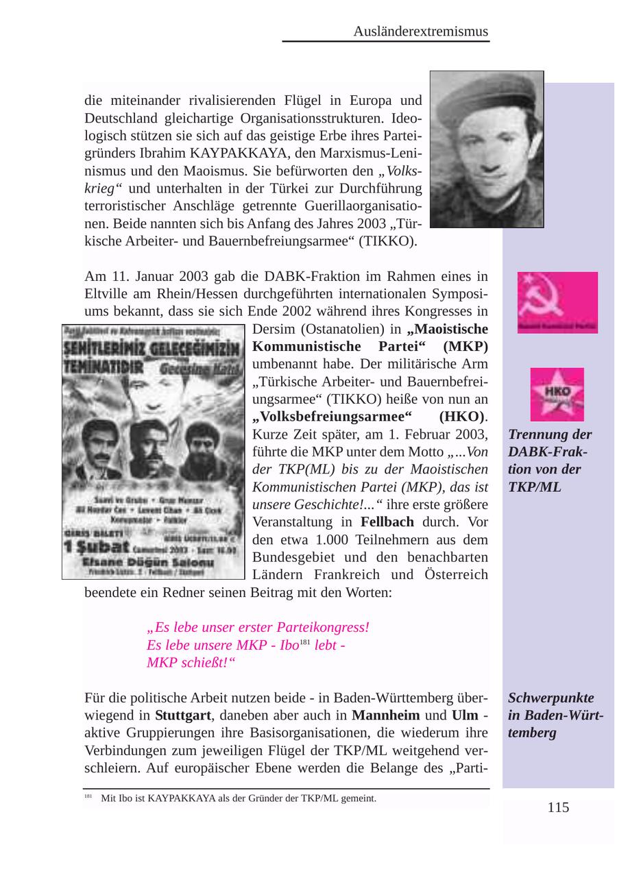 Ausländerextremismus die miteinander rivalisierenden Flügel in Europa und Deutschland gleichartige Organisationsstrukturen. Ideologisch stützen sie sich auf das geistige Erbe ihres Parteigründers Ibrahim KAYPAKKAYA, den Marxismus-Leninismus und den Maoismus. Sie befürworten den "Volkskrieg" und unterhalten in der Türkei zur Durchführung terroristischer Anschläge getrennte Guerillaorganisationen. Beide nannten sich bis Anfang des Jahres 2003 "Türkische Arbeiterund Bauernbefreiungsarmee" (TIKKO). Am 11. Januar 2003 gab die DABK-Fraktion im Rahmen eines in Eltville am Rhein/Hessen durchgeführten internationalen Symposiums bekannt, dass sie sich Ende 2002 während ihres Kongresses in Dersim (Ostanatolien) in "Maoistische Kommunistische Partei" (MKP) umbenannt habe. Der militärische Arm "Türkische Arbeiterund Bauernbefreiungsarmee" (TIKKO) heiße von nun an "Volksbefreiungsarmee" (HKO). Kurze Zeit später, am 1. Februar 2003, Trennung der führte die MKP unter dem Motto "...Von DABK-Frakder TKP(ML) bis zu der Maoistischen tion von der Kommunistischen Partei (MKP), das ist TKP/ML unsere Geschichte!..." ihre erste größere Veranstaltung in Fellbach durch. Vor den etwa 1.000 Teilnehmern aus dem Bundesgebiet und den benachbarten Ländern Frankreich und Österreich beendete ein Redner seinen Beitrag mit den Worten: "Es lebe unser erster Parteikongress! Es lebe unsere MKP - Ibo181 lebt - MKP schießt!" Für die politische Arbeit nutzen beide - in Baden-Württemberg überSchwerpunkte wiegend in Stuttgart, daneben aber auch in Mannheim und Ulm - in Baden-Würtaktive Gruppierungen ihre Basisorganisationen, die wiederum ihre temberg Verbindungen zum jeweiligen Flügel der TKP/ML weitgehend verschleiern. Auf europäischer Ebene werden die Belange des "Parti181 Mit Ibo ist KAYPAKKAYA als der Gründer der TKP/ML gemeint. 115