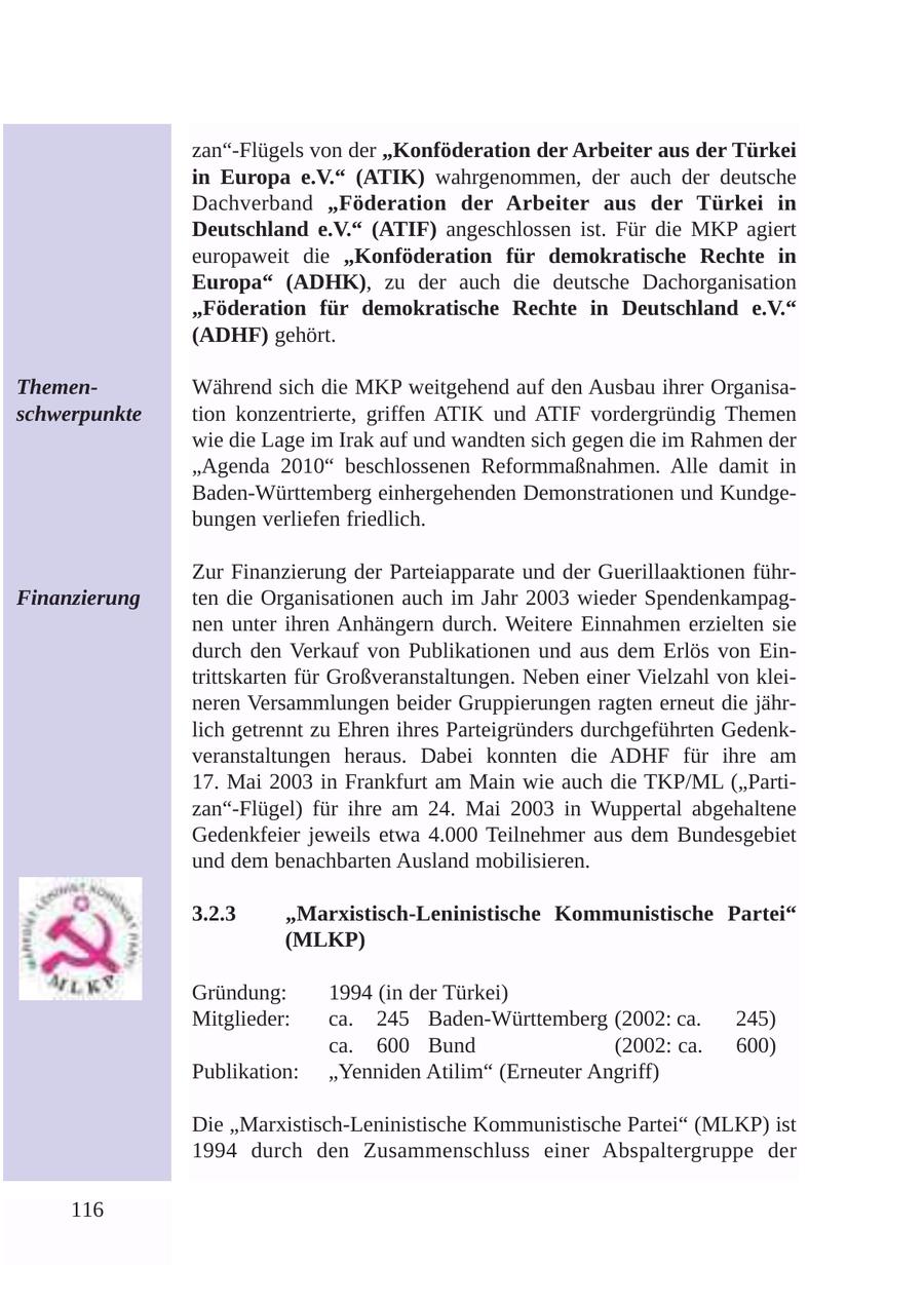 zan"-Flügels von der "Konföderation der Arbeiter aus der Türkei in Europa e.V." (ATIK) wahrgenommen, der auch der deutsche Dachverband "Föderation der Arbeiter aus der Türkei in Deutschland e.V." (ATIF) angeschlossen ist. Für die MKP agiert europaweit die "Konföderation für demokratische Rechte in Europa" (ADHK), zu der auch die deutsche Dachorganisation "Föderation für demokratische Rechte in Deutschland e.V." (ADHF) gehört. ThemenWährend sich die MKP weitgehend auf den Ausbau ihrer Organisaschwerpunkte tion konzentrierte, griffen ATIK und ATIF vordergründig Themen wie die Lage im Irak auf und wandten sich gegen die im Rahmen der "Agenda 2010" beschlossenen Reformmaßnahmen. Alle damit in Baden-Württemberg einhergehenden Demonstrationen und Kundgebungen verliefen friedlich. Zur Finanzierung der Parteiapparate und der Guerillaaktionen führFinanzierung ten die Organisationen auch im Jahr 2003 wieder Spendenkampagnen unter ihren Anhängern durch. Weitere Einnahmen erzielten sie durch den Verkauf von Publikationen und aus dem Erlös von Eintrittskarten für Großveranstaltungen. Neben einer Vielzahl von kleineren Versammlungen beider Gruppierungen ragten erneut die jährlich getrennt zu Ehren ihres Parteigründers durchgeführten Gedenkveranstaltungen heraus. Dabei konnten die ADHF für ihre am 17. Mai 2003 in Frankfurt am Main wie auch die TKP/ML ("Partizan"-Flügel) für ihre am 24. Mai 2003 in Wuppertal abgehaltene Gedenkfeier jeweils etwa 4.000 Teilnehmer aus dem Bundesgebiet und dem benachbarten Ausland mobilisieren. 3.2.3 "Marxistisch-Leninistische Kommunistische Partei" (MLKP) Gründung: 1994 (in der Türkei) Mitglieder: ca. 245 Baden-Württemberg (2002: ca. 245) ca. 600 Bund (2002: ca. 600) Publikation: "Yenniden Atilim" (Erneuter Angriff) Die "Marxistisch-Leninistische Kommunistische Partei" (MLKP) ist 1994 durch den Zusammenschluss einer Abspaltergruppe der 116