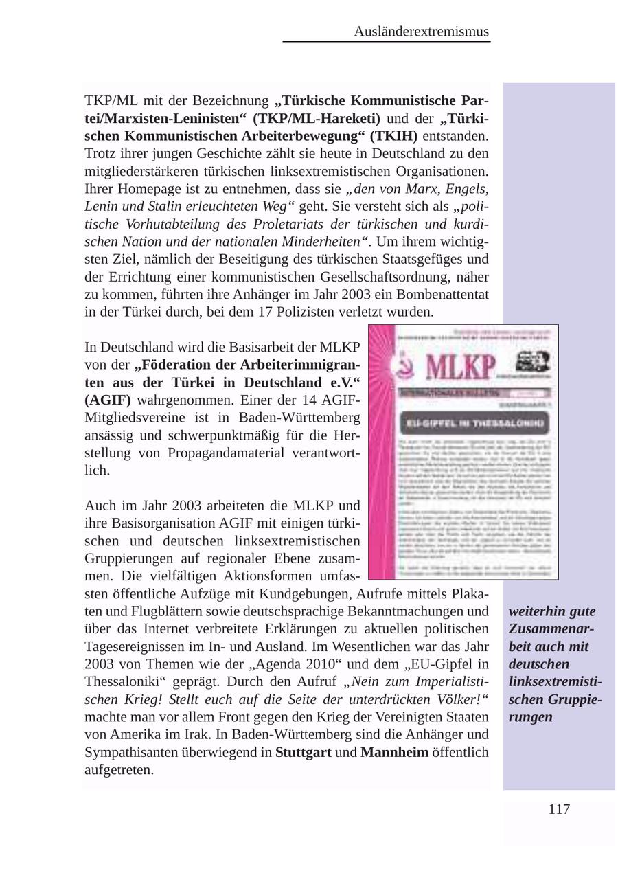 Ausländerextremismus TKP/ML mit der Bezeichnung "Türkische Kommunistische Partei/Marxisten-Leninisten" (TKP/ML-Hareketi) und der "Türkischen Kommunistischen Arbeiterbewegung" (TKIH) entstanden. Trotz ihrer jungen Geschichte zählt sie heute in Deutschland zu den mitgliederstärkeren türkischen linksextremistischen Organisationen. Ihrer Homepage ist zu entnehmen, dass sie "den von Marx, Engels, Lenin und Stalin erleuchteten Weg" geht. Sie versteht sich als "politische Vorhutabteilung des Proletariats der türkischen und kurdischen Nation und der nationalen Minderheiten". Um ihrem wichtigsten Ziel, nämlich der Beseitigung des türkischen Staatsgefüges und der Errichtung einer kommunistischen Gesellschaftsordnung, näher zu kommen, führten ihre Anhänger im Jahr 2003 ein Bombenattentat in der Türkei durch, bei dem 17 Polizisten verletzt wurden. In Deutschland wird die Basisarbeit der MLKP von der "Föderation der Arbeiterimmigranten aus der Türkei in Deutschland e.V." (AGIF) wahrgenommen. Einer der 14 AGIFMitgliedsvereine ist in Baden-Württemberg ansässig und schwerpunktmäßig für die Herstellung von Propagandamaterial verantwortlich. Auch im Jahr 2003 arbeiteten die MLKP und ihre Basisorganisation AGIF mit einigen türkischen und deutschen linksextremistischen Gruppierungen auf regionaler Ebene zusammen. Die vielfältigen Aktionsformen umfassten öffentliche Aufzüge mit Kundgebungen, Aufrufe mittels Plakaten und Flugblättern sowie deutschsprachige Bekanntmachungen und weiterhin gute über das Internet verbreitete Erklärungen zu aktuellen politischen ZusammenarTagesereignissen im Inund Ausland. Im Wesentlichen war das Jahr beit auch mit 2003 von Themen wie der "Agenda 2010" und dem "EU-Gipfel in deutschen Thessaloniki" geprägt. Durch den Aufruf "Nein zum Imperialistilinksextremistischen Krieg! Stellt euch auf die Seite der unterdrückten Völker!" schen Gruppiemachte man vor allem Front gegen den Krieg der Vereinigten Staaten rungen von Amerika im Irak. In Baden-Württemberg sind die Anhänger und Sympathisanten überwiegend in Stuttgart und Mannheim öffentlich aufgetreten. 117