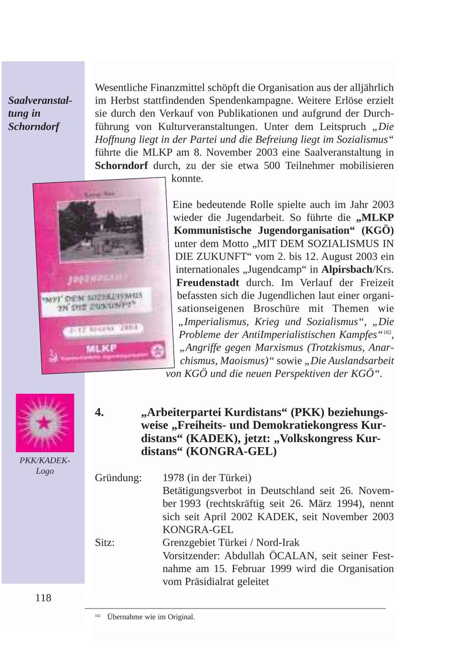 Wesentliche Finanzmittel schöpft die Organisation aus der alljährlich Saalveranstalim Herbst stattfindenden Spendenkampagne. Weitere Erlöse erzielt tung in sie durch den Verkauf von Publikationen und aufgrund der DurchSchorndorf führung von Kulturveranstaltungen. Unter dem Leitspruch "Die Hoffnung liegt in der Partei und die Befreiung liegt im Sozialismus" führte die MLKP am 8. November 2003 eine Saalveranstaltung in Schorndorf durch, zu der sie etwa 500 Teilnehmer mobilisieren konnte. Eine bedeutende Rolle spielte auch im Jahr 2003 wieder die Jugendarbeit. So führte die "MLKP Kommunistische Jugendorganisation" (KGÖ) unter dem Motto "MIT DEM SOZIALISMUS IN DIE ZUKUNFT" vom 2. bis 12. August 2003 ein internationales "Jugendcamp" in Alpirsbach/Krs. Freudenstadt durch. Im Verlauf der Freizeit befassten sich die Jugendlichen laut einer organisationseigenen Broschüre mit Themen wie "Imperialismus, Krieg und Sozialismus", "Die Probleme der AntiImperialistischen Kampfes"182, "Angriffe gegen Marxismus (Trotzkismus, Anarchismus, Maoismus)" sowie "Die Auslandsarbeit von KGÖ und die neuen Perspektiven der KGÖ". 4. "Arbeiterpartei Kurdistans" (PKK) beziehungsweise "Freiheitsund Demokratiekongress Kurdistans" (KADEK), jetzt: "Volkskongress Kurdistans" (KONGRA-GEL) PKK/KADEKLogo Gründung: 1978 (in der Türkei) Betätigungsverbot in Deutschland seit 26. November 1993 (rechtskräftig seit 26. März 1994), nennt sich seit April 2002 KADEK, seit November 2003 KONGRA-GEL Sitz: Grenzgebiet Türkei / Nord-Irak Vorsitzender: Abdullah ÖCALAN, seit seiner Festnahme am 15. Februar 1999 wird die Organisation vom Präsidialrat geleitet 118 182 Übernahme wie im Original.