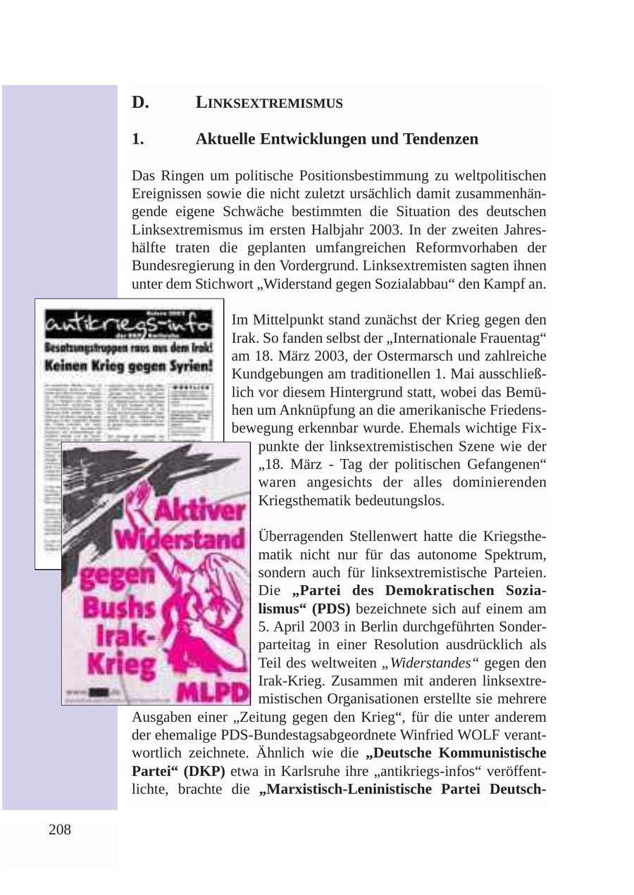D. LINKSEXTREMISMUS 1. Aktuelle Entwicklungen und Tendenzen Das Ringen um politische Positionsbestimmung zu weltpolitischen Ereignissen sowie die nicht zuletzt ursächlich damit zusammenhängende eigene Schwäche bestimmten die Situation des deutschen Linksextremismus im ersten Halbjahr 2003. In der zweiten Jahreshälfte traten die geplanten umfangreichen Reformvorhaben der Bundesregierung in den Vordergrund. Linksextremisten sagten ihnen unter dem Stichwort "Widerstand gegen Sozialabbau" den Kampf an. Im Mittelpunkt stand zunächst der Krieg gegen den Irak. So fanden selbst der "Internationale Frauentag" am 18. März 2003, der Ostermarsch und zahlreiche Kundgebungen am traditionellen 1. Mai ausschließlich vor diesem Hintergrund statt, wobei das Bemühen um Anknüpfung an die amerikanische Friedensbewegung erkennbar wurde. Ehemals wichtige Fixpunkte der linksextremistischen Szene wie der "18. März - Tag der politischen Gefangenen" waren angesichts der alles dominierenden Kriegsthematik bedeutungslos. Überragenden Stellenwert hatte die Kriegsthematik nicht nur für das autonome Spektrum, sondern auch für linksextremistische Parteien. Die "Partei des Demokratischen Sozialismus" (PDS) bezeichnete sich auf einem am 5. April 2003 in Berlin durchgeführten Sonderparteitag in einer Resolution ausdrücklich als Teil des weltweiten "Widerstandes" gegen den Irak-Krieg. Zusammen mit anderen linksextremistischen Organisationen erstellte sie mehrere Ausgaben einer "Zeitung gegen den Krieg", für die unter anderem der ehemalige PDS-Bundestagsabgeordnete Winfried WOLF verantwortlich zeichnete. Ähnlich wie die "Deutsche Kommunistische Partei" (DKP) etwa in Karlsruhe ihre "antikriegs-infos" veröffentlichte, brachte die "Marxistisch-Leninistische Partei Deutsch208