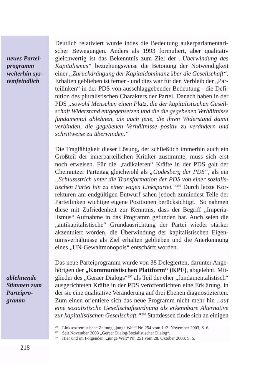 Deutlich relativiert wurde indes die Bedeutung außerparlamentarischer Bewegungen. Anders als 1993 formuliert, aber qualitativ neues Parteigleichwertig ist das Bekenntnis zum Ziel der "Überwindung des programm Kapitalismus" beziehungsweise die Betonung der Notwendigkeit weiterhin syseiner "Zurückdrängung der Kapitaldominanz über die Gesellschaft". temfeindlich Erhalten geblieben ist ferner - und dies war für den Verbleib der "Parteilinken" in der PDS von ausschlaggebender Bedeutung - die Definition des pluralistischen Charakters der Partei. Danach haben in der PDS "sowohl Menschen einen Platz, die der kapitalistischen Gesellschaft Widerstand entgegensetzen und die die gegebenen Verhältnisse fundamental ablehnen, als auch jene, die ihren Widerstand damit verbinden, die gegebenen Verhältnisse positiv zu verändern und schrittweise zu überwinden." Die Tragfähigkeit dieser Lösung, der schließlich immerhin auch ein Großteil der innerparteilichen Kritiker zustimmte, muss sich erst noch erweisen. Für die "radikaleren" Kräfte in der PDS galt der Chemnitzer Parteitag gleichwohl als "Godesberg der PDS", als ein "Schlussstrich unter die Transformation der PDS von einer sozialistischen Partei hin zu einer vagen Linkspartei."296 Durch letzte Korrekturen am endgültigen Entwurf sahen jedoch zumindest Teile der Parteilinken wichtige eigene Positionen berücksichtigt. So nahmen diese mit Zufriedenheit zur Kenntnis, dass der Begriff "Imperialismus" Aufnahme in das Programm gefunden hat. Auch seien die "antikapitalistische" Grundausrichtung der Partei wieder stärker akzentuiert worden, die Überwindung der kapitalistischen Eigentumsverhältnisse als Ziel erhalten geblieben und die Anerkennung eines "UN-Gewaltmonopols" entschärft worden. Das neue Parteiprogramm wurde von 38 Delegierten, darunter Angehörigen der "Kommunistischen Plattform" (KPF), abgelehnt. Mitablehnende glieder des "Geraer Dialogs"297 als Teil der eher "fundamentalistisch" Stimmen zum ausgerichteten Kräfte in der PDS veröffentlichten eine Erklärung, in Parteiproder sie eine qualitative Veränderung auf drei Ebenen diagnostizierten. gramm Zum einen orientiere sich das neue Programm nicht mehr hin "auf eine sozialistische Gesellschaftsordnung als erkennbare Alternative zur kapitalistischen Gesellschaft."298 Stattdessen finde sich an einigen 296 Linksextremistische Zeitung "junge Welt" Nr. 254 vom 1./2. November 2003, S. 6. 297 Seit November 2003 "Geraer Dialog/Sozialistischer Dialog". 298 Hier und im Folgenden: "junge Welt" Nr. 251 vom 28. Oktober 2003, S. 5. 218
