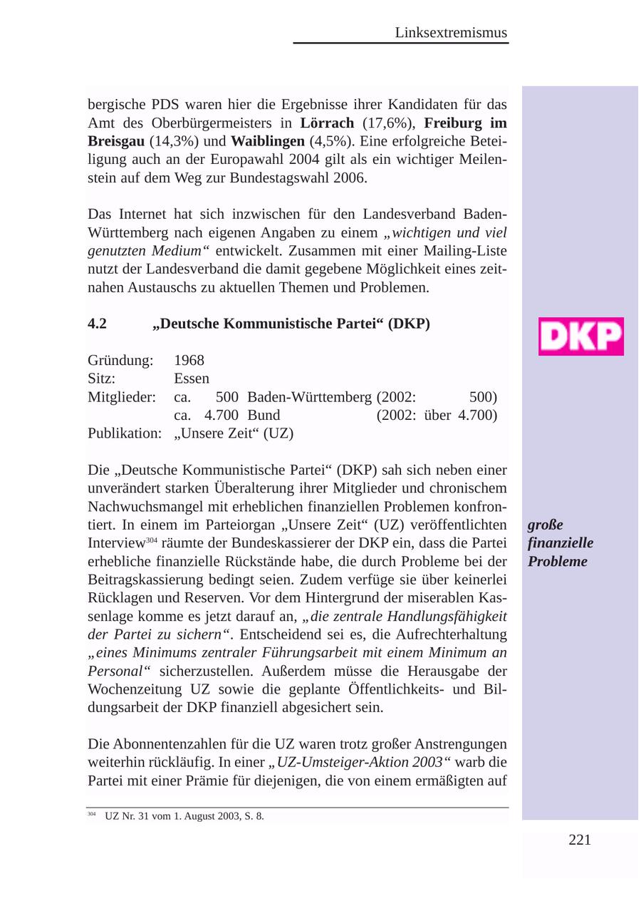 Linksextremismus bergische PDS waren hier die Ergebnisse ihrer Kandidaten für das Amt des Oberbürgermeisters in Lörrach (17,6%), Freiburg im Breisgau (14,3%) und Waiblingen (4,5%). Eine erfolgreiche Beteiligung auch an der Europawahl 2004 gilt als ein wichtiger Meilenstein auf dem Weg zur Bundestagswahl 2006. Das Internet hat sich inzwischen für den Landesverband BadenWürttemberg nach eigenen Angaben zu einem "wichtigen und viel genutzten Medium" entwickelt. Zusammen mit einer Mailing-Liste nutzt der Landesverband die damit gegebene Möglichkeit eines zeitnahen Austauschs zu aktuellen Themen und Problemen. 4.2 "Deutsche Kommunistische Partei" (DKP) Gründung: 1968 Sitz: Essen Mitglieder: ca. 500 Baden-Württemberg (2002: 500) ca. 4.700 Bund (2002: über 4.700) Publikation: "Unsere Zeit" (UZ) Die "Deutsche Kommunistische Partei" (DKP) sah sich neben einer unverändert starken Überalterung ihrer Mitglieder und chronischem Nachwuchsmangel mit erheblichen finanziellen Problemen konfrontiert. In einem im Parteiorgan "Unsere Zeit" (UZ) veröffentlichten große Interview304 räumte der Bundeskassierer der DKP ein, dass die Partei finanzielle erhebliche finanzielle Rückstände habe, die durch Probleme bei der Probleme Beitragskassierung bedingt seien. Zudem verfüge sie über keinerlei Rücklagen und Reserven. Vor dem Hintergrund der miserablen Kassenlage komme es jetzt darauf an, "die zentrale Handlungsfähigkeit der Partei zu sichern". Entscheidend sei es, die Aufrechterhaltung "eines Minimums zentraler Führungsarbeit mit einem Minimum an Personal" sicherzustellen. Außerdem müsse die Herausgabe der Wochenzeitung UZ sowie die geplante Öffentlichkeitsund Bildungsarbeit der DKP finanziell abgesichert sein. Die Abonnentenzahlen für die UZ waren trotz großer Anstrengungen weiterhin rückläufig. In einer "UZ-Umsteiger-Aktion 2003" warb die Partei mit einer Prämie für diejenigen, die von einem ermäßigten auf 304 UZ Nr. 31 vom 1. August 2003, S. 8. 221
