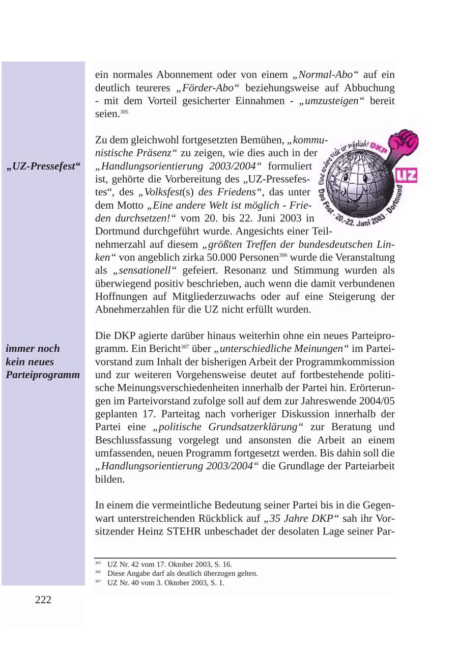ein normales Abonnement oder von einem "Normal-Abo" auf ein deutlich teureres "Förder-Abo" beziehungsweise auf Abbuchung - mit dem Vorteil gesicherter Einnahmen - "umzusteigen" bereit seien.305 Zu dem gleichwohl fortgesetzten Bemühen, "kommunistische Präsenz" zu zeigen, wie dies auch in der "UZ-Pressefest" "Handlungsorientierung 2003/2004" formuliert ist, gehörte die Vorbereitung des "UZ-Pressefestes", des "Volksfest(s) des Friedens", das unter dem Motto "Eine andere Welt ist möglich - Frieden durchsetzen!" vom 20. bis 22. Juni 2003 in Dortmund durchgeführt wurde. Angesichts einer Teilnehmerzahl auf diesem "größten Treffen der bundesdeutschen Linken" von angeblich zirka 50.000 Personen306 wurde die Veranstaltung als "sensationell" gefeiert. Resonanz und Stimmung wurden als überwiegend positiv beschrieben, auch wenn die damit verbundenen Hoffnungen auf Mitgliederzuwachs oder auf eine Steigerung der Abnehmerzahlen für die UZ nicht erfüllt wurden. Die DKP agierte darüber hinaus weiterhin ohne ein neues Parteiproimmer noch gramm. Ein Bericht307 über "unterschiedliche Meinungen" im Parteikein neues vorstand zum Inhalt der bisherigen Arbeit der Programmkommission Parteiprogramm und zur weiteren Vorgehensweise deutet auf fortbestehende politische Meinungsverschiedenheiten innerhalb der Partei hin. Erörterungen im Parteivorstand zufolge soll auf dem zur Jahreswende 2004/05 geplanten 17. Parteitag nach vorheriger Diskussion innerhalb der Partei eine "politische Grundsatzerklärung" zur Beratung und Beschlussfassung vorgelegt und ansonsten die Arbeit an einem umfassenden, neuen Programm fortgesetzt werden. Bis dahin soll die "Handlungsorientierung 2003/2004" die Grundlage der Parteiarbeit bilden. In einem die vermeintliche Bedeutung seiner Partei bis in die Gegenwart unterstreichenden Rückblick auf "35 Jahre DKP" sah ihr Vorsitzender Heinz STEHR unbeschadet der desolaten Lage seiner Par305 UZ Nr. 42 vom 17. Oktober 2003, S. 16. 306 Diese Angabe darf als deutlich überzogen gelten. 307 UZ Nr. 40 vom 3. Oktober 2003, S. 1. 222
