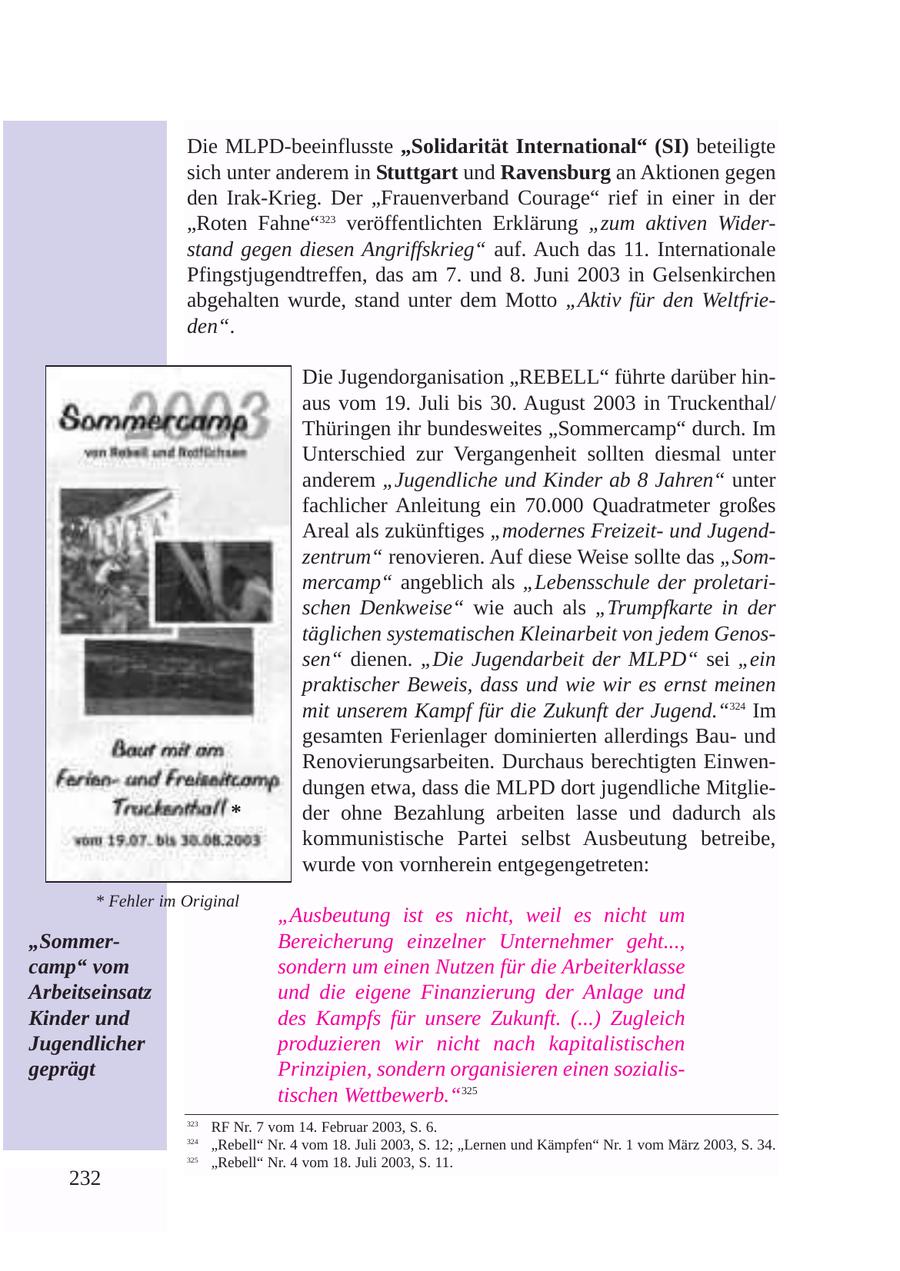 Die MLPD-beeinflusste "Solidarität International" (SI) beteiligte sich unter anderem in Stuttgart und Ravensburg an Aktionen gegen den Irak-Krieg. Der "Frauenverband Courage" rief in einer in der "Roten Fahne"323 veröffentlichten Erklärung "zum aktiven Widerstand gegen diesen Angriffskrieg" auf. Auch das 11. Internationale Pfingstjugendtreffen, das am 7. und 8. Juni 2003 in Gelsenkirchen abgehalten wurde, stand unter dem Motto "Aktiv für den Weltfrieden". Die Jugendorganisation "REBELL" führte darüber hinaus vom 19. Juli bis 30. August 2003 in Truckenthal/ Thüringen ihr bundesweites "Sommercamp" durch. Im Unterschied zur Vergangenheit sollten diesmal unter anderem "Jugendliche und Kinder ab 8 Jahren" unter fachlicher Anleitung ein 70.000 Quadratmeter großes Areal als zukünftiges "modernes Freizeitund Jugendzentrum" renovieren. Auf diese Weise sollte das "Sommercamp" angeblich als "Lebensschule der proletarischen Denkweise" wie auch als "Trumpfkarte in der täglichen systematischen Kleinarbeit von jedem Genossen" dienen. "Die Jugendarbeit der MLPD" sei "ein praktischer Beweis, dass und wie wir es ernst meinen mit unserem Kampf für die Zukunft der Jugend."324 Im gesamten Ferienlager dominierten allerdings Bauund Renovierungsarbeiten. Durchaus berechtigten Einwendungen etwa, dass die MLPD dort jugendliche Mitglie- * der ohne Bezahlung arbeiten lasse und dadurch als kommunistische Partei selbst Ausbeutung betreibe, wurde von vornherein entgegengetreten: * Fehler im Original "Ausbeutung ist es nicht, weil es nicht um "SommerBereicherung einzelner Unternehmer geht..., camp" vom sondern um einen Nutzen für die Arbeiterklasse Arbeitseinsatz und die eigene Finanzierung der Anlage und Kinder und des Kampfs für unsere Zukunft. (...) Zugleich Jugendlicher produzieren wir nicht nach kapitalistischen geprägt Prinzipien, sondern organisieren einen sozialistischen Wettbewerb."325 323 RF Nr. 7 vom 14. Februar 2003, S. 6. 324 "Rebell" Nr. 4 vom 18. Juli 2003, S. 12; "Lernen und Kämpfen" Nr. 1 vom März 2003, S. 34. 325 "Rebell" Nr. 4 vom 18. Juli 2003, S. 11. 232
