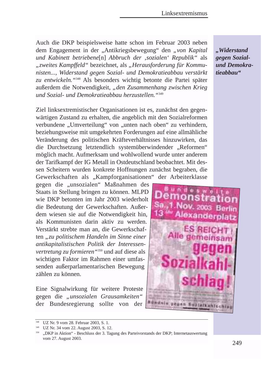 Linksextremismus Auch die DKP beispielsweise hatte schon im Februar 2003 neben dem Engagement in der "Antikriegsbewegung" den "von Kapital "Widerstand und Kabinett betriebene[n] Abbruch der 'sozialen' Republik" als gegen Sozial"zweites Kampffeld" bezeichnet, als "Herausforderung für Kommuund Demokranisten..., Widerstand gegen Sozialund Demokratieabbau verstärkt tieabbau" zu entwickeln."348 Als besonders wichtig betonte die Partei später außerdem die Notwendigkeit, "den Zusammenhang zwischen Krieg und Sozialund Demokratieabbau herzustellen."349 Ziel linksextremistischer Organisationen ist es, zunächst den gegenwärtigen Zustand zu erhalten, die angeblich mit den Sozialreformen verbundene "Umverteilung" von "unten nach oben" zu verhindern, beziehungsweise mit umgekehrten Forderungen auf eine allmähliche Veränderung des politischen Kräfteverhältnisses hinzuwirken, das die Durchsetzung letztendlich systemüberwindender "Reformen" möglich macht. Aufmerksam und wohlwollend wurde unter anderem der Tarifkampf der IG Metall in Ostdeutschland beobachtet. Mit dessen Scheitern wurden konkrete Hoffnungen zunächst begraben, die Gewerkschaften als "Kampforganisationen" der Arbeiterklasse gegen die "unsozialen" Maßnahmen des Staats in Stellung bringen zu können. MLPD wie DKP betonten im Jahr 2003 wiederholt die Bedeutung der Gewerkschaften. Außerdem wiesen sie auf die Notwendigkeit hin, als Kommunisten darin aktiv zu werden. Verstärkt strebte man an, die Gewerkschaften "zu politischem Handeln im Sinne einer antikapitalistischen Politik der Interessenvertretung zu formieren"350 und auf diese als wichtigen Faktor im Rahmen einer umfassenden außerparlamentarischen Bewegung zählen zu können. Eine Signalwirkung für weitere Proteste gegen die "unsozialen Grausamkeiten" der Bundesregierung sollte von der 348 UZ Nr. 9 vom 28. Februar 2003, S. 1. 349 UZ Nr. 34 vom 22. August 2003, S. 12. 350 "DKP in Aktion" - Beschluss der 3. Tagung des Parteivorstands der DKP; Internetauswertung vom 27. August 2003. 249