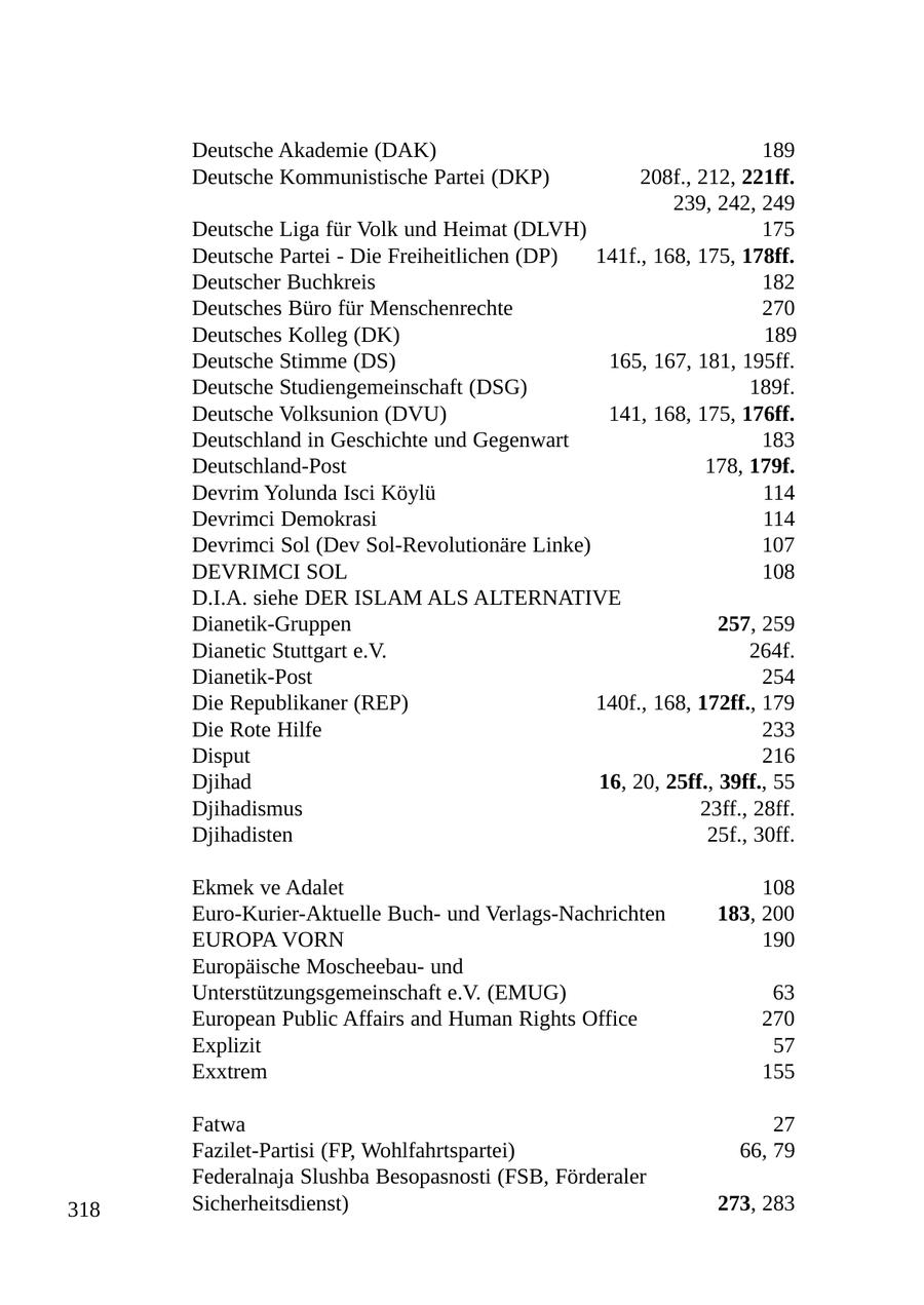 Deutsche Akademie (DAK) 189 Deutsche Kommunistische Partei (DKP) 208f., 212, 221ff. 239, 242, 249 Deutsche Liga für Volk und Heimat (DLVH) 175 Deutsche Partei - Die Freiheitlichen (DP) 141f., 168, 175, 178ff. Deutscher Buchkreis 182 Deutsches Büro für Menschenrechte 270 Deutsches Kolleg (DK) 189 Deutsche Stimme (DS) 165, 167, 181, 195ff. Deutsche Studiengemeinschaft (DSG) 189f. Deutsche Volksunion (DVU) 141, 168, 175, 176ff. Deutschland in Geschichte und Gegenwart 183 Deutschland-Post 178, 179f. Devrim Yolunda Isci Köylü 114 Devrimci Demokrasi 114 Devrimci Sol (Dev Sol-Revolutionäre Linke) 107 DEVRIMCI SOL 108 D.I.A. siehe DER ISLAM ALS ALTERNATIVE Dianetik-Gruppen 257, 259 Dianetic Stuttgart e.V. 264f. Dianetik-Post 254 Die Republikaner (REP) 140f., 168, 172ff., 179 Die Rote Hilfe 233 Disput 216 Djihad 16, 20, 25ff., 39ff., 55 Djihadismus 23ff., 28ff. Djihadisten 25f., 30ff. Ekmek ve Adalet 108 Euro-Kurier-Aktuelle Buchund Verlags-Nachrichten 183, 200 EUROPA VORN 190 Europäische Moscheebauund Unterstützungsgemeinschaft e.V. (EMUG) 63 European Public Affairs and Human Rights Office 270 Explizit 57 Exxtrem 155 Fatwa 27 Fazilet-Partisi (FP, Wohlfahrtspartei) 66, 79 Federalnaja Slushba Besopasnosti (FSB, Förderaler 318 Sicherheitsdienst) 273, 283