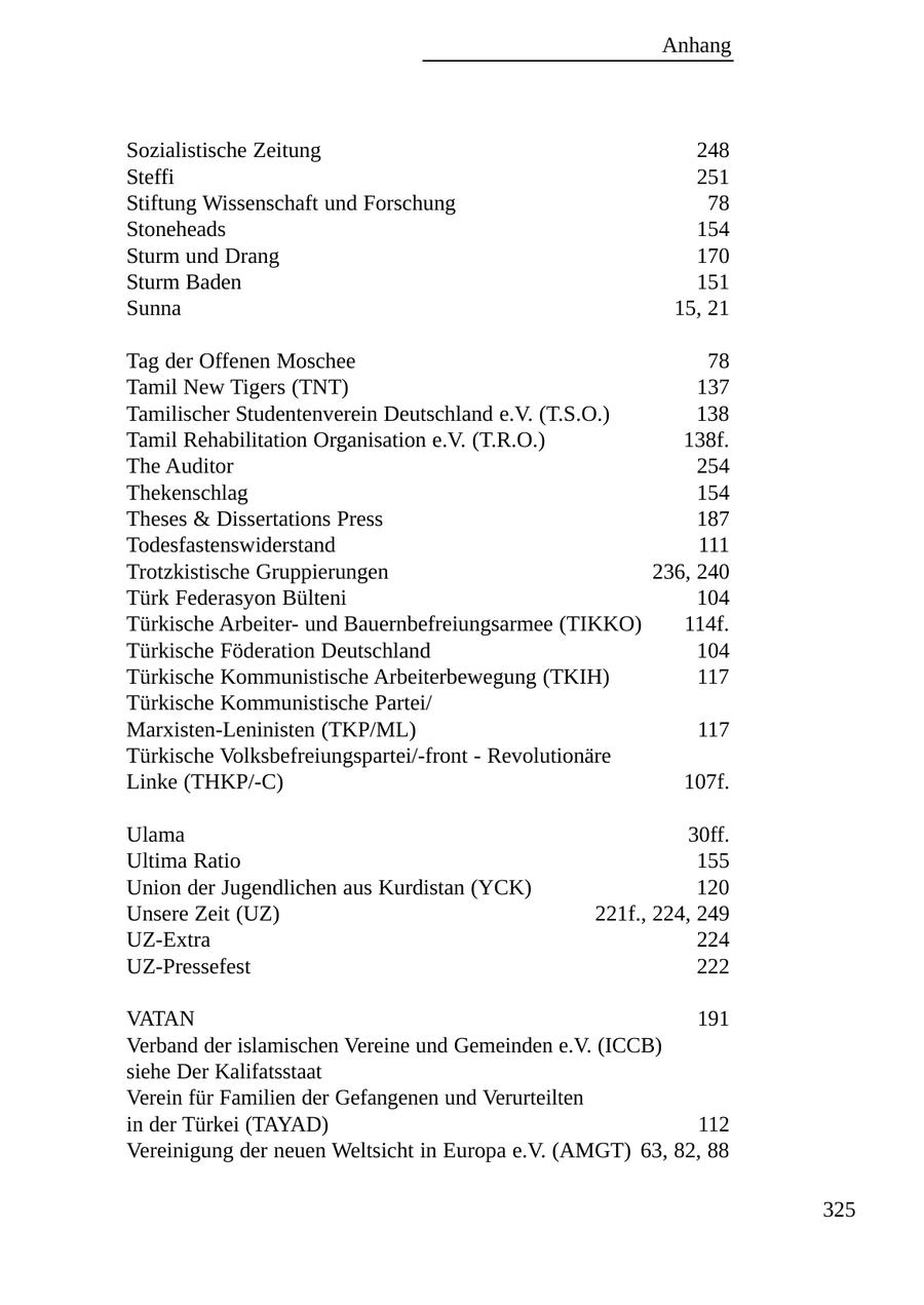 Anhang Sozialistische Zeitung 248 Steffi 251 Stiftung Wissenschaft und Forschung 78 Stoneheads 154 Sturm und Drang 170 Sturm Baden 151 Sunna 15, 21 Tag der Offenen Moschee 78 Tamil New Tigers (TNT) 137 Tamilischer Studentenverein Deutschland e.V. (T.S.O.) 138 Tamil Rehabilitation Organisation e.V. (T.R.O.) 138f. The Auditor 254 Thekenschlag 154 Theses & Dissertations Press 187 Todesfastenswiderstand 111 Trotzkistische Gruppierungen 236, 240 Türk Federasyon Bülteni 104 Türkische Arbeiterund Bauernbefreiungsarmee (TIKKO) 114f. Türkische Föderation Deutschland 104 Türkische Kommunistische Arbeiterbewegung (TKIH) 117 Türkische Kommunistische Partei/ Marxisten-Leninisten (TKP/ML) 117 Türkische Volksbefreiungspartei/-front - Revolutionäre Linke (THKP/-C) 107f. Ulama 30ff. Ultima Ratio 155 Union der Jugendlichen aus Kurdistan (YCK) 120 Unsere Zeit (UZ) 221f., 224, 249 UZ-Extra 224 UZ-Pressefest 222 VATAN 191 Verband der islamischen Vereine und Gemeinden e.V. (ICCB) siehe Der Kalifatsstaat Verein für Familien der Gefangenen und Verurteilten in der Türkei (TAYAD) 112 Vereinigung der neuen Weltsicht in Europa e.V. (AMGT) 63, 82, 88 325